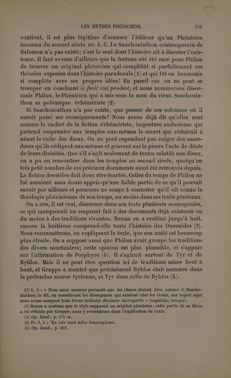 361 que Philon a revendiqué pour Sanchoniathon l’honneur d'avoir remis au jour la vraie doctrine de Taaut, et que par conséquent il a fait de Taautle premier maître de l’évhémérisme; il n’a donc pas écrit le passage où Taaut est censé avoir exposé une doctrine profonde dont les divinités Sourmoubelos, Thouro et Chousarthis auraient donné ensuite l’explication allégorique. Il ne peut pas non plus avoir écrit la longue tirade sur le caractère divin des serpents, et il n’était pas assez sot pour placer dans la bouche de Sanchoniathon des citations d'Areios d’Héracléopolis et de Phérécyde, sans parler de Zoroastre et d’Ostanès. Le plus simple est de penser qu’Eusèbe, poursuivant l’expo- sition de la théologie phénicienne, n’a pas été fâché de la peindre sous un mauvais jour en ajoutant une page ridicule sur les serpents à la polémique déguisée entreprise par Philon contre cette théologie. Il ajoute que l’explication naturaliste, inaugurée par Taaut d’après* sa seconde source, ne tient pas debout et qu’elle est réfutée par les auteurs les plus recommandables de la Phénicie. Cette seconde source paraît etre Porphyre dans un ouvrage sur les Juifs. C’est sans doute dans un ouvrage semblable que Porphyre avait l’occasion de s’appuyer sur Sanchoniathon, comme particulièrement bien informé par leur grand pretre Hierombalos. Et cela n’empêche pas que Philon lui-même n’ait composé un livre sur les Juifs, comme le prouve péremptoirement le témoignage d’Origène (1). , Ce Passa8’e sur les serpents et sur Taaut, pour n’ètre pas de Philon n en est pas moins intéressant comme attestant chez les Phéniciens soit un culte de serpents très développé, soit l’existence de l’école allé- gorique, que Philon s’était proposé de combattre. Nous abordons maintenant l’analyse du texte de Philon Nous sommes prévenus que nous y rencontrerons deux partis pris bien ar- rêtes : le dessein d expliquer l’origine des dieux et leurs cultes par histoire, et la prétention d’expliquer encore par l’histoire phénicienne condamnation sommaire de ces explications naturalistes des serpents divinisés Le dernier paragraphe para t être d'Eusèbe. Si les §§ 46-52 avaient été vraiment em^untés à Phüon la 7T i T f6 propKoser de les réfuter; mais il ne pouvait vraiment pas les mettre dans Lbe sest ita.infà°rUt ’ p S\C°ntredirc au suiet de Taaut. Il est doic probable qu'Eu- que la régence nî o d“un ? 7 t0Uj0UrS pour Suide Sanchoniathon, à moins q e la reierence ne soit d un interpolateur. Quant au $ 44 il nennta le «ar.-m™ i inauguré par Kronos, et ce passage revient textuellement IV 16 11, I aurTéféîntoTolé dansée, endro,. avec les mets „pl ™> Kpé,„ qui son. eu .oui cas mal pla^P au