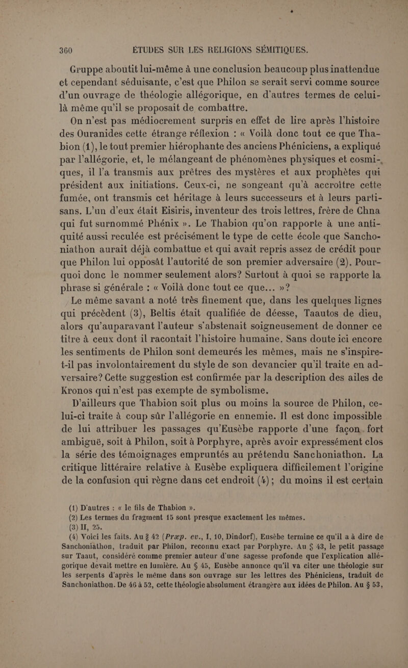la mythologie grecque elle-même. Cette dernière sera donc toujours visée, mais obliquement, comme il convenait au but poursuivi par l’au- teur. Nous avons refusé de reconnaître clans ces textes plusieurs docu- ments phéniciens aux contours précis; il est cependant une division qui s'impose et qui facilite l’étude. Nous en nommons les trois parties : cosmogonie, histoire primitive, histoire des Ouranides. cosmogonie (Frag. II, 1-4). L’introduction est une analyse d’Eusèbe : 1. « Il suppose comme principe de toutes choses un air trouble et venteux ou un souille de vent trouble et un chaos obscur, sombre comme l’Érèbe; tout cela serait infini et pendant des siècles nombreux n’aurait pas eu de limites. « Mais quand ensuite, dit-il, le souffle s’éprit de ses propres principes et qu’il se fit un mélange, cette union se nomma désir. Ce fut le principe de la création de toutes choses, mais le souffle lui-même ne connaissait pas sa propre création, et de son em- brassement avec lui-même, se produisit Mot. Quelques-uns disent que c’est du limon, d’autres une pourriture de composés aqueux. Et c’est d’elle que se produisirent tous les germes créés et c’est l’origine de toutes choses. 2. « Or il y avait certains animaux privés de sensation, d’où sortirent des animaux intelligents et on les nomma Zopbésamin, c’est-à-dire inspecteurs du ciel. Et elle prit une forme semblable à celle d’un œuf. Et le soleil brilla, et la lune, et les étoiles, et les grands astres (1). » Sur quoi Eusèbe remarque : « Telle est leur cosmogonie, qui professe l’athéisme en termes exprès. Voyons en- suite comment il amène l’origine des animaux. 3. «L’air s’étant donc illuminé, grâce à l’inflammation et de la mer et de la terre, il se forma des vents et des nuages et d’énormes chutes et inondations des eaux cé- lestes. Et lorsque à la suite de la chaleur du soleil toutes choses se distinguèrent et s’éloignèrent de leur propre place pour se rencontrer ensuite mutuellement dans l’air et se heurter, il en résulta du tonnerre et des éclairs, et au fracas du tonnerre ces animaux intelligents dont nous avons parlé se réveillèrent et s’épouvantèrent du bruit et se remuèrent sur la terre et dans la mer, comme mâles et femelles. » Eusèbe : 4. « Voilà donc aussi leur zoogonie. Le même écrivain ajoute à la suite : « Voilà ce qu’on trouve écrit dans la cosmogonie de Taautet ce que ses livres nous (1) Dans le texte : âüeXaiitj/e Mcot rftiocrTex. t. Nous supprimons Mot. Il y a ici une ambiguïté. On ne sait si ce sont les animaux qui prirent ou Mût qui prit la forme d’un œuf. Les au- teurs sont partagés. Cela même indique la solution du problème. L’auteur ne nommait pas Môt, jugeant assez évident que c’était elle qui avait pris la forme d’un œuf. Quelqu'un vou- lut introduire ce mot pour plus de clarté, mais le plaça mal. C’est pourquoi nous le retran- chons.