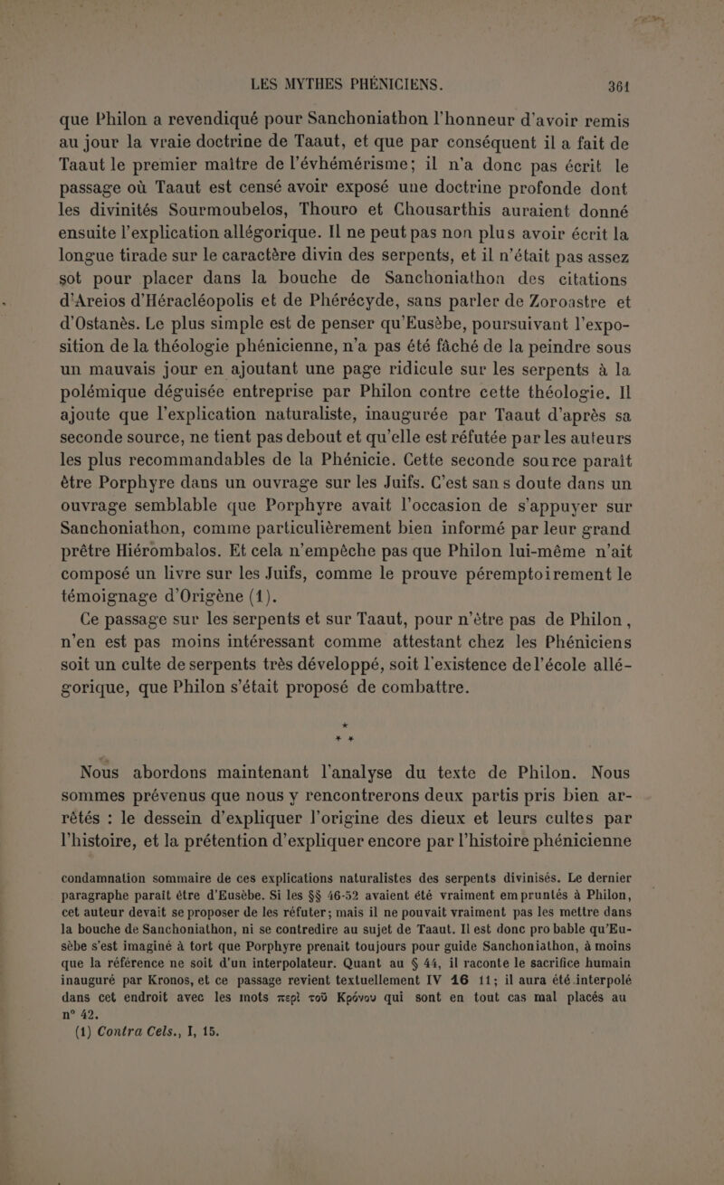 ont fait connaître; ce qu’il avait vu fournit à sa pensée des conjectures et des preu- ves; il nous a éclairés avec ce qu’il a trouvé. » Cette cosmogonie est composite et composée librement. Mais il n'y a pas de raison de rejeter absolument l’affirmation de l’au- teur. Il l’attribue à Taaut, elle est donc principalement d’origine égyptienne. Movers l’avait déjà reconnu, il avait cité un passage de Diodore qui nous éclaire en même temps sur la manière dont com- posait Philon (1). Niant l’existence des dieux, Philon devait par là même exclure toute révélation. Aussi prend-il soin de nous dire que sa cosmogonie a été conclue par Taaut en conjecturant d’après les causes actuelles. Parmi les causes actuelles qui permettaient de faire sortir les animaux d’un limon humide, on ne connaît guère que le phé- nomène, admis par 1 antiquité, de la fécondité du limon du Nil et des générations qui s’y produisaient spontanément. Cette fange se nomme Môt, cest précisément le Moût égyptien, qui signifiait la mère {2). De xMout on avait fait la déesse féminine de la triade thébaine, Amoun Moût, Khonscu. Les égyptologues reconnaissent à cette triade une constitution fac- tice. Moût élait moins une divinité ancienne qu’une abstraction théolo- gique désignant le principe des choses. Quant à l’œuf d’où sort le soleil, il suffira de citer Maspero : « C’était lui encore l’œuf lumineux que 1 oie céleste pond et couve à l’ori ent et d’où l’astre éclôt pour inonder 1 univers de ses rayons (3) ». Gruppe a pensé que la cosmogonie égyptienne avait été connue de Philon par Hécatée. On pourrait alléguer en faveur de cette opinion un passage de Diogène Laerce ; le résumé de la cosmogonie égyptienne qu il donne d après Manétlion et Hécatée ressemble beaucoup, pour les termes, à la zoogonie de Philon (4). D autre part, on est frappé de trouver au début de la cosmogonie un si grand nombre de termes analogues à ceux qui paraissent tout au commencement de la théogonie d’Hésiode, le Chaos, l’Érèbe, l’Amour, la Nuit, 1 Ether. Ici on ne peut conclure à un emprunt formel, mais (1) Movers DiePhoen., p. 136. Que l'on comparées deux textes : TaùO’^p^Èv ^ .e.pappeva Tacmxou •/« toIÇ exeivou 07rop.vrjpaaiv, ïy. te aT0Xa<Tp.à>v xoci TExixYiptW.. eJcela’ comme l a note Eusebe, spécialement à propos de la ÇwoYovta. Diodore, I, 10 : 8’ ê? àpvfjç Txap ÇwoYema; vex^piov ire.pûvxat ?ÉPeiv tô xai vùv (n xvjv èv tÿ ©r.êalSt v«ip«v xara TlT' j“?rr T0Œ0'JT&U;iXal YEwâv wcxxetoÙç Ifiimaç xà Yev6p.evov (2) Les Grecs avaient noie et le sens du motet sa portée cosmogonique. Isis qui désigne le principe materiel se nomme Mo*0, ce qui signifie « mère « (Isis et Os., S 56) (3) Histoire..., I, p. 88. ’ 0 h (■',) <I>ocx£tv xe àpXr,v pÈv sîvai x^v Ol.r.v, eîxa xà TEaaapa gtoiXeTcx aùxijç SiaxpcOrjvoa xai Çtoa xxavxo'.a aîxoxsXsa07)vai (FH G., II, 388). On remarquera dans Philon (II, 3) que les quatre éléments coopèrent à la naissance des animaux... SiExpiOr;... àirETEXe'a6ri<7av... ^