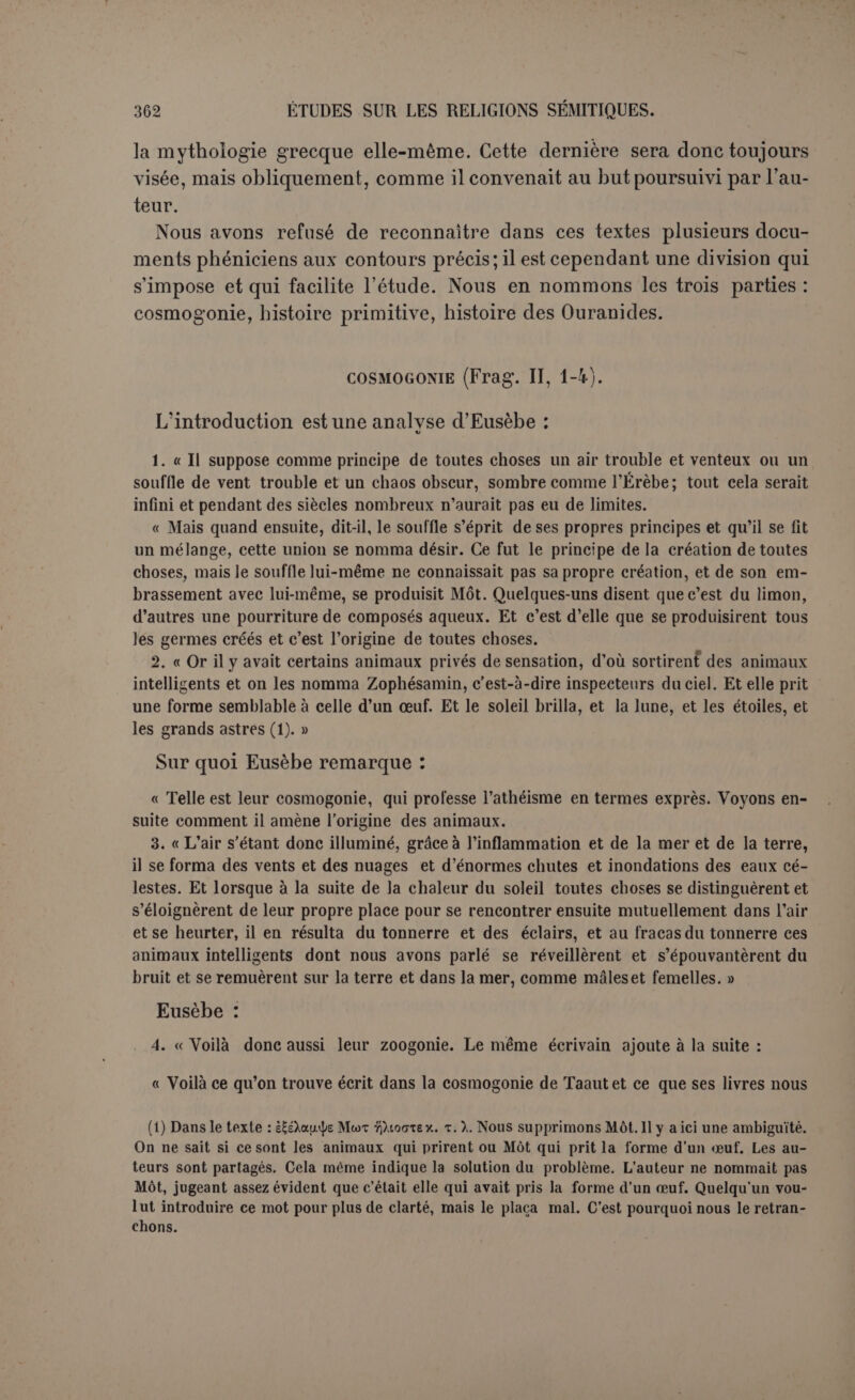 il y a assez de ressemblance pour que le lecteur naïf soit incliné déjà vers la conclusion de Philon, que la cosmogonie d’Hésiode est dérivée de la Phénicie. On voit dans quelle mesure on peut reconnaître à ces cosmogonies « une provenance vraiment sémitique », « des données originales et indigènes » (1). 11 faut constater d’abord que cela ne ressemble guère à la cosmo- gonie assyro-babylonienne. Comme premier principe, ici l’air, là-bas l’eau. L’air engendre de lui-môme une boue humide, l’eau est di- visée régulièrement en deux principes générateurs. Aucun terme commun. Mot n’est pas Tiâmat, comme on l’a prétendu (2), et n’est d’ailleurs que le second principe des choses. Surtout les dieux ne parais- sent pas dans Philon, tandis qu’ils sont, dans les différentes recensions babyloniennes, les créateurs des animaux et des hommes. On pour- rait alléguer que, lorsqu’il s’agit des origines lointaines d’une concep- tion, l’idée maîtresse importe moins que les détails. Philon aurait su introduire son athéisme même dans la cosmogonie babylonienne : c’est ainsi qu’il y a entre la cosmogonie babylonienne et celle de la Bible une différence radicale s’il s’agit du principe doctrinal : là les dieux sortent de la matière, ici Dieu est la cause de tout. Mais du moins nous retrouvons dans les deux cosmogonies certains éléments primitifs communs que nous n’avons pu relever ici; nous cher- chons vainement un point de contact décisif entre Philon et Babylone. Est-ce à dire que Philon a emprunté directement sa cosmogonie à l’Égypte? On sait quelle fut, depuis une très haute antiquité, l’in- fluence de l’Égypte sur la Phénicie et il ne répugnerait pas que les idées égyptiennes sur ce point aient été déjà nationalisées avant le temps de Philon. Et il semblerait qu’il en fût ainsi. D’abord l’ensemble du morceau est écrit à la sémite et dans ce morceau seulement les phrases sont liées par la simple conjonction et, ce qui est caractéris- tique. 11 est vrai que Philon était un Sémite, mais s’il s’était appli- qué à imiter le style sémitique, il l’aurait fait partout. De plus, nous possédons d’autres cosmogonies phéniciennes, et elles ont des traits communs. Damascius, dont les découvertes assyriennes ont rehaussé l’autorité, attribue l’une d’elles au philosophe péripatéticien Eu- dème (3) : (1) Renan, op. laud., p. 250 ss. (2) Halévy propose de lire Topoiv (Mélanges de critique, p. 382 ss.). Il est encore beau- coup plus fantaisiste de remplacer par Apsou sous prétexte que ttoOo; peut se traduire hcplies qui a pu être confondu avec Apsou, « océan ». (3) Traduction de Lenormant, Les Origines, I, 532.