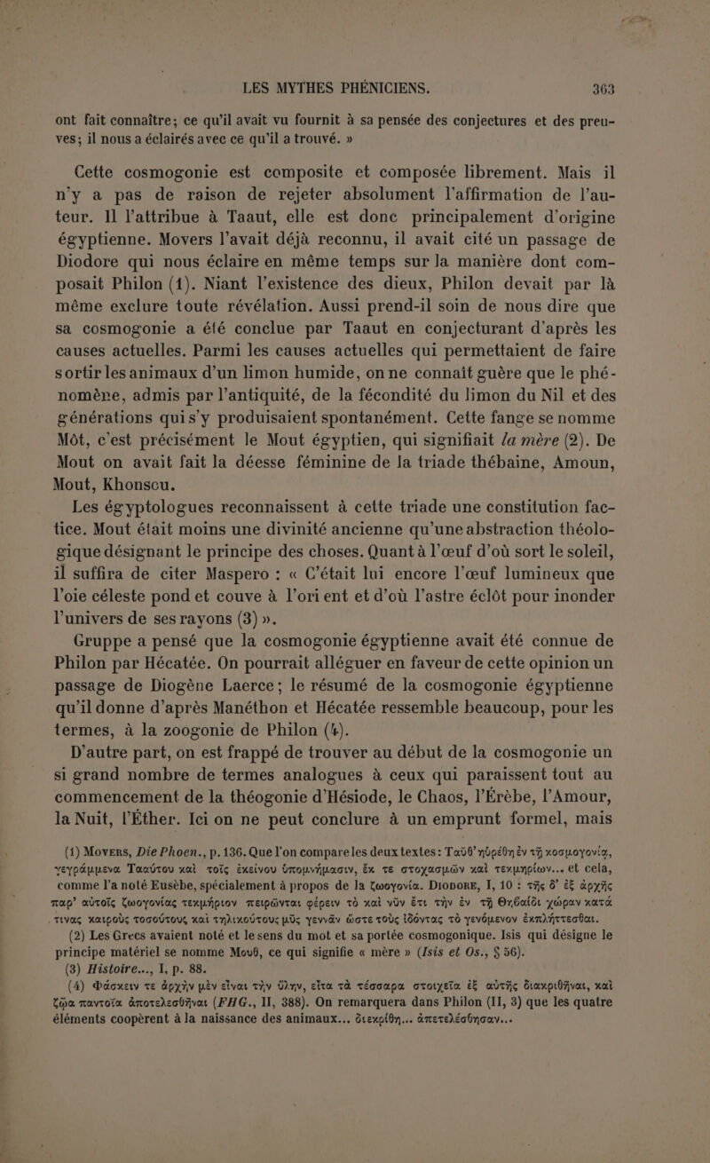 « Les Sidoniens, suivant le même écrivain, supposent avant toutes choses le Temps, puis le désir et l’obscurité. De l’union de ceux-ci comme les deux premiers principes naissent Aêr (l’air) et Aura (le souffle, envisagé comme femelle), Aêr représentant l’intelligible dans sa pureté et Aura le premier type animé qui en procède en se mou- vant. Ensuite, de ce couple est produit l’Œuf cosmique, conformément à l’esprit intel- ligible. » D’après le même Damascius, Môchos mettait d’abord l’Éther et l’Air, les deux principes d’où fut engendré Oulômos ou le Siècle ; puis Chou- sôros l’Ouvreur et l’OEuf (1). Parlant en son nom propre, Damascius attribue aux Phéniciens comme premier principe « le Temps cosmique qui embrasse tout en lui (2) ». Ces différentes cosmogonies font donc une place d’honneur au Temps et à l’Air. D’où sont venues ces conceptions? Il semble d’abord qu’elles soient plutôt le résultat de la réflexion qu'une tradi- tion nationale. A chercher un principe des choses on remarquerait que l’eau ou l’œuf n’étaient point une matière assez subtile. Déjà les Égyptiens, envisageant le rôle du soleil et de la lune comme se complé- tant par les principes humide et igné, leur avaient attribué l’air comme élément commun (3). C’était en faire la racine des autres. D’autre part, on ne peut nier l’importance des vents dans cette cosmogonie: Eusèbe signale (à), sans insister, le soin de Philon de nommer tous les vents aussitôt après l’apparition des animaux. D’après Môchos (5), on se de- mandait si, après les deux premiers principes, « le plus haut degré de l’intelligible n’était pas le vent, et le degré moyen les vents Lips et Notos, car on les fait produire avant Oulômos ». Ceci dépasse beau- coup le rôle des vents employés par Mardouk dans sa lutte contre Tiâmat, et Maspero a pu dire : « Les Phéniciens, habitués au spectacle de la Méditerranée et de ses rages aveugles, ne se sont pas figuré le Chaos tel que la plupart des peuples de l’intérieur le concevaient, im- mobile et silencieux : ils l’imaginaient parcouru d’une brise puissante qui, soufflant en bourrasque à grand fracas, finit par le remuer jus- (1) Lenormant a reconnu aussi le grand intérêt dans la question d’une cosmogonie attri- buée par Damascius à Hiéronyme et à Hellanicos « si ce ne sont point un même personnage». Les doutes de Damascius étaient sans doute fondés, et il est probable qu’Hellanicos a servi de prête-nom aux élucubrations de cet Hiéronyme que Josèphe (Ant., I, ni, 9) nomme l'Égyp- tien et qui s’était occupé de choses phéniciennes, pour les mêler à des théories orphiques. On affectait de ne pas nommer le premier principe; ensuite venaient l’eau et la terre, puis un troisième principe : « il a la forme d’un dragon qui a des tôles conjuguées ensemble de taureau et de lion, et entre elles un visage de dieu avec des ailes aux épaules, et on le nomme le Temps qui ne vieillit pas ou Héraclès... ». (2) Lenormant, loc. laud., p. 533. (3) Diodore, XI, 5. (4) Frag. II, 4. (5) Lenormant, loc. laud., p. 533.