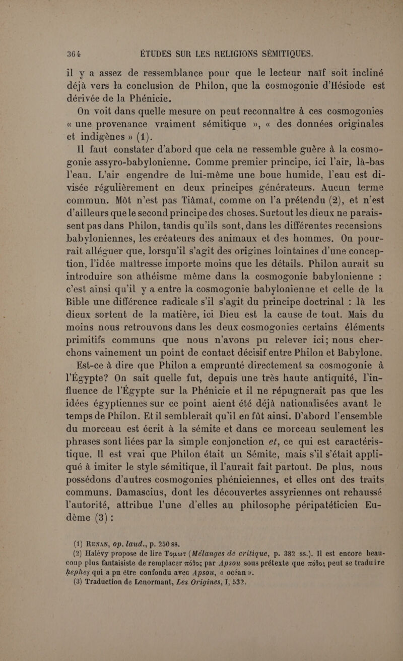 que dans ses profondeurs et par en féconder les éléments au milieu de la tempête (1) ». Il convient donc de reconnaître ici une idée traditionnelle. Pour le Temps, cela parait plus difficile, car c’est par excellence la caté- gorie abstraite dans laquelle un philosophe emboîte les choses. Pour- tant le choix du temps, plutôt que de l’espace, s’est peut-être pro- duit de préférence en Phénicie à cause de la confusion, commise par les anciens eux-mêmes, entre Kronos, que les Latins ont rendu Sa- turne, et Chronos, le Temps (2). Philon, qui traite plus tard de Kronos, devait naturellement rejeter toute théorie qui eût fait de l’homme divinisé un élément naturel; il n’avait pas à en parler. On attribue surtout une origine phénicienne aux Zophésamin. À ju- ger par l’apparence, c’est un élément purement sémitique et local : le mot est authentique et signifie « ceux qui regardent le ciel (3) » . Le sens a été contesté. Winckler a pensé que Philon avait confondu et qu’il s’agissait du zodiaque. Les Clialdéens le considéraient comme une chaussée solide, une sorte de firmament. Ce que l’hébreu a nommé raqia, les Phéniciens ont pu le nommersophe, ce serait donc le firma- ment des cieux, et c’est lui qui aurait eu d’abord la forme d’un œuf; la qualification d’animaux se trouve dans le terme même de zodiaque (4). Or ces constellations étaient précisément d’après les Babyloniens des surveillants du ciel et de la terre (5). C’est très ingénieux, trop sans doute, car un pareil raisonnement est suspendu dans le vide. La pensée de Philon est claire ; il s’agit du passage des animaux rudi- mentaires aux êtres intelligents. S’est-il servi pour les désigner d’un terme existant dans la langue et qu’il a mal compris? peut-être, mais cela importe assez peu à l’intelligence de sa pensée Nous ne savons pas non plus si les zophésamin existèrent en phénicien avec le sens (1) Histoire..., II, p. 569. (2) Plut., Is., 32 : oxrrcsp EXXrive; Kpôvov àÀXï] yopoüat xôv Xpôvov. On pourrait objecter que Môchos dit Oulômos qui doit être nSlV, le siècle, et non Chronos, le temps. Mais ce changement dans les termes prouve bien qu’il ne s’agit pas d’une conception admise par tout le monde. Gruppe (p. 514) a voulu rattacher OùXcop.6; à la racine qS^, « éprouver un attrait sexuel », mais sans la moindre raison probable. (3) La forme samin au lieu de samim est plus près de l’araméen que du phénicien, mais le changement est assez naturel dans une transcription ; les Grecs ne prononçaien t pas facile- ment les mots terminés en m. Les Espagnols disent per dominun nostrun, etc. Quant à NSÏ,il n’existe pas en araméen, mais bien en néo-punique avecla signilication de « voyant » (Lid., Lexique). (4) Winckler, Himmels-und Weltenbild der Balnjlonicr (Der aile Orient, 111, 2/3), p. 26 s. (5) Diodorg, II, 30, à propos des trente (ou plutôt trente-six).astres du zodiaque : xoûxtov Sà xoùç p.sv 7)p.îff£iç xoù; CiTXSp yijv TÔ7tov4 ècpopâv, toù; Sà ^çucretç xoù; irno yijv, xi xax’ àvôpoüitou; èmaxoTCOü/xa; àpia xai xà xaxà xôv oùpavôv au[x6atvovxa.