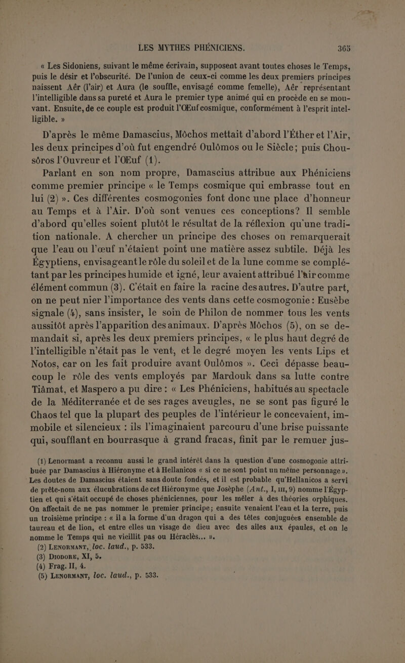 qu'il leur donne. Ce qui est sur, c’est que nous avons dans cette ex- pression un résumé de la philosophie grecque qu’Ovidc a exprimé avec élégance au terme de sa cosmogonie : Os homini sublime dédit, caelumque videre Jussit et erectos ad sidéra tollere vultus (1). Il y a dans le texte de Philon une sorte de prolepse. Il tenait beau- coup à faire sortir les animaux du limon et c’est pourquoi il les men- tionne tout d’abord; mais ils n’existent, encore qu’en germe et c’est seulement lorsque toutes choses ont pris leur place et au bruit de l’orage général que ces êtres intelligents prennent conscience d’eux- mêmes et apparaissent comme distincts, mâles et femelles. Le com- plément naturel de la génération spontanée, c’est l’évolution. C’est pourquoi Philon a distribué en deux actes l’origine de l’homme, au détriment de la clarté de son texte. Il semble donc acquis que la cosmogonie de Philon est une combi- naison voulue d’éléments traditionnels librement choisis. La Phénicie lui fournissait le principe aérien. 11 l’a placé en tête, avec des expres- sions empruntées à Hésiode. L’Égypte avait, depuis une haute anti- quité, transmis à la Phénicie l’idée de l’œuf cosmique. En tout cas elle raisonnait, à l’époque grecque, sur la génération spontanée, et cette génération, jointe à l’évolution, devait être le principal ressort du système de Philon, comme elle l’est pour tous ceux qui nient les causes surnaturelles. HISTOIRE PRIMITIVE (Fr. II, ib-12ft). L’évolution est aussi la loi de la seconde partie des fragments (4b à 12a) que nous avons nommée histoire primitive et qui est comme l’histoire des inventions ou le progrès de la civilisation et du culte. On a surtout cherché dans cette page les noms sémitiques qui pour- raient correspondre aux noms grecs, sans tenir assez compte de la pensée propre de l’auteur. Parce qu’on n’en a pas suivi les fines dé- ductions, on a conclu à des fragments juxtaposés de cosmogonie. C’est le mérite de Gruppe d’avoir reconnu l’unité du morceau. Une méthode strictement analytique exigerait d’abord la démonstration de. ce fait qui doit régler les interprétations particulières. Pour éviter de re- prendre à deux fois chacun des textes, nous supposons cette unité qui ressortira de notre lecture. (Il Metam., I, 85 s.
