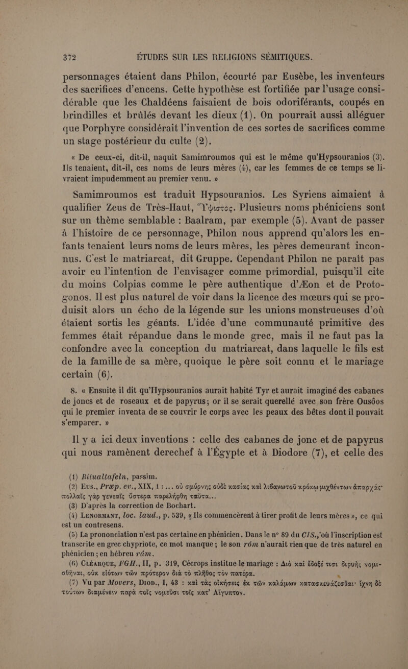 dire le nom du fondateur; il est demeuré dans une obscurité impé- nétrable (1). (3) « Longtemps a près, de la race d’Hypsouranios seraient nés Agreus et Halieus, qui inventèrent la chasse et la pêche, d’où prirent leurs noms les chasseurs et les pêcheurs. » On a remarqué depuis longtemps que ces noms représentent Sid ou Sidon. Philon a-t-il voulu viser et humaniser le dieu Sid, que les Sidoniens considéraient peut-être comme leur ancêtre et dont le nom peut se rattacher soit à la chasse, soit à la pêche? « Puis vinrent deux frères (2), inventeurs du fer et de la manière de le travailler. L’un d’eux, Chousor (3), aurait exercé l’art des formules et des incantations et de la divination. Ce serait Héphaistos et il aurait inventé l’hameçon et l’appât, et la ligne et le bateau de pêche, et le premier de tous les hommes il aurait navigué. Aussi l’honora- t-on comme un dieu après sa mort; et il était aussi nommé Zeus Meilichios. » Nous avons ici trois inventions : le fer, la divination et les perfection- nements de la pêche avec un commencement de navigation proprement dite; pour ces derniers articles le fer était un préliminaire indispen- sable. Tout cela est attribué à Chousor, qui représenterait deux di- vinités grecques, Héphaistos et Zeus Meilichios. Le nom de Chousor ou de Chousarthis a été rapproché d’Harmonie par Movers, avec l’adhésion de Renan, de Lenormant et de Baudissin (4). Rien de plus précaire que cette combinaison (5). Selon toutes les apparences nous sommes ici en présence d’une vraie divinité. Pour Môchos, Chousôr est l’ouvreur, donc Ptah, et Ptah est pour Hérodote un Héphaistos (6), comme Chousor. Cependant Chousor n’a pas été retrouvé (7). On comprend qu’il ait été assimilé à Hé- phaistos, le grand forgeron de l’Olympe. A Héphaistos on accordait aussi l’art de la divination (8). Mais lorsqu’il a voulu attribuer au (1) A moins qu'on n’admette avec Winckler que la ville à'Ouchoû est précisément la Tyr continentale (Die Keilinschriften und das A. T., p. 97); alors le rapprochement s’imposerait avec notre Ousôos. Cette ville est citée dans les campagnes des rois d'Assyrie en Phénicie, par exemple AU., II, 90. (2) On voit clairement ici que s? <Lv ysvsafiai n'a point strictement le sens généalogique. (3) Le texte : Xpucrwo; mais Xouc-top paraît exigé soit par le Xouaop de Môchos, soit par Xouffâpûtç qui en est le féminin ou le nom abstrait dans le l'rag. V, que nous attribuons plutôt à Porphyre. (4) SIndien , I, p. 272. (5) llacine 112711, « lier » (?). (0) IIek., III, 37. Son Héphaistos semblable aux Patèques phéniciens ne peut être qu'un Ptah. (7) Le x grec doit répondre ù un 3. Il est au moins curieux que l'assyrien h'usru signilie un objet fabriqué par un forgeron. La môme racine est très usitée en araméen dans le sens d’« habileté, industrie, aptitude ». (8) Lvdus, J)e mensibus, 54; cf. Héphaistos dans Roscncn, l.ex., I, c. 2007.
