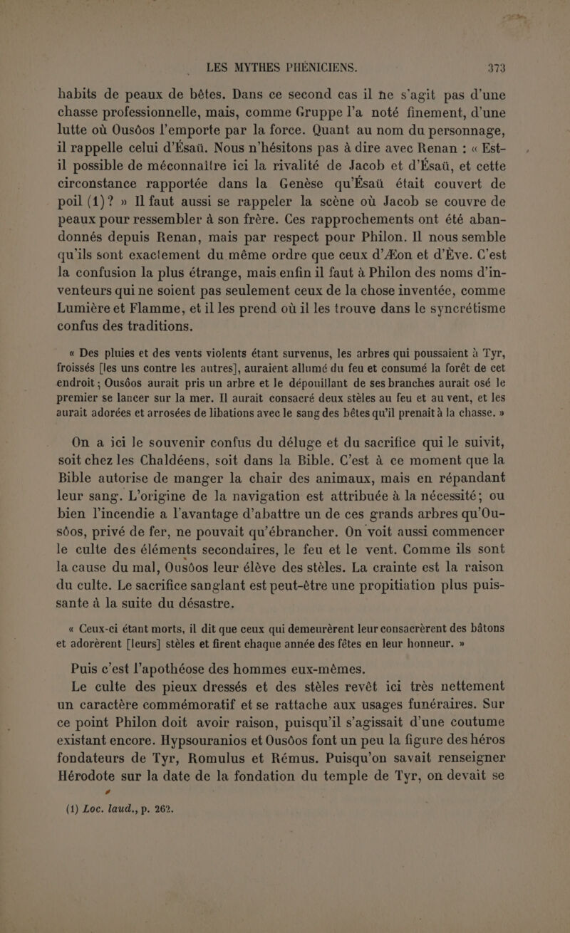 môme personnage l’art de la pêche, Philon a du chercher un autre équivalent dans le monde grec. On pourrait alléguer le séjour d’Hé- phaistos auprès de Thétys, dans une grotte marine, et, rappelant ce qu’Héphaistos était à Samothrace, citer le poisson pompile, consacré aux dieux de Samothrace (1); mais il demeure une diderence notable entre le dieu grec et un inventeur de la pêche et de la navigation. En recourant à Zeus Meilichios, Philon donnait sans doute à ces mots le sens de Jupiter marin (2). Il est probable que le Zeus Meilichios n’avait rien à voir avec la marine, et Philon en est pour sa conjecture. À grou- per ces diliérents attributs, Chousor ne serait-il pas le nom propre du principal Cabire ou du moins de l’un d’eux? Il avait d’autres frères : « On dit que ses frères imaginèrent les nmrs de briques. « Après cela il naquit de cette génération deux jeunes gens, et on les nommait l’un Technitès (artisan), l’autre Geinos (autochtone).Ils imaginèrent de mêler de la paille à l’argile des briques et de les sécher au soleil; ils trouvèrent aussi les tuiles. » Ce passage est soigneusement relevé par ceux qui font de notre texte un conglomérat de cosmogonies. Héphaistos est un nouveau démiurge, et la preuve en est qu’il donne naissance à ce terrestre autochtone qui ne peut être que le premier homme, Adam tiré de la terre. Il est sûr cepen- dant que nous n’avons ici, dans la pensée de l’auteur, qu’un progrès clans la marche de l’humanité déjà vieille, et ce progrès rappelle encore l’Égypte où ce mode de construction était surtout employé (3). La clef se trouve une fois de plus dans la mythologie grecque. Que Technitès soit le fils d’Héphaistos, personne ne s’en étonnera, et c’est dans le même sens que les Grecs lui donnaient pour fils Palémonios. Mais un autre fils d’Héphaistos, beaucoup plus célèbre, était Erichtonios, nécle la terre (4), et ancêtre des Athéniens, la raison môme de leur aulochtonie. Cette coïncidence en dit long sur le procédé de notre auteur; il a pris cet autochtone terrestre pour lui faire travailler l’argile des briques! 10. « Ensuite vinrent d’autres, dont l’un était nommé Agros et l’autre Agrouêros ou Agrotês (chasseur) ; ce dernier aurait en Phénicie un xoanon très vénéré et un édicule porté par des bœufs; les gens de Byblos en particulier l’appellent le plus grand des dieux. Ceux-ci inventèrent d’ajouter aux maisons des cours, des portiques et des cryptes (5). C’est d’eux que sont venus les chasseurs et les veneurs. On les nomme Alètes et Titans. » (1) Athénée, Deipn., VIII, 283. (2) n’bp d’après Ewald. (3) Exode, v, 18. (4) rr)Y£vr]ç, Eurip., Ion, 20; cf. Paus., I, 2, 5, yevéaç os HçataTov xai rrjv. Sur une autre sorte de naissance, cf. Roscir., Lex., I, c. 2063. (5) Des <77tr)Xaca ajoutés aux maisons ne peuvent être ni des cavernes ni des grottes sépul- crales.