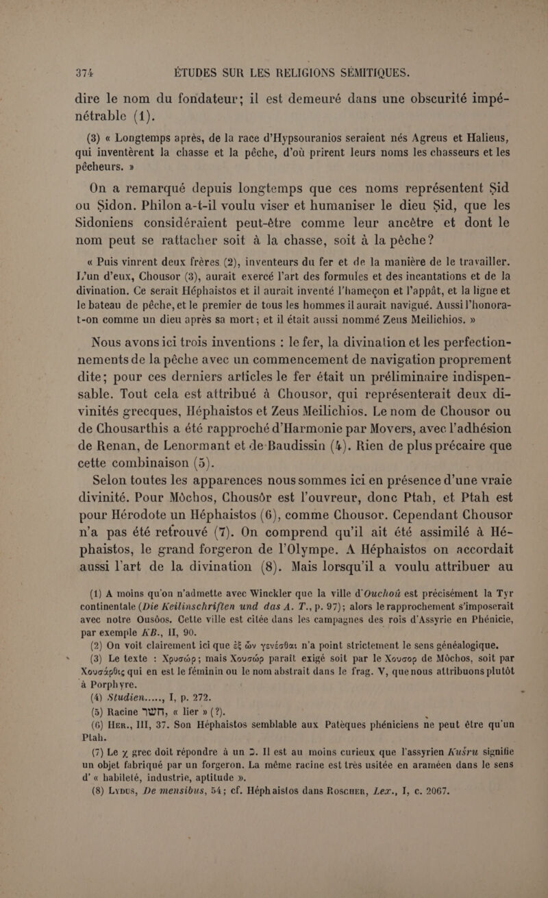 On traduit généralement Agrouéros ou Agrotès par « campagnard » ou « agriculteur ». Mais cet Agrotès qui est le plus grand des dieux pour les gens de Byblos ne peut être qu’Adonis, tué à la chasse par un san- glier. Le mot doit donc être pris dans le sens de « chasseur » qu’il a quel- quefois. Dès lors il est difficile de le traduire autrement lorsqu’il revient en compagnie des « veneurs », xuvyjyoi. Aussi bien lesAlèteset les Titans ne sont pas du moins des agriculteurs. Au lieu d’Agros [champ), nous lirions volontiers Agrios qui est le nom d’un géant (1). Si l’on trouve trop étrange que Philon ait omis l’agriculture, il faudra faire d’Agros [champ) le type des «ypixat, « agriculteurs », et d’Agrotês celui des « chasseurs », xuvr^yct. En tout cas, il s’agit d’un progrès notable dans le luxe : la chasse avec des chiens n’est plus le corps à corps d’Ousôos avec les bêtes. La maison est devenue un lieu de plaisance; les parties qu’on énumère sont celles des plus riches villas romaines (2). Les cryptes sont des galeries faiblement éclairées où l’on trouve un abri toujours frais aux heures les plus chaudes. Ces recherches dans la vie sont at- tribuées au mol Adonis, le dieu de Byblos par excellence. Renan (3), Lenormant et d’autres ont essayé de traduire les noms propres en sé- mitique et ils ont conclu à une confusion grossière de saclé, « champ », avec Chacldaï, le titre donné à Dieu par les Hébreux; le naos porté par des animaux accouplés rappellerait aussi l’histoire de l’arche. Mais l’arche n’a été traînée de cette manière que dans les translations men- tionnées aux livres de Samuel, et le nom de Chaddaï ne parait pas dans ces circonstances. Et Philon ne pouvait pourtant pas dire que le dieu des Hébreux était le dieu principal de Byblos! D’ailleurs Chaddaï ou plutôt Iahvé n’avait pas d’idole. Rien n’empêche d’admettre que l’image antique et grossière (xoanon) d’Adonis ait été portée sur un char dans les processions de Byblos. Philon le nomme Agrotès, parce que le nom doit, bon gré, mal gré, préluder à l’invention; ici l’épi- thète convenait mieux que le nom plus connu. Adonis est aussi une sorte d’épithète qui signifie « le Seigneur ». Mo vers avait suppose un autre rapprochement (4). Les « agrestes » seraient les ou démons des champs. Le nom propre *nz? -a ou 7 3 parait attester en Phénicie l’existence de tcj pour désigner un démon, comme en Assyrie (sedu). Mais rien n’indique que cesdémons, (1) ApOLLOD., I, VI, 2. (2) Ciialcidicum CRïPTAM pouticus PECiT eadëmque dedicavit. Inscription de Pompéi citée à l’art. Crypta, Dict. de Saclio. (3) Loc. laud., p. 268 : « II peut y avoir une grossière confusion entre le mot 1 2 3 47'w> nom du Tout-Puissant en hébreu, et le mol Î77U ou HtïL qui signifie champ ». (4) Phœn., p. CG4.