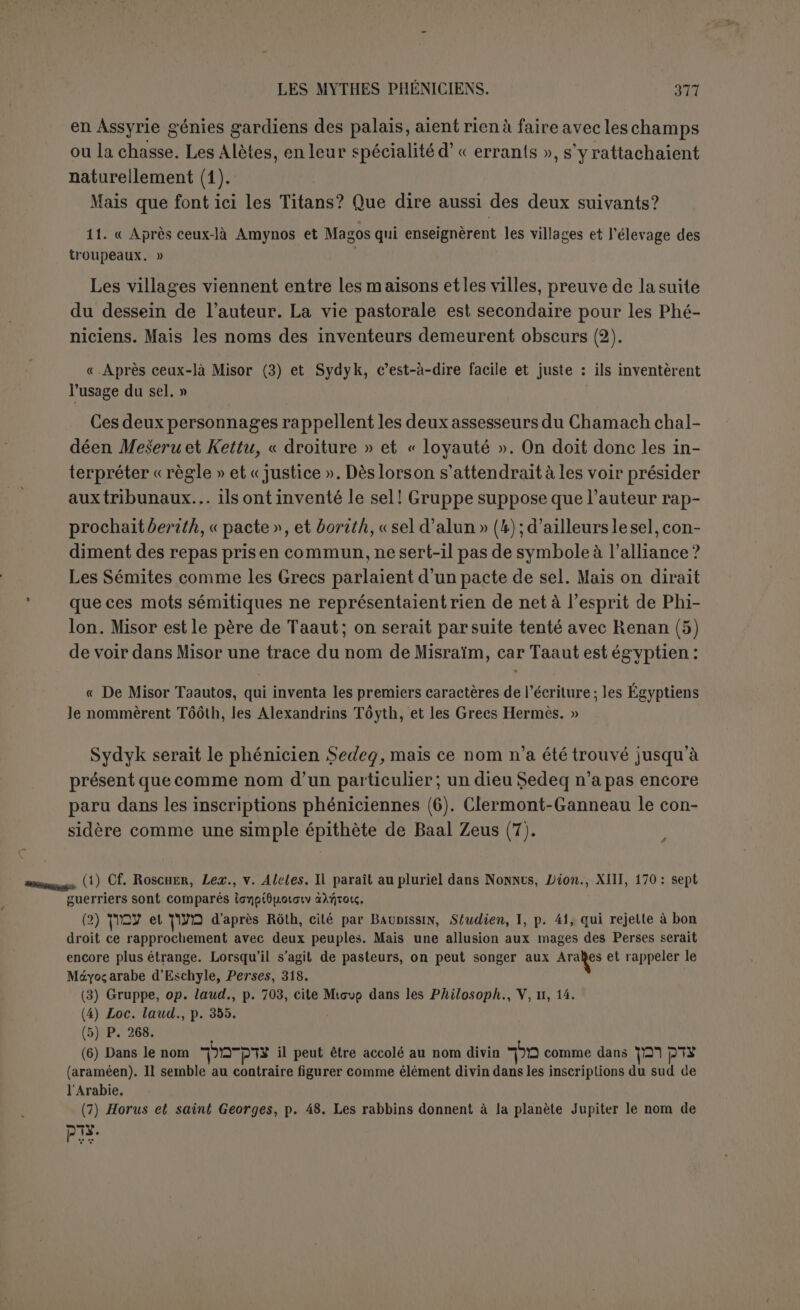 tourmenta Ouranos par sa jalousie, de sorte qu’ils se séparèrent. — 15. Ouranos vivait donc séparé, mais lorsqu’il lui en prenait fantaisie, il survenait et s’approchait d’elle par violence pour s’éloigner de nouveau; il essaya même de détruire les enfants qu’il avait eus d'elle. Plus d'une fois Gê se défendit, en rassemblant des secours, mais lorsque Kronos fut devenu un homme, avec l’aide d’Hermès Trismégiste, qu’il avait pour conseiller et pour auxiliaire, car il était son secrétaire, il déclara la guerre à Ou- ranos, pour venger sa mère. — IG. Puis Kronos a pour enfants Perséphoné. et Athéné. Or la première mourut vierge, mais sur l’avis d’Athéné et d’Hermès, Kronos fabriqua en fer une harpe et une lance. Ensuite Hermès, ayant harangué de paroles magiques les alliés de Kronos, leur inspira le désir de combattre pour Gê contre Ouranos. Et ainsi Kronos engagea la guerre contre Ouranos, le priva de l’autorité et s’empara de la royauté. « Dans le combat fut prise la concubine favorite d’Ouranos, grosse de lui, et Kronos la donna pour épouse à Dagon. Or elle mit au monde auprès de lui l’enfant des œu- vres d’Ouranos qu’elle portait dans son sein, et on le nomma Démarous. 17. « Là-dessus Kronos entoure sa maison d’un mur et fonde la première ville, By- blos, en Phénicie. Après cela, Kronos, ayant eu des soupçons contre son propre frère Atlas, l’ensevelit dans les profondeurs de la terre sur l’avis d’Hermès. Dans ce temps- là les descendants des Dioscures arrangèrent des bateaux et des vaisseaux pour navi- guer, et jetés à la côte du mont Cassios ils y consacrèrent un temple. — 18. Les alliés d'ÉIos ou Kronos furent nommés Eloeim, comme qui dirait Kronioi d’après le nom de Kronos. Kronos ayant un lils nommé Sadid le tua avec son propre glaive, car il avait des soupçons contre lui, et le priva de la vie, se faisant l'exécuteur de son pro - pre fils. De même il coupa la tête de sa propre fille, de façon que tous les dieux res- tèrent stupéfaits devant les conseils de Kronos. 19. « Après longtemps, Ouranos, toujours en fuite, envoya sous main sa fille vierge Astarté avec deux autres de ses sœurs, Réa et Dioné. pour tuer Kronos par ruse ; mais Kronos les prit et en fit ses femmes, quoiqu’elle^ fussent sœurs. Ouranos l’ayant appris, fait marcher contre Kronos la Destinée et l’Heure avec d’autres alliés; mais Kronos les séduisit et les garda près de lui. Le dieu Ouranos, dit-il, imagina encore les Bétyles, ayant fabriqué des pierres animées. 20. « Or Kronos eut d'Astarté sept filles, les Titanides ou Artémides. Le même eut encore de Réa sept enfants, dont le plus jeune fut reconnu dieu dès sa naissauce, et de Dioné des filles, et encore d’Astarté deux garçons, Pothos et Érôs. « Quant à Dagon, lorsqu’il eut inventé le froment et la charrue, il fut appelé Zeus Arotrios. Sydyk, dont le nom signifie le Juste, s’unit à une des Titanides qui lui donna Asklépios. 21. « Kronos eut aussi trois enfants au delà de l’Euphrate (1), Kronos qui portait le nom de son père, et Zeus Bêlos et Apollon. « A la même époque arrivent Pontos et Typhon et Nérée, père de Pontos. DePontos naît Sidon, qui douée d’une voix merveilleuse inventa la première le chant des hym- nes, et Poséidon. — 22. De Démarous naît Melcarth, qui est Héraclès. c Ensuite encore Ouranos fait la guerre à Pontos et fait défection pour s’unir à Dé- marous; Démarous se jette sur Pontos, mais Pontos le meten fuite. Démarous voua un sacrifice s’il parvenait à fuir. Or l’an trente-deux après qu’il se fut emparé du pouvoir et de la royauté, Elos, c’est-à-dire Kronos, ayant attiré son père Ouranos dans 1. TTcpatà; cf. Sthai»., XVI, i. 23 ; il est inutile de changer en àiro ePia; avec Renan, I.cnor- niant, etc.