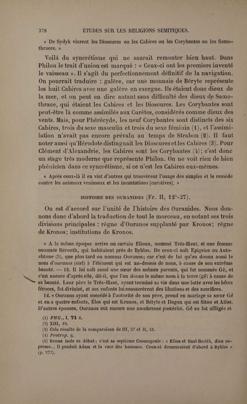 une embûche eu un certain endroit au milieu des terres, et l’ayant à sa discrétion, il lui coupe les parties sexuelles, près des sources et des fleuves. C’est là qu’Ouranos fut divinisé et son esprit se dissipa et le sang des parties sexuelles coula dans les sources et les eaux des fleuves, et on montre encore l’endroit. » 23. Eusèbe profite de l’occasion pour railler Kronos et son âge d’or. L’écrivain, dit-il, ajoute après d’autres choses : 24. « Astarté la Grande et Zeus Démarous et Adod, roi des dieux, régnèrent sur le pays par décision drTîTronos. Or Astarté plaça sur sa tête comme insigne royal une tête de taureau. En parcourant le monde, elle trouva un aérolithe qu’elle transporta à Tyr pour le consacrer dans file sainte. Les Phéniciens disent qu’Astarté est Aphro- dite. Kronos lui aussi faisant le tour du monde donne à sa fille ÂthéiïrTTrroyautéjie l’Attique. Or une peste et des fléaux étant survenus, Kronos offre son propre fils unique en sacrifice à son père Ouranos, se circoncit lui-même et force ses alliés à faire comme lui. Peu de temps après il divinise un autre enfant qu’il avait eu de Réa et qui était mort; on le nommait Moût et les Phéniciens le nomment Mort et Pluton. 25. « Sur cela Kronos donne la ville de Byblos à la déesse Baaltis, qui est Dioné, et Béryte à Poséidon et aux Cabires, soit chasseurs, soit pêcheurs ^î]7 qui divinisèrent à Béryte les restes de Pontos. Auparavant le dieu Taaut, ayant imité la forme exté- rieure des dieux réunis, Kronos, Dagon et les autres, dessina les caractères sacrés de l’écriture. 26. « Or il imagina pour Kronos les insignes de la royauté, quatre yeux dont deux devant et deux derrière (2)... et les deux autres tranquillement clos : aux épaules quatre ailes, deux comme s’il volait et deux pendantes. C’était un symbole pour dire que Kronos dormait en veillant et veillait en dormant, et les ailes des épaules signifiaient qu’il volait en se reposant et qu’il se reposait en volant. Les autres dieux avaient cha- cun deux ailes aux épaules, pour signifier qu’ils volaient avec Kronos. Et lui avait en- core deux ailes sur la tête, une pour l’intelligence directrice, et une pour la sensa- tion. 27. « Or, Kronos étant arrivé dans les pays du sud donna toute l’Égypte au dieu Taaut pour être son royaume. « Tout cela, dit-il, a été raconté avant tous les autres « par les sept fils de Sydyk, les Cabires, et leur propre frère Asklépios, selon que le « dieu Taautos le leur avait communiqué. » Suit le passage sur Thabion, déjà cité, et la conclusion de Phi- Ion (3), bien propres à nous éclairer sur sa méthode et sur son but. « Et les Grecs, les mieux doués des hommes, se sont d’abord approprié la plupart de ces histoires, ensuite ils les ont rendues plus tragiques eu les agrémentant, et les ont variées de toutes manières pour charmer l’imagination par le plaisir des mythes. C’est d’après cela qu’Hésiode et ces fameux poètes des cycles ont forgé leurs théogo- nies et les Gigantomachies et les Titanomachies et les mutilations, ce qui a contribué à altérer partout la vérité. Nos oreilles habitués dès l’enfance à leurs fictions, et vic- (1) On ajoute ordinairement les chasseurs (ou les agriculteurs) et les pêcheurs aux Cabires; nous préférons y voir une opposilion, comme dans la phrase suivante. (2) Il manque dans le texte : deux yeux ouverts. (3) Ce passage ne peut être d’Eusèbe comme le veut Renan, p. 270, car ce Père n'aurait pas autant insisté sur la vérité des histoires philoniennes.