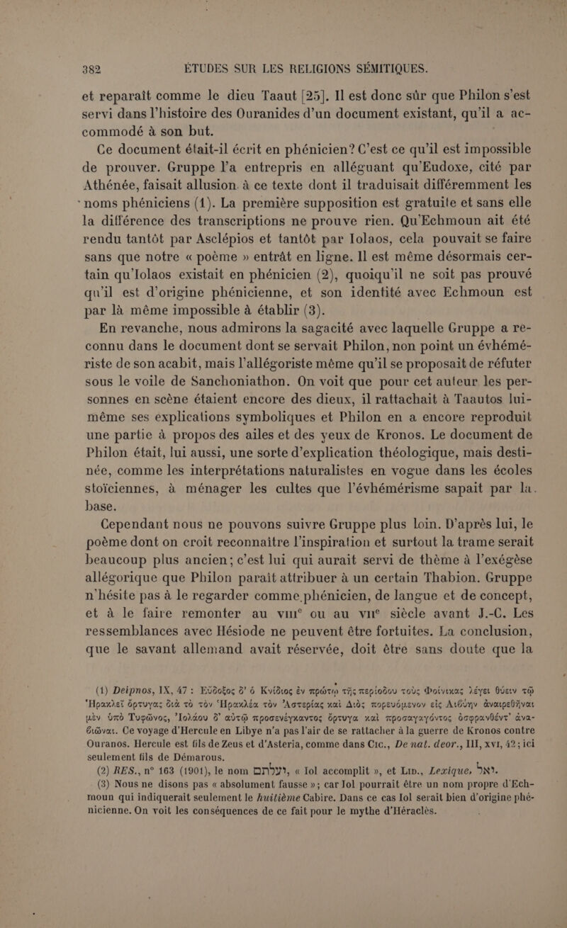 connaissaient un dieu national, et sauf les changements exigés par la nature même des choses. C’est ce que montre la lecture attentive du texte déjà traduit. Le premier couple a vraiment un goût de terroir; c’est un tribut payé au patriotisme giblite. Elioun est très exactement traduit le Très-Haut. Le mot est hébreu, rien n’empêche de le supposer phéni- cien. Sa femme est Bérout, c’est-à-dire la déesse éponyme de la ville de Béryte. Son nom phénicien était berilh, comme M. Bouvier l’a démon- tré parla lecture d'une monnaie. Mais les Grecs admettaient l’équation BïjpuToç Byjpoux (1). Eiioun périt en combattant les bêtes sauvages; c’est une fin semblable à celle d’Adonis, et peut-être une vague rémi- niscence, mais la tradition relative à Adonis ne pouvait guère lui prêter d’enfants. Ces deux personnages sont donc en partie factices, quoi- qu’ils se rattachent plus que d’autres à la Phénicie. Vient ensuite Ouranos; son vrai nom était Epigeios ou Autochtone; c’est sur cet élément qu’on insiste pour trouver dans Philon une nouvelle création de l’homme. Nous y voyons plutôt la part de l’évhémérisme, qui se soude à d’anciens souvenirs ; dans Hésiode, Ouranos était fils de Gaïa, - et par conséquent Epigeios. Ce nom sert à l’évhémériste pour accentuer l’origine terrestre de celui qui plus tard fut nommé Ciel. C’est d’après lui que l’on a dit « le Ciel ». L’idée n’était pas neuve au temps de Philon. Elle se rencontre dans Diodore qui était décidément un de ses auteurs favoris (2). On voit par cet endroit même que l’évhémérisme national ne s’est pas rencontré seulement chez les Phéniciens. Les Atlantes di- saient que les dieux grecs étaient nés chez eux, et ils le prouvaient par Homère. Philon y est allé moins naïvement, il l’a prouvé par Hésiode — Sanchoniathon. Dans Hésiode, Gè est mère d’Ouranos; ici elle est sa sœur : c’est plus humain, puisque des deux côtés on finit par le mariage. Renan a dit : « Et d’abord on ne trouve aucune trace chez les peu- ples sémitiques de la personnification du ciel et de la terre envisagés comme une divinité : cette idée est purement arienne (3) ». Renan a- t-il compris toute la valeur de Samemroumos? Les découvertes cunéi- formes nous ont appris aussi que le ciel et la terre sont les deux moitiés deTiâmat; ces deux moitiés ont été violemment séparées, mais elles faisaient partie de la même personne. Enfin les admirateurs de l’Hellade n’ont pas été peu surpris d’être obligés de constater le mythe d’Ouranos et de Kronos chez les Néo- (1) Stepii. Byz., s. v. (2) Dion.,111, 56 : « les Atlantes disaient qu’Ouranos les avait civilisés», (UTayaYeïv 6' aùxov Trjv npocrïiYOpiav èiti tôv x6<7p.ov. (3) P. 271.