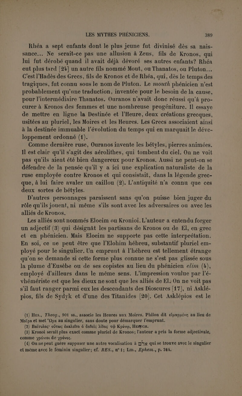 de Zeus Démarous (1), et cependant il a combattu contre Pontos et avec Ouranos, et a même été vaincu dans une première rencontre. Gruppe a proposé de le confondre avec Adod (2) ; mais il est peu vraisemblable que deux noms phéniciens soient identifiés l’un à l'autre comme de simples équivalents. Il faut donc reconnaître à Adod une personnalité distincte. Il est le roi des dieux et certainement Adad dont le rôle pré- pondérant en Syrie, déjà reconnu parles anciens, se manifeste de plus en plus. Ce sont ces deux personnages qui profitent définitivement des événements avec Astarté la Grande. Gruppe a bâti encore tout un roman sur ces faits. Il suppose qu’un oracle avait promis l’empire au fils d’Astarté, lorsqu’elle serait unie au prince le plus puissant. C’est pourquoi Ouranos l’avait envoyée à Kronos, dans l’espérance que son propre fils le détrônerait comme il avait détrôné son père. Kronos, prévenu, la donne à Déramous, dont personne ne soupçonnait l’illustre origine, et elle enfante Héraclès. Toute cette ingénieuse péripétie est trop arbitraire. Surtout la triade n’a rien d’extraordinaire chez les Phéniciens. Les dieux invoqués dans le traité entre Philippe de Macé- doine et Carthage sont groupés trois par trois (3). Enfin Astarté la Grande ne peut être la même qu’Astarté épouse de Kronos; son épi- thète la distingue suffisamment. Nous sommes ainsi amené à chercher le sens de toute l’histoire de Kronos. Elle comprend deux phases principales. D’abord Kronos lutte contre Ouranos. C’est un mythe cosmogonique comme nous l’a- vons dit à propos d’Ouranos. Vainqueur, Kronos se conduit en tyran vis-à-vis de son frère Atlas, de sa fille, et de son fils Sadid. Évidem- ment il craint d’être détrôné à son tour. Un évhémériste ne pouvait pas dire qu’il dévorait ses enfants, mais l’opinion plus douce était déjà représentée en Crète au temps de Diodore (4) ; il les faisait dis- paraître pour ne pas être détrôné. Enfin Kronos consomme sa ven- geance sur Ouranos. Dans toute cette partie les noms phéniciens ne manquent pas, mais on y trouve encore plus d’allusions à la mythologie grecque. Il semble qu’à partir de ce moment la fortune de Kronos flé- chit. Eusèbe prend soin de nous dire qu’il laisse une lacune. Dans la tra- (1) C’est du moins l’opinion universelle, à laquelle nous n’osons contredire; cependant, précédemment il n’est jamais nommé Zeus. Dans FU G., dont nous suivons le texte, il y aZeùç Aripapov.. « Zeus fils de Démarous », et si cette leçon, dont le traducteur ne tient pas compte. (Hait autre chose qu’une faute d’impression, nous n’hésiterions pas à la préférer. (2) En lisant Zeu? AYipapov; [ô] xat 'ASwSoç. (3) Polïbf., VII, 9. (4) Tivsç Se (auOoXoyoüiti tû Kpôvto yevéirOai XSyiov 7rspi -rr); voù Atô; yevécreio;, ou TrapaipYjaerai rôv ^aaiXciav aùtoü (îiaiw; 6 yevvyiOeÎ; ttocï;. Atôrcsp tov p.Èv Kpâvov và Ysvvcoîxeva itaiSca 7tXsovaxiç àcpaviÇeiv... (Dion., V, 70).