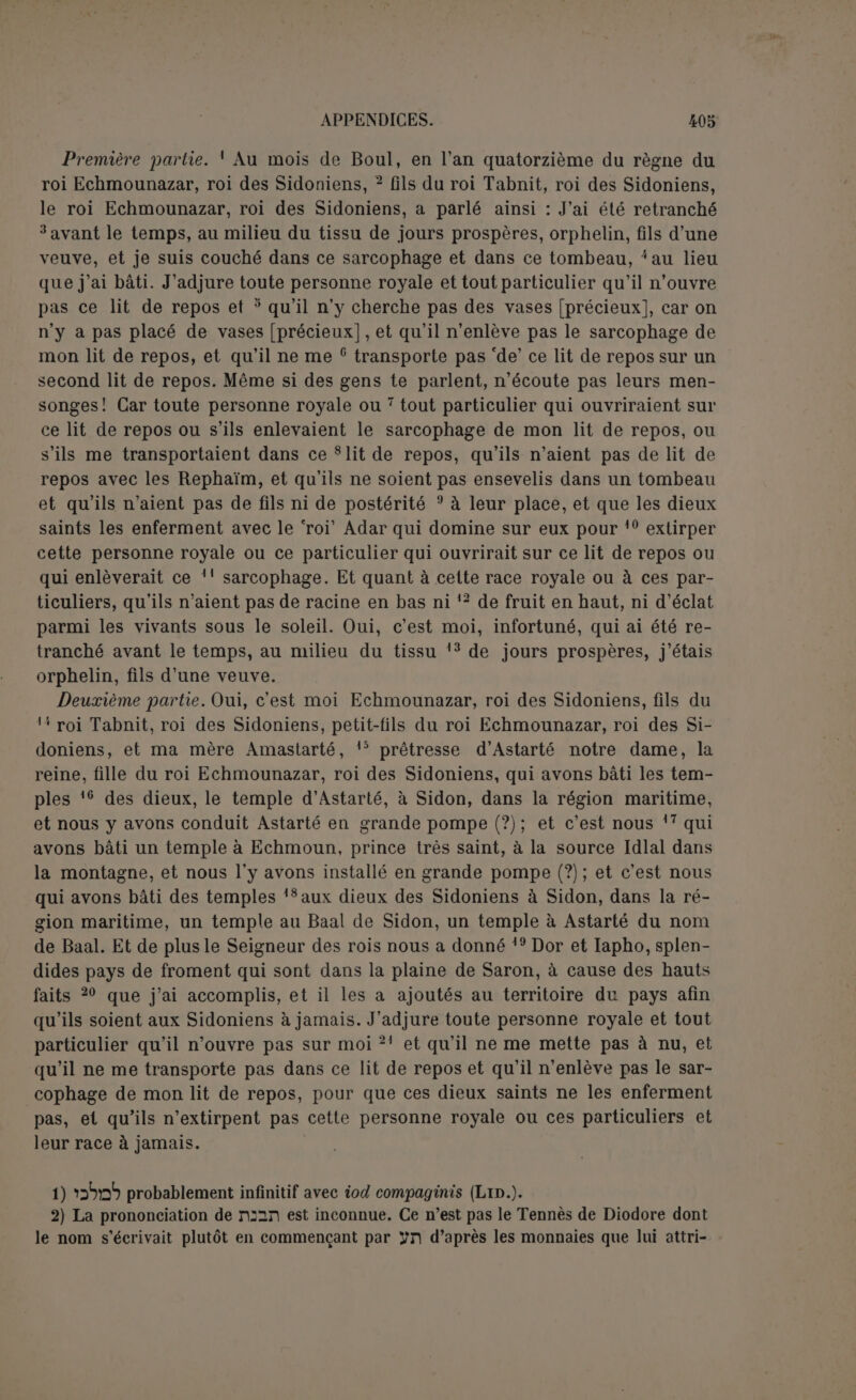 une personne royale, opposée à ü7X comme précédemment; mais ici la personne est qualifiée de ytx, au masculin; la vraie leçon est donc probablement “jSn; « le roi puissant », est, dit-on, une allusion au grand roi, le roi des Perses ou un Ptolé- mée. Cependant le grand roi est qualifié, 1. 18, « le seigneur des rois », et dans son adjuration Echmounazar n’a exclu personne, pas plus le grand roi que le roi de Sidon. Il s’agit donc ici d’une personnalité assez puissante pour châtier qui que ce soit des pouvoirs humains. Le roi puissant est plutôt le roi Adar, le maître du monde souterrain. Même si on prend ttn comme une simple épithète, il est constant qu’elle s’appliquait à des divinités (CIS., 118, 255 et ici I. 19). Les dieux saints ou célestes seraient ici opposés au dieu infernal. Dans leur préoccupation d’éviter le sens eschatologique, les éditeurs du CIS. et Hoffmann rendent UD par « livrer ». Mais outre que 1. 22 on ne livre à personne, le sens du verbe en hébreu est « enfermer » et c’est le seul qu’indiquent les langues congénères. Le passage rappelle clairement Is., xxiv, 22. — Dans tous les systèmes, il est difficile d’expliquer SüQ; un parfait dans le sens du conjonctif est peu vrai- semblable; nous préférerions le participe avec Lid. 10) Nous commençons une nouvelle phrase avec l’acc. absolu, parce qu’elle a son apodose 1. 11 par pi Sx. — L’adjuration est réduite aux deux clauses principales. 11-12) Les mots de « semence » et d’« extirper » mettaient sur la voie d’une com- paraison qui se développe ici : les profanateurs n’auront pas de racine en bas, c’est-à- dire dans le monde infernal dont ils sont extirpés par la seconde mort, ni de fruits en haut, c’est-à-dire de descendants; la beauté de l’arbre sous le soleil est peut-être une allusion à la bonne renommée laissée par le défunt, les stèles bâties en son hon. neur, son culte de famille. — pj probablement part. niph. de pn, « être pris en pitié, infortuné ». 13) L’inscription du dos se termine par ”JX primo loco. 15) Lire ülx au lieu de nx, faute des deux textes. — rn évidemment au plu- riel. 16 et 17) Hoffmann distingue deux entreprises distinctes : des constructions nou- velles, comprenant le temple d’Astarté et celui d’Echmoun, dieu particulier delà mai- son royale, et des restaurations relatives aux temples du Baal de Sidon et de sa déesse parèdre. Mais en réalité la phrase recommence trois fois, pour le temple d’Astarté. pour celui d’Echmoun et pour les deux autres. Ce qui est commun aux deux pre- miers, c’est la clause d’installation des dieux, qui semble bien indiquer une dédicace. D’autre part, après la clause « nous avons bâti les temples des dieux », les temples étant déterminés, on dit ensuite : « nous avons bâti un temple à Echmoun, nous avons bâti des temples aux dieux, au Baal de Sidon et à sa parèdre ». Il est prudent de ne pas attacher trop d’importanceà ces variations de style. Comme il est impossible d’ad- mettre qu’Astarté, la déesse de Sidon, et Echmoun n’y aient pas eu de temples, nous pensons qu’il s’agit dans tous les cas de restaurations; les deux premières ont pu être plus importantes. On pouvait ramener une divinité chez elle avec autant d’éclat que lors de l’inauguration. Ainsi fit Assourbanipal pour la déesse Nana (1). 16) Les éditeurs du CIS. ont comblé la lacune par mntiW ni, ce qui doit être exact ; car si on introduit plus tard Astarté dans ce temple, c’est donc le sien. On ne se con- tentera pas du suffixe comme I. 17 pour Echmoun, parce que le temple d’Astarté est un seul mot, et c’est la déesse, non le temple, qu’on introduit, tandis que 1. 17 il y a « un temple pour Echmoun ». Le texte porte pü?il que les éditeurs, suivis par Hoff- (1) KB., II, p. 210 : « dans le temple qu’elle aimait, je l’ai installée ».