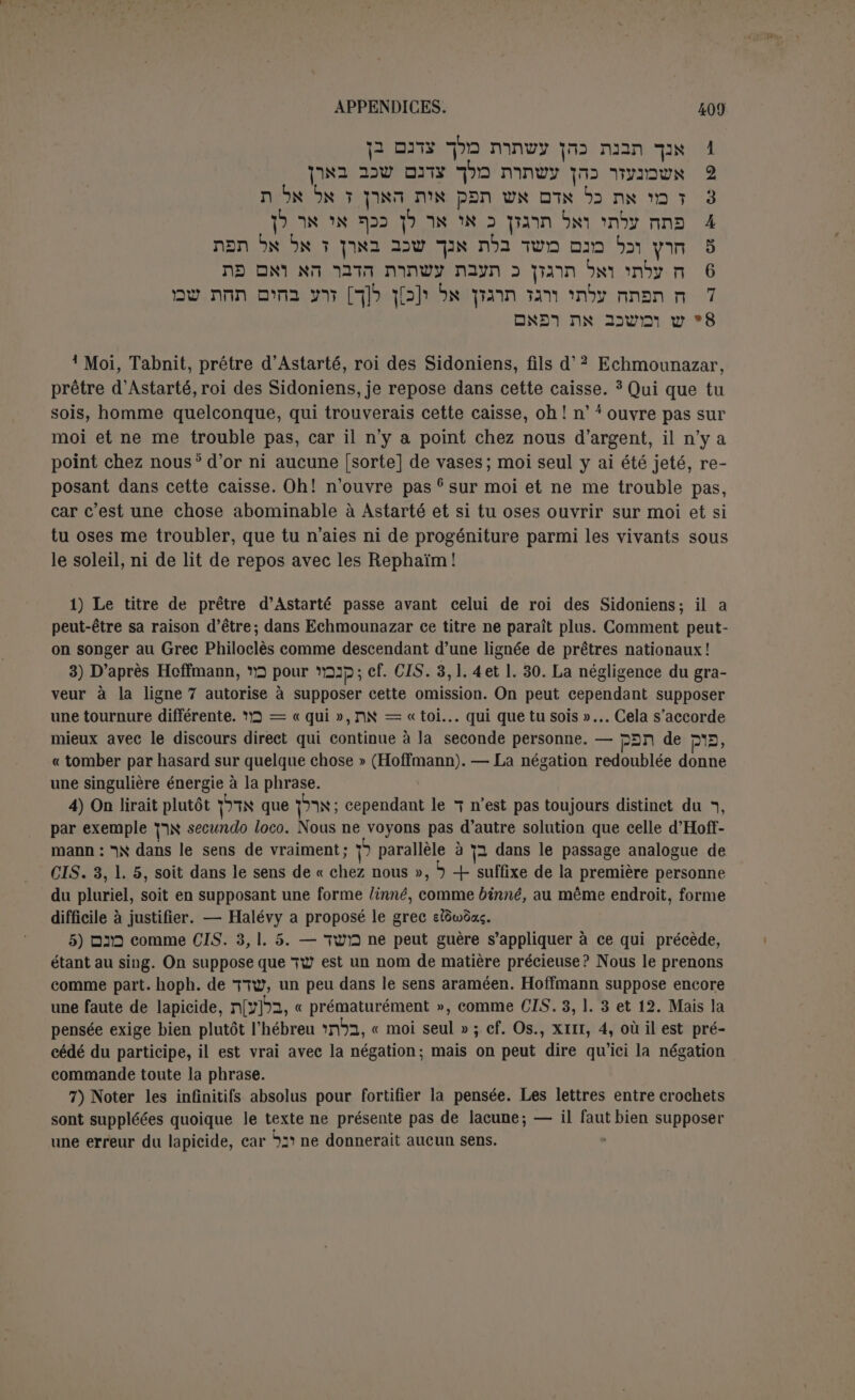 Ici les noms propres ont été transcrits en grec quoique le second soit assez estro- pié; Snarp indique la forme assyrienne Bel et non Baal; Nergal est aussi un nom assyrien. oSn, le pluriel pour marquer la divinité. L’inscription tyrienne de Malte (CIS., I, 122 A et B). Cette inscription est en deux exemplaires, semblables sauf la coupe des lignes, en phénicien et en grec. Chacune est gravée sur un socle carré, supportant un cippe lé- gèrement ovale, orné à sa base de feuilles d'acanthe et brisé par en haut. La hauteur, base comprise, est de lm,05, la largeur de la base de 0m,28. C’est le meilleur échantil- lon des cippes tyriens (Heb., ii, 14). Un des cippes est à Paris, l'autre à La Valette. Probablement du ne siècle av. J.-C. Exemplaire parisien. ttjj itk nsr byn. mpbnS 'jmb 1 imnDN m*i iDimy -pay 2 ÏDB 3 IDNiny p TOttriDK p 3 abp 4 Aiovuffio; xai 2«pair((ov ot Saponucovoç Tuptot 'HpotxXei 1 A notre Seigneur, à Melqart, Baal de Tyr, qu’a voué1 2 ton serviteur ‘Abdosir et son frère Osirchamar, 3 tous deux üls d’Osirchamar, fils de £Ab- dosir, car il a écouté 5 leur voix. Qu’il les bénisse. Ce qui a ici une importance considérable, c’est la traduction de iï bya par ipyr^é- ttjç. Le même Héraclès est qualifié ailleurs rjYspiwv (Foucart, Les associations reli- gieuses chez- les Grecs, p. 102) et dp/piy6; (p. 107). Foucart cite une corporation de marchands et d’armateurs tyriens établis à Délos; elle est consacrée au culte de 'HpaxXéouç tou Tuplou, :;Xs{aTa>v dcyaOwv roxpaufou yeyovôioç toÎç àv0pd>;:oiç, àpyrjyoü oè t^ç j;aTp[ooç undtp-^ovTo;. Il n’y a pas à s’y tromper; ce ne sont pas là des titres proprement divins. Le Baal de Tyr, Melqart, assimilé à Héraclès, n’est plus qu’un héros comme lui; à vrai dire, le grand héros de Tyr, son fondateur, son épo- nyme. Et c’est précisément la définition d’Hésychius : ipy^yÉrai : Ijpweç èmjjvup.oi twv <puXwv. L’évhémérisme est déjà fort avancé. — On peut remarquer aussi l’identité d’O- siris avec Dionysos et par suite celle d’Osiris avec Sérapis. Les noms phéniciens formés par le nom divin et un verbe deviennent des adjectifs dérivés du nom du dieu. Inscription de Ma'soub (1). Clermont-Ganneau, Recueil..., I, p. 81 ss. ; Hoffmann, Uebereinige phoeni/eisshe Inschriften, p. 20 ss. Texte d’après la lecture et les restitutions de Clermont-Ganneau. (1) Ma'soub est situé à une petite heure de la mer, entre Tyr et Ptolémaïs, à une heure et demie au sud d’Oumm el-'Awâmîd.