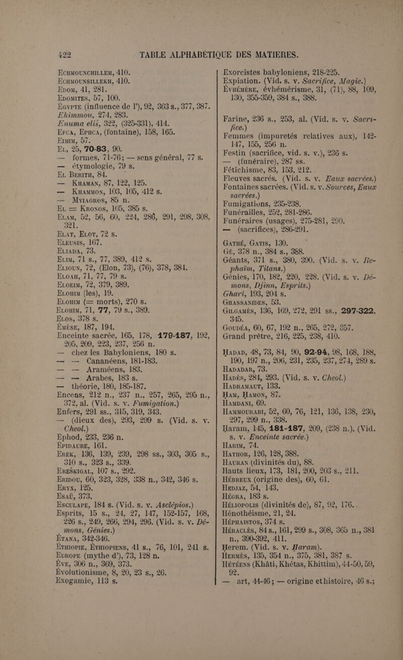 Maktar, 72. Malakastartê, 87 n. (Vid. s. v. Milkas- tarlé.) Malakbel, 89, 107. Malédiction, maléfice. (Vid. s. v. Maqie.) Malek-El, 107. Malik, 100, 107, 218 n. (Vid. s. v. Melek.) Malik-ramu, 100. Ma),-/., 105. Malkatu, 107. Mambré, 181, 185. Mânes, 271-274, 27G, 28G, 290. Manéthox, 3G3, al. Makistüsu (obélisque de), 52 n., 5G, 7G. 107, 131. Maourou, 48. Mar, 83. Marach, 44 s. Mardouk, 24, 52,60, 94 s., 117, 220, 224 s., 235, 322-350 p., 365, 383. Marqod, 84. Ma'solb, 86 s., 122, 125, 411-414. Masseboth, 201-204, 207-211. Matriarcat. 113 s., 372. Meilichos, 158. (Vid. s. v. Zeus Meilicliios.) Melek, 99-109. Melek-Kroxos-Saturxe, 264, 386, 392. Mélicerte, 162. (Vid. seq.) Melqart, 90, 99, 102, 105 n., 162/164, 188, 198, 207, 218 n., 268 n., 357, (379), 411 s. Mer d’airain, 178. Mercure = Baal Hamôx, 87. Mésa (stèle de), 67, 127. Mesdjida, 206 s. Migrations sémitiques, 53, 64. Milcom, 99 s. (Vid. s. v. Melek.) Milichus, 104. Milk, 99 s., 386. (Vid. s. v. Melek.) Milk-Astarté, 103,412-414. Milk-Baal, 103. Milk-Osiris, 103. Milkat, 107 n. Minéens, 54. 64, 68, 89, 133, al. Mitani, 48, 62. Mithra, 189. Moab, 40, 110. Moabites, 57, 100, 125, 281. Molek, 99 s. (Vid. s. v. Melek.) Moloch, 99 s. (Vid. s. v. Melek.) Moloch-Astarté. (Vid. s. v. Milk-Astartè.) Monimos, 135. Monisme, 20. Monothéisme, 16, 20s., 23 s., 27 s., 250. — des Hébreux, 24, 213; — sémitique, 20, 78-83, 96-99 ; — relatif et absolu, 20. Montagne sacrée, 190 ss. (Vid. s. v. Enceinte, Hauts lieux.) Monument, 197. (Vid. s. v. Stèle.) Morts, 197, 227, 266,269-296, 295 n., 299. Noms, 270-275. — Usages funéraires, 275- 281. — Sépulture, 281-286. — Morts di- I vinisés, 270 ss., 291, 295 s., 321, 345, 317, 35/, 366, 3/3,378, 380. — Culte des morts, 10 s., 15, 20, 26, 109, 227, 278, 285-291, 295, 317. — I/autre vie, 291-296, 315. Môt, Moût, 362-364, 380. Mouth, 389. Muiagros, 84, 85 n. MupouXXa;, 75. Mutilations, 228, 231 n., 239 ss., 259, 380, 385. Mythe. — Origine, objet, 28, 36. 334 s. — naturel, 28-33; — religieux, 31, 33. — Explications, 31-40. Mythes babyloniens, 297-350. — phéniciens, 351-393. Mythologie (pas religion), 28. Nabatéens, 53, 63, 183, 188, 207, 216, 271, 357. — Inscriptions, 68, al. ; — noms pro- pres, 75. (Vid. s. v. Araméens, Arabes, Neirab, Teima.) Nabu, 196, 388. Nabou-pai.-iddin, 235. Nakhor, 63. Nana, 120, 122, 137 s., 219, 303, 407. Naraii-Six, 55 s., 67, 192, 195, 201. Narnaka, 181, 183, 263, 406. Nathan-Melek, 101. Naturisme direct, 8,15, (26), 179 n. Nébo, 134, 139 n. {Nabu.) Nedjran, 172. Neirab, 63, 68, 216, 278, 284. Nergal, 72, 107-109, 111 n., 292, 386, 410 s. Nérigal, 107 n., 320. Ninib, 108, 307. Nin-Soux, 320. Nippour, 52. 96, 181, 190, 209, 323 s., 328, 338 s. Nisaba, 169. Noé babylonien (Vid. s. v. Outa-napisti.) Noms propres composés avec Allât, 75 ; — Bal, Bel, Bol, 89; - El. Il, 73 s., 76. 102, 110; — Gil, 299; — Milk, 102, 111. — Noms de parenté, 110 s., 116, 118. iVu.s'6,204. (Vid. s. v. Ansab, Masseboth.) Oakkès, 342. Obélisque. 207 ss. Obodas, Obodatii, 271, 357. Obsession, 142, (224), al. (Vid. s. v. Magie.) Olympie, 84 s. Onction, 191 n., 197 n.,202, 237, 260. Oqaisir, 253. Oracle, 173, 231 s., 334. Osiris, 43, 63, 177,289, 411. OSRHOKXE, 65. OUHABALI.AT, 75. Oulim. (Vid. s. v. Elim.) Oum-ei.-'Avva.mid, 87, 103, 441-41 1. Our, 59, 67, 96, 170.