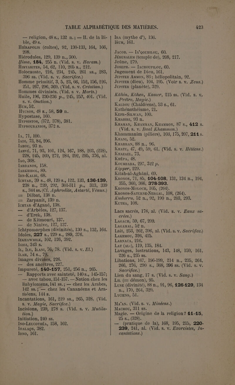 OuiiAMDES, 352, 359,362, 378-381. Ouranos, 106, 131, 194,355, 378-380,383- 386, 390 ss. Ourim ot Toummim, 213, 211. OüRtMILK, 102. Oirouk, 120, 191 n. Outa-Napisti, 291, (302), 311-31 9. Üuzza (Al-), 119, 134 s., 138, 172, 181. (Vid. s. v. *Alhlar.) Pains, 235. 245, 293. Palestine (influence babylonienne en), 56. — Cultes. (Vid. s. v. Cananéens, etc.) Palmier, 170, 172, 183. Palmyre, 68, 75, 88 s., 103, 158, 164 , 206, 211. al. Pan, 160, 165. Panammou, 68. 81,90, 197, 206, 271, 289 s. Panthélisme, 8. Paphos, 187, 208, 357. Paqie, 228, 258. Paradis, 292, 307 s. Parent (Dieu est), 109-118. Patési. 67. Patinou, 47. Patras (sacrifices humains de), 103. Péché, 220, 222 s., 228 s. Pectoral, 233. Pénitent, 220 s., 224,234. Père (Dieu est un), 109-118. Perséphone 387. Pétra, 183, 185, 189, 209. Phallique (idée), 190, 191 n. Phéniciens, 58, 63, 65, 71, 90 s., 103 ss., 124 ss., 158 ss., 163 ss., 176, 181, 209. 216, 218, 241 ss., 262 ss., 272, 284, ah — Inscriptions, 67, 197, 289, ah, 396-414. — Mythes, 351-395. Philistins, 51, 124, 130 s., 243. Philon de Byblos, 71,88 s., 104 s., 131, 351- 361, 362-378 p., al. Phrygie, 104,132, 177. Pierres, 184, 191 n., 203. Pierres coniques, 104, 106, 187, 190 s., 200. 210. — cubiques, 189, 193. Pierres sacrées, 187-195 , 201, 205, 212 s.. 255, 260; — chez les Cananéens, 197 s., 191 ; — chez les Arabes et Araméens, 188- 191, 193; — chez les Babyloniens, 191 s.; — raison d’être, 190 ss. Pieu, 169, 171, 373. (Vid. s. v. Achéra.) Pilier, 195, 197 ss., 207-213. Plantes (culte des), 369. (Vid. s. v. Arbres, Céréales.) Polydémonisme, chez les Sémites primitifs, 77 s., 82, 141, 157 ; — origine de la reli- gion? 16s., 21, 24, 27. Polygamie, 113,381. Polythéisme, 16, 20 s., 24, 27,241. Porphyre, 351-361 p. Poséidon, 91, 164, 379, 390, 393. Prédiction de l’avenir, 229, 233. (Vid. s. v. Devin.) Prémices, 237, 241, 250 s., 255, 262. Prêtre, 72,214-239 , 309-404 p., al. — chez les Arabes, 214-216; — les Araméens, 216; — les Babyloniens, 218-239;— les Phéniciens, 216-218. Prêtre primitif, 215. Prostitution sacrée, 129, 136 n., 112, 217 s., 238 s., (310 s.). Protogonos, 369 ss. Pureté, 237. (Vid. s. v. Impureté.) Purification, 161. Pyramide, 206. Pyrée, 212. 235-237. Qaïnan, 110. Qarnaïm, 126. (Vid. s. v. lia al Qarnaïm.) Qataban, 74, 110, 122, 133. Qemoüel, 73. Qoréicihtes, 54. Rab, 83. Rabel, 73. Ragau, 63. Rahab, 336. Ramman, 93, 121, 173. Ramsès II, 47 s., 50. Ramsès III, 51, 62n. Rechef, Rechouf, 91, 388. Rekoubel, 84, 90. Religion (origine de la), 1-28. Rephaïm, 57, 197, 272 s., 285, 292, 405, 409. Résurrection, 295, 299, 320 s. Rhéa, 379, 3s9 p. Rib-Addi, 47. Rimmon, 172. Rituels babyloniens, 67, 174, 218-239. Rochers sacrés, 164. (Vid. s. v. Pierres sa- crées.) Roi (Dieu est). (Vid. s. v. Melek.) Sabéens, 54, 64,256 ; — inscriptions, 68,89, 110, 133, 184. Sabitoü, 312 s. Sac, 275-277. Sacerdoce. (Vid. s. v. Prêtre.) Sacerdoce héréditaire, 219 n. ,230, 238. Sacrifice, 214, 216, 220, 240,244-268, 344, 372 s. — origine, 244-249, 266-268; — traits gé- néraux, 249-251; — formes principales chez les Sémites, 251-266 (Arabes, 251- 262; Araméens, 264 ;,Cananéens, 262-264; Babyloniens, 264-266) ; — matières et di- vers genres, 255-266, 396 ss.; — sacr. funéraires, 286-291. (Vid. seq.) Sacrifices chez les Babyloniens, 214-239; — expiatoire, 234, al.; — holocauste,234 ; — = Pacifique, 234 s.; — eucharisti- que, 235. — Ordre des cérémonies, 236 s. (Vid. s. v. Rituel, Holocauste.)