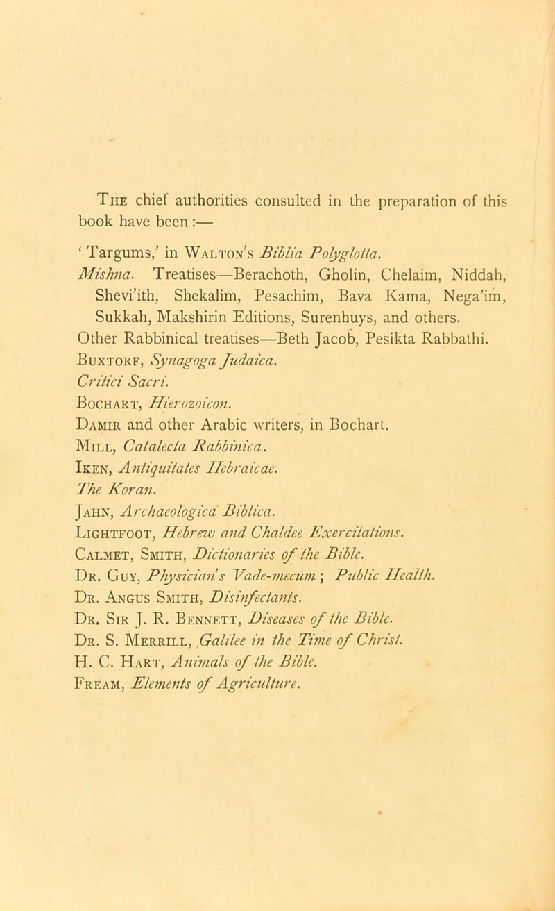 The chief authorities consulted in the preparation of this book have been:— ‘ Targums,’ in Walton’s Biblia Polyglotla, Mishna. Treatises—Berachoth, Gholin, Chelaim, Niddah, Shevi’ith, Shekalim, Pesachim, Bava Kama, Nega’im, Sukkah, Makshirin Editions, Surenhuys, and others. Other Rabbinical treatises—Beth Jacob, Pesikta Rabbathi. Buxtorf, Synagoga Jtidaica. Critici Sacri. Bochart, Hierozoicon. Damir and other Arabic writers, in Bochart. Mill, Catalecia Rabbinica. Iken, Antiqtdtates Hebraicae. The Koran. Jahn, Archaeologicd Biblica. Lightfoot, Hebrew and Chaldee Exercitations. Calmet, Smith, Dictionaries of the Bible. Dr. Guy, Physician s Vade-7necum; Public Health. Dr. Angus Smith, Disinfectants. Dr. Sir J. R. Bennett, Diseases of the Bible. Dr. S. Merrill, f alike in the Titne of Christ. H. C. Hart, Animals of the Bible. Fream, Elements of Agriculture.