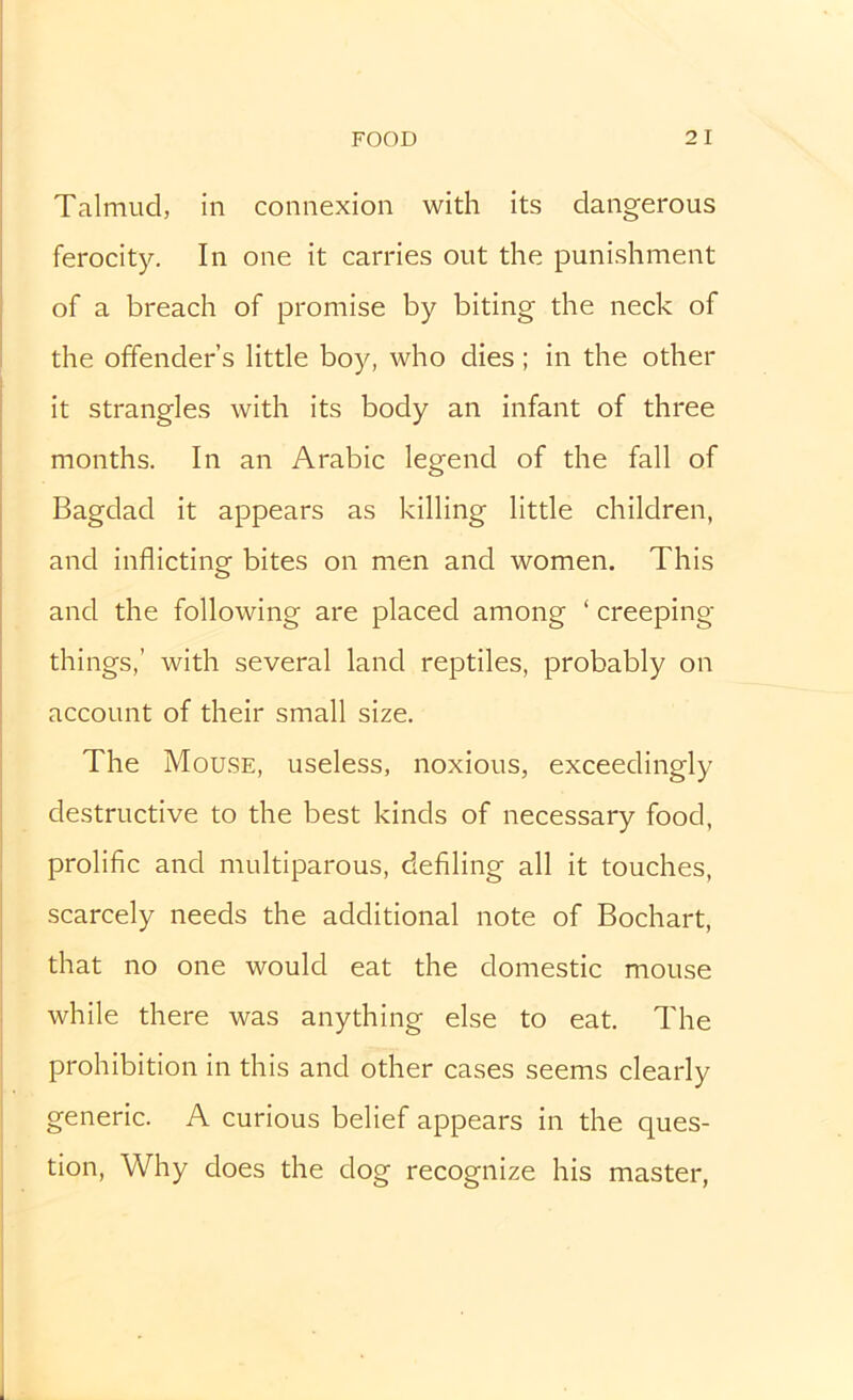 Talmud, in connexion with its dangerous ferocity. In one it carries out the punishment of a breach of promise by biting the neck of the offender’s little boy, who dies; in the other it strangles with its body an infant of three months. In an Arabic legend of the fall of Bagdad it appears as killing little children, and inflicting bites on men and women. This and the following are placed among ‘ creeping things,’ with several land reptiles, probably on account of their small size. The Mouse, useless, noxious, exceedingly destructive to the best kinds of necessary food, prolific and multiparous, defiling all it touches, scarcely needs the additional note of Bochart, that no one would eat the domestic mouse while there was anything else to eat. The prohibition in this and other cases seems clearly generic. A curious belief appears in the ques- tion, Why does the dog recognize his master,