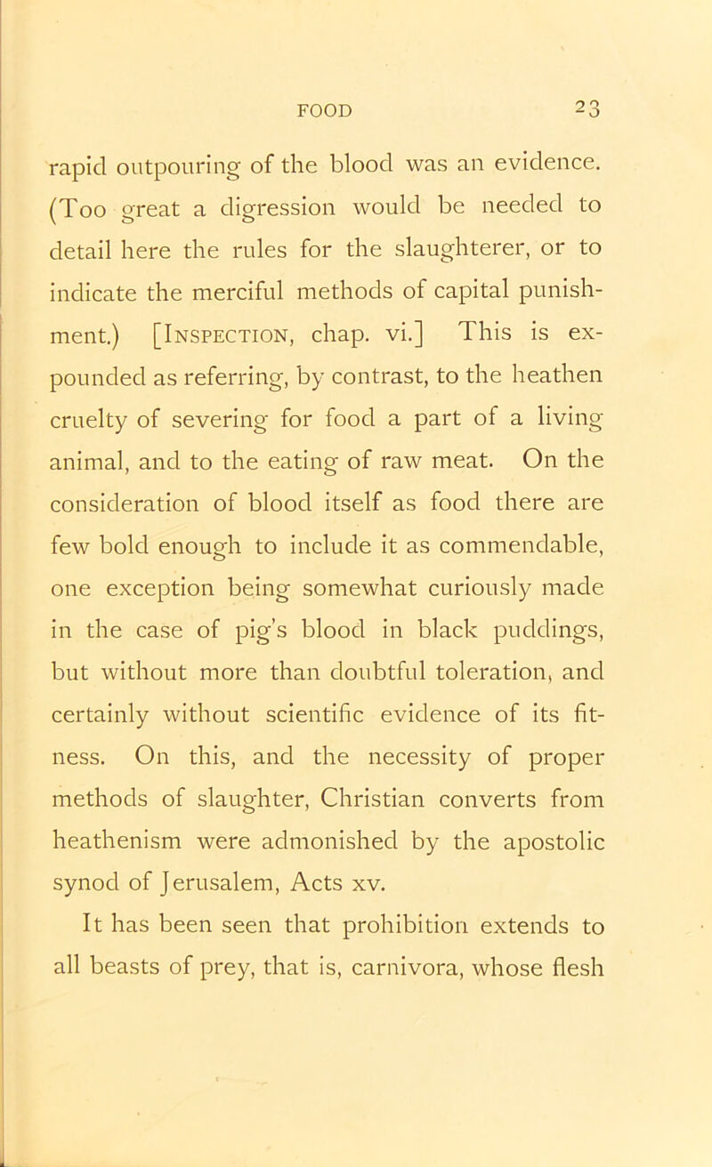 rapid outpouring of the blood was an evidence. (Too great a digression would be needed to detail here the rules for the slaughterer, or to indicate the merciful methods of capital punish- ment.) [Inspection, chap, vi.] This is ex- pounded as referring, by contrast, to the heathen cruelty of severing for food a part of a living animal, and to the eating of raw meat. On the consideration of blood itself as food there are few bold enough to include it as commendable, one exception being somewhat curiously made in the case of pig’s blood in black puddings, but without more than doubtful toleration, and certainly without scientific evidence of its fit- ness. On this, and the necessity of proper methods of slaughter, Christian converts from heathenism were admonished by the apostolic synod of Jerusalem, Acts xv. It has been seen that prohibition extends to all beasts of prey, that is, carnivora, whose flesh