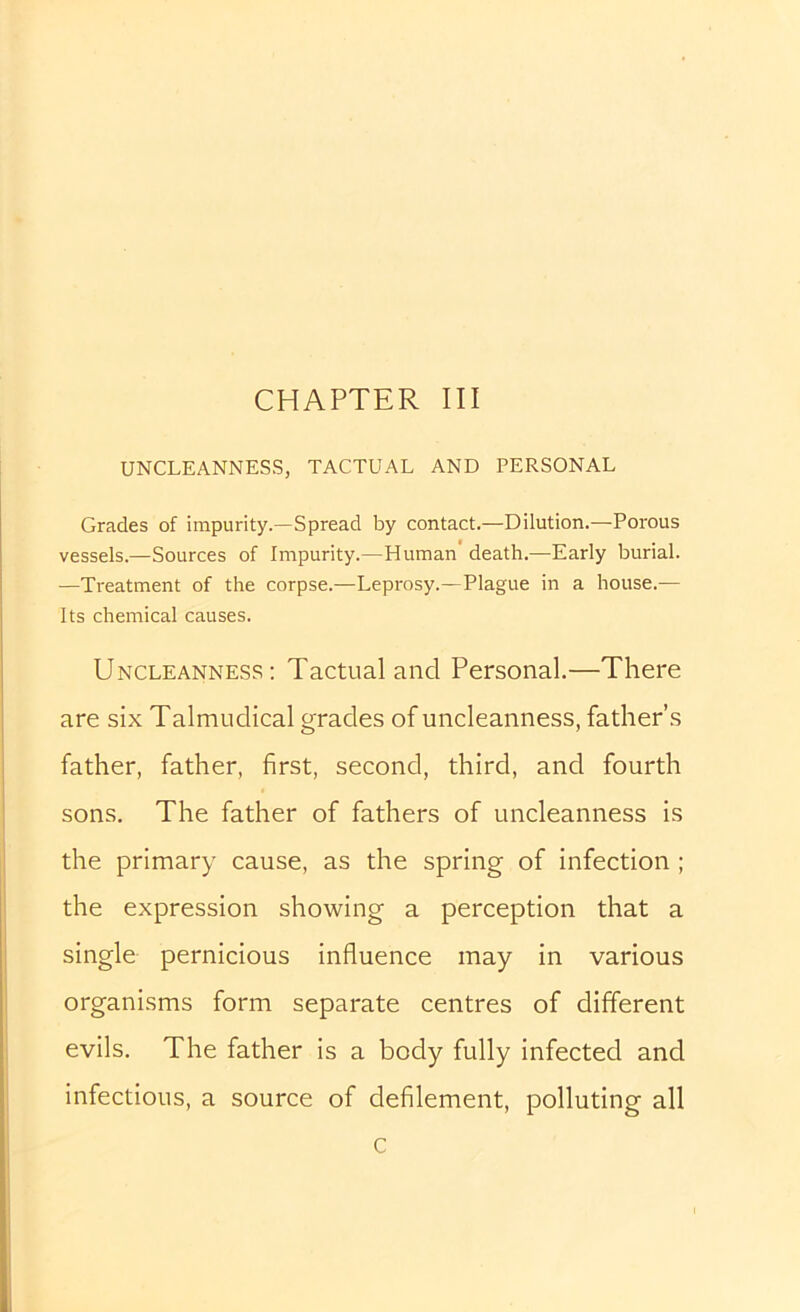 CHAPTER III UNCLEANNESS, TACTUAL AND PERSONAL Grades of impurity.—Spread by contact.—Dilution.—Porous vessels.—Sources of Impurity.—Human death.—^Early burial. —Treatment of the corpse.—Leprosy.—Plague in a house.— Its chemical causes. Uncleanness: Tactual and Personal.—There are six Talmudical grades of uncleanness, father’s father, father, first, second, third, and fourth sons. The father of fathers of uncleanness is the primary cause, as the spring of infection ; the expression showing a perception that a single pernicious influence may in various organisms form separate centres of different evils. The father is a body fully infected and infectious, a source of defilement, polluting all c