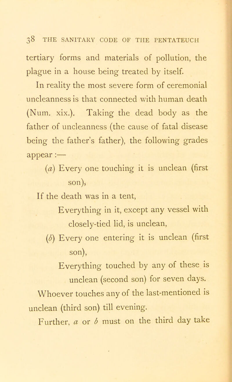 tertiary forms and materials of pollution, the plague in a house being treated by itself. In reality the most severe form of ceremonial uncleanness is that connected v/ith human death (Num. xix.). Taking the dead body as the father of uncleanness (the cause of fatal disease being the father’s father), the following grades appear:— (a) Every one touching it is unclean (first son), If the death was in a tent. Everything in it, except any vessel with closely-tied lid, is unclean, (^) Every one entering it is unclean (first son). Everything touched by any of these is unclean (second son) for seven days. Whoever touches any of the last-mentioned is unclean (third son) till evening. Further, a ox b must on the third day take