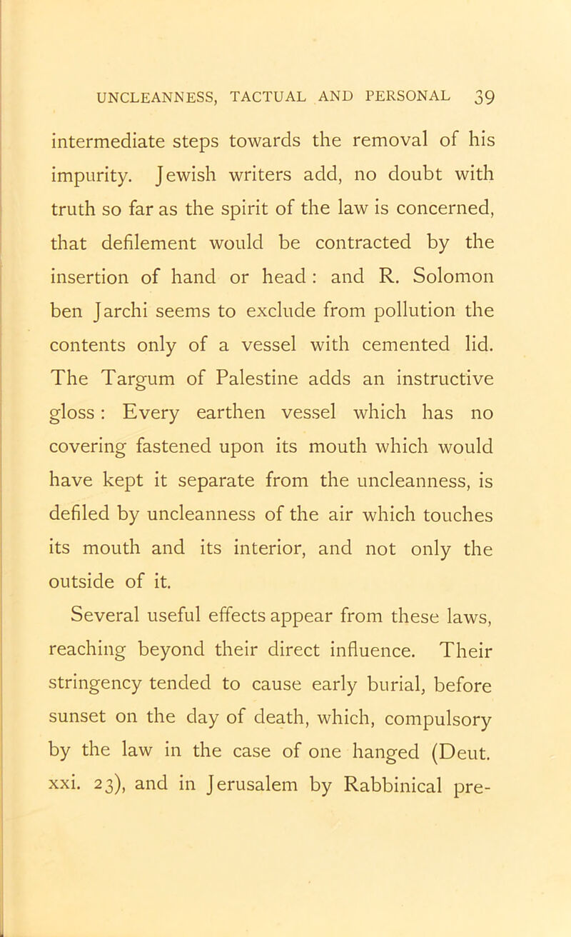 intermediate steps towards the removal of his impurity. Jewish writers add, no doubt with truth so far as the spirit of the law is concerned, that defilement would be contracted by the insertion of hand or head: and R. Solomon ben Jarchi seems to exclude from pollution the contents only of a vessel with cemented lid. The Targum of Palestine adds an instructive gloss; Every earthen vessel which has no covering fastened upon its mouth which would have kept it separate from the uncleanness, is defiled by uncleanness of the air which touches its mouth and its interior, and not only the outside of it. Several useful effects appear from these laws, reaching beyond their direct influence. Their stringency tended to cause early burial, before sunset on the day of death, which, compulsory by the law in the case of one hanged (Deut. xxi. 23), and in Jerusalem by Rabbinical pre-