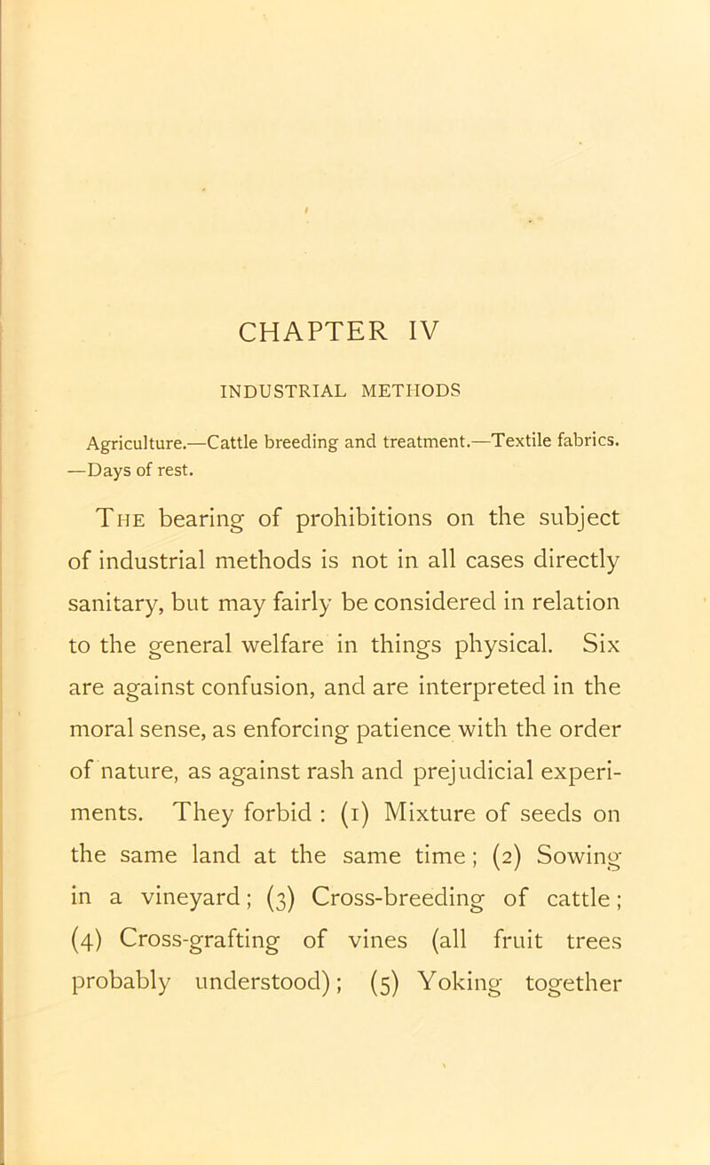 CHAPTER IV INDUSTRIAL METHODS Agriculture.—Cattle breeding and treatment.—Textile fabrics. —Days of rest. The bearing of prohibitions on the subject of industrial methods is not in all cases directly sanitary, but may fairly be considered in relation to the general welfare in things physical. Six are against confusion, and are interpreted in the moral sense, as enforcing patience with the order of nature, as against rash and prejudicial experi- ments. They forbid ; (i) Mixture of seeds on the same land at the same time; (2) Sowing in a vineyard; (3) Cross-breeding of cattle ; (4) Cross-grafting of vines (all fruit trees