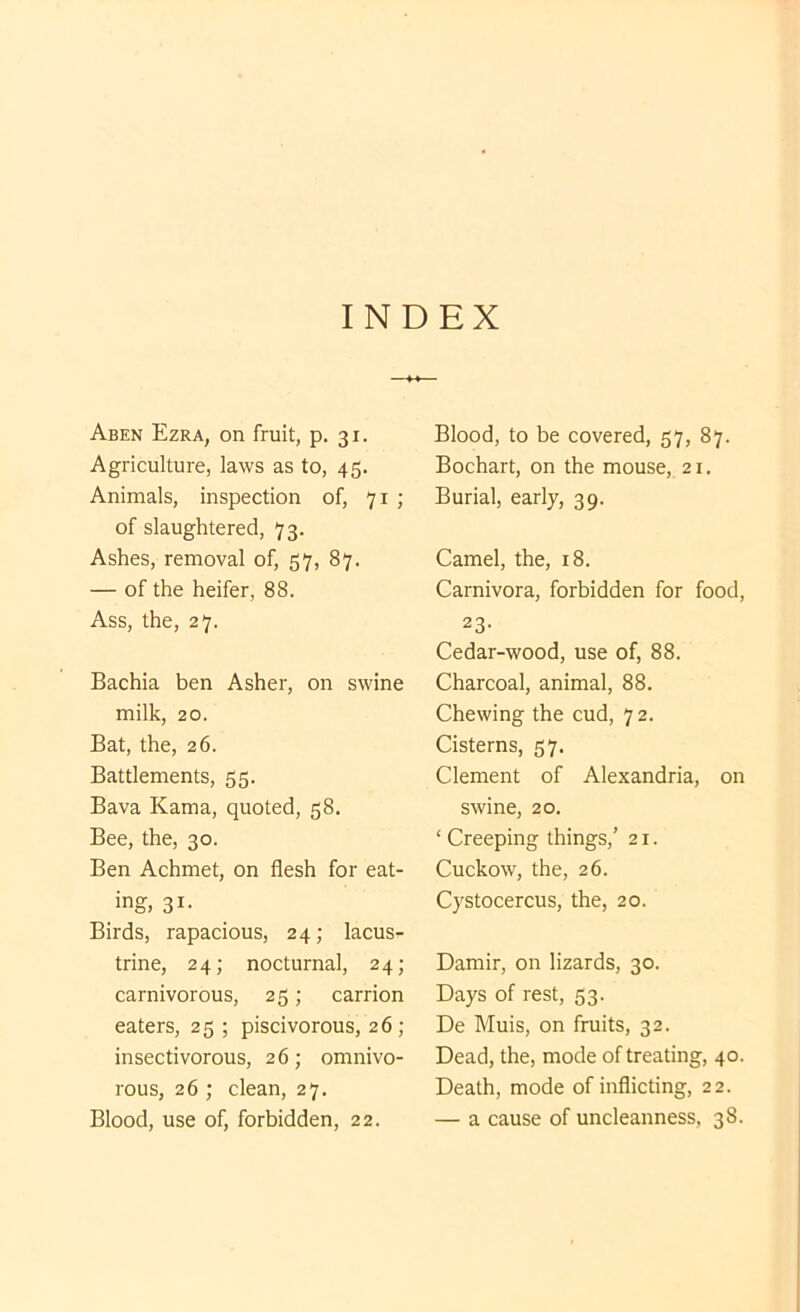 INDEX Aben Ezra, on fruit, p. 31. Agriculture, laws as to, 45. Animals, inspection of, 71 ; of slaughtered, 73. Ashes, removal of, 57, 87. — of the heifer, 88. Ass, the, 27. Bachia ben Asher, on swine milk, 20. Bat, the, 26. Battlements, 55. Bava Kama, quoted, 58. Bee, the, 30. Ben Achmet, on flesh for eat- ing, 31- Birds, rapacious, 24; lacus- trine, 24; nocturnal, 24; carnivorous, 25; carrion eaters, 25 ; piscivorous, 26; insectivorous, 26; omnivo- rous, 26 ; clean, 27. Blood, use of, forbidden, 22. Blood, to be covered, 57, 87. Bochart, on the mouse, 21. Burial, early, 39. Camel, the, 18. Carnivora, forbidden for food, 23- Cedar-wood, use of, 88. Charcoal, animal, 88. Chewing the cud, 72. Cisterns, 57. Clement of Alexandria, on swine, 20. ‘ Creeping things,’ 21. Cuckow, the, 26. Cystocercus, the, 20. Damir, on lizards, 30. Days of rest, 53. De Muis, on fruits, 32. Dead, the, mode of treating, 40. Death, mode of inflicting, 22. — a cause of uncleanness, 38.