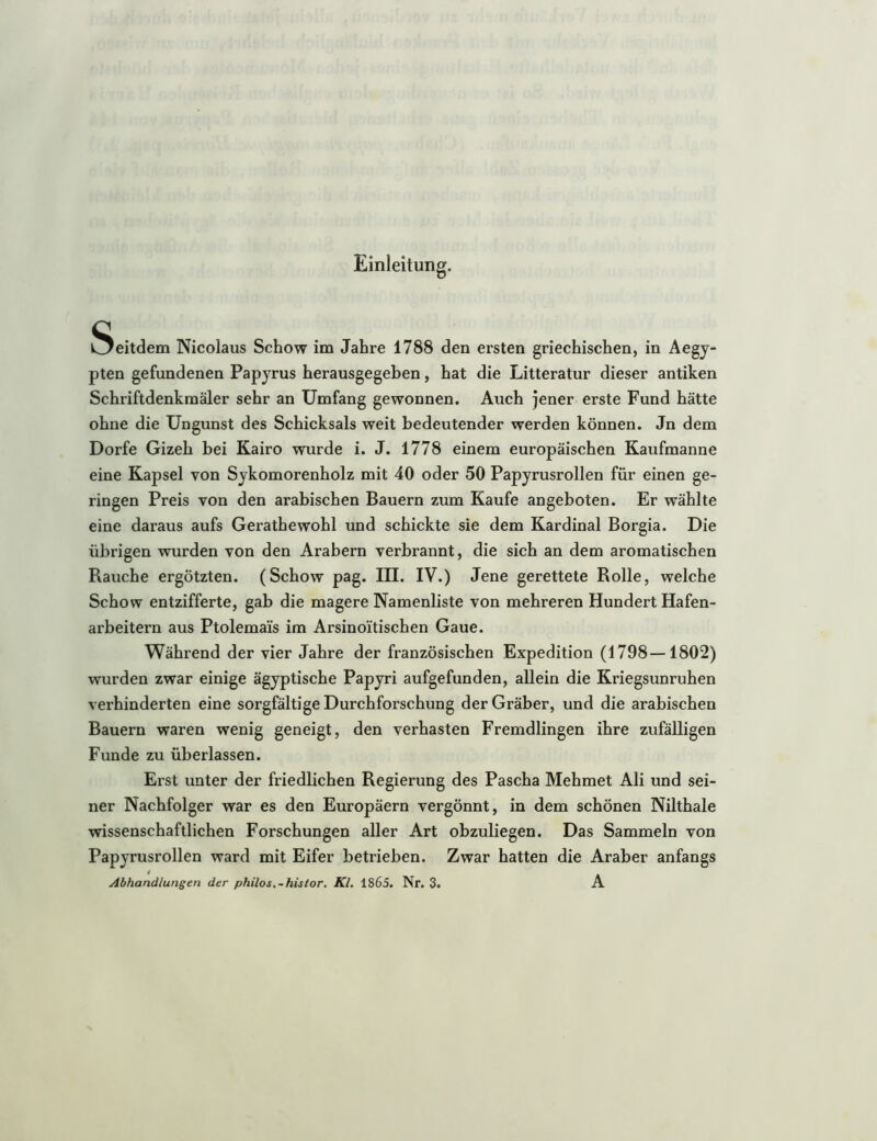 Einleitung. i^eitdem Nicolaus Schow im Jahre 1788 den ersten griechischen, in Aegy- pten gefundenen Papyrus herausgegeben, hat die Litteratur dieser antiken Schriftdenkmäler sehr an Umfang gewonnen. Auch jener erste Fund hätte ohne die Ungunst des Schicksals weit bedeutender werden können. Jn dem Dorfe Gizeh bei Kairo wurde i. J. 1778 einem europäischen Kaufmanne eine Kapsel von Sykomorenholz mit 40 oder 50 Papyrusrollen für einen ge- ringen Preis von den arabischen Bauern zum Kaufe angeboten. Er wählte eine daraus aufs Gerathewohl und schickte sie dem Kardinal Borgia. Die übrigen wurden von den Arabern verbrannt, die sich an dem aromatischen Rauche ergötzten. (Schow pag. III. IV.) Jene gerettete Rolle, welche Schow entzifferte, gab die magere Namenliste von mehreren Hundert Hafen- arbeitern aus Ptolemais im Arsinoitischen Gaue. Während der vier Jahre der französischen Expedition (1798—1802) wurden zwar einige ägyptische Papyri aufgefunden, allein die Kriegsunruhen verhinderten eine sorgfältige Durchforschung der Gräber, und die arabischen Bauern waren wenig geneigt, den verhasten Fremdlingen ihre zufälligen Funde zu überlassen. Erst unter der friedlichen Regierung des Pascha Mehmet Ali und sei- ner Nachfolger war es den Europäern vergönnt, in dem schönen Nilthale wissenschaftlichen Forschungen aller Art obzuliegen. Das Sammeln von Papyrusrollen ward mit Eifer betrieben. Zwar hatten die Araber anfangs