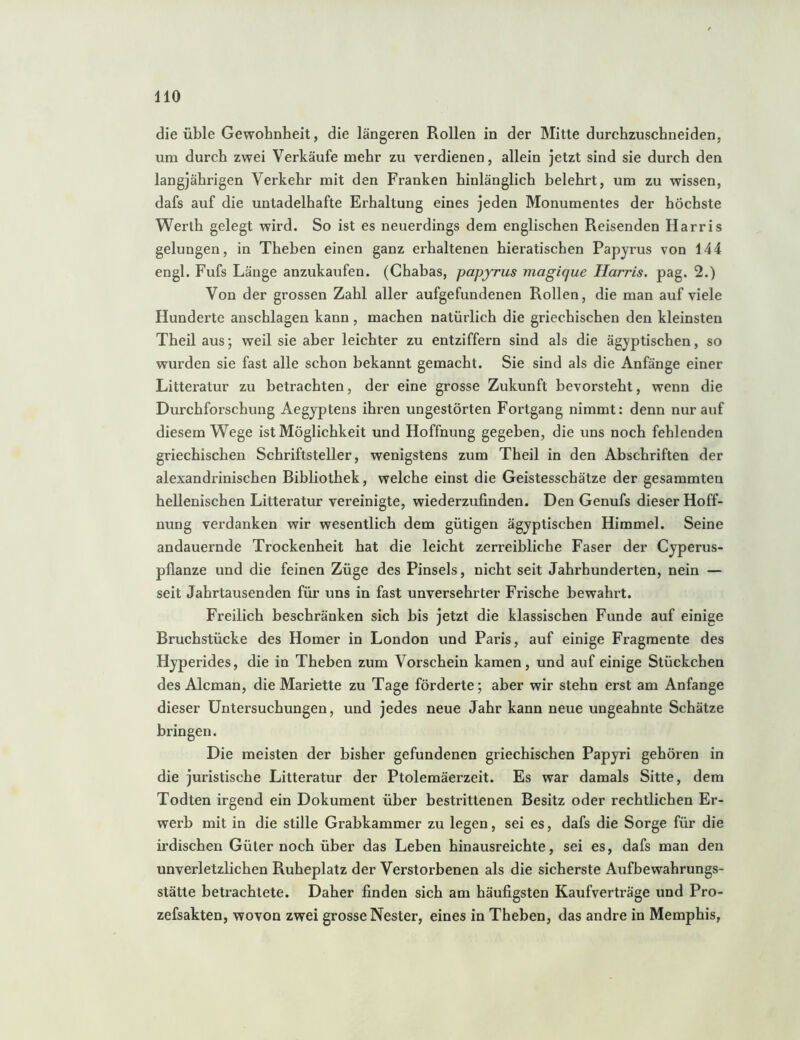 HO die üble Gewohnheit, die längeren Rollen in der Mitte durehzuschneiden, um durch zwei Verkäufe mehr zu verdienen, allein jetzt sind sie durch den langjährigen Verkehr mit den Franken hinlänglich belehrt, um zu wissen, dafs auf die untadelhafte Erhaltung eines jeden Monumentes der höchste Werth gelegt wird. So ist es neuerdings dem englischen Reisenden Harris gelungen, in Theben einen ganz erhaltenen hieratischen Papyrus von 144 engl. Fufs Länge anzukaufen. (Chabas, papyrus magique Harris, pag. 2.) Von der grossen Zahl aller aufgefundenen Rollen, die man auf viele Hunderte anschlagen kann , machen natürlich die griechischen den kleinsten Theil aus; weil sie aber leichter zu entziffern sind als die ägyptischen, so wurden sie fast alle schon bekannt gemacht. Sie sind als die Anfänge einer Litteratur zu betrachten, der eine grosse Zukunft bevorsteht, wenn die Durchforschung Aegyptens ihren ungestörten Fortgang nimmt: denn nur auf diesem Wege ist Möglichkeit und Hoffnung gegeben, die uns noch fehlenden griechischen Schriftsteller, wenigstens zum Theil in den Abschriften der alexandrinischen Bibliothek, welche einst die Geistesschätze der gesammten hellenischen Litteratur vereinigte, wiederzufinden. Den Genufs dieser Hoff- nung verdanken wir wesentlich dem gütigen ägyptischen Himmel. Seine andauernde Trockenheit hat die leicht zerreibliche Faser der Cyperus- pflanze und die feinen Züge des Pinsels, nicht seit Jahrhunderten, nein — seit Jahrtausenden für uns in fast unversehrter Frische bewahrt. Freilich beschränken sich bis jetzt die klassischen Funde auf einige Bruchstücke des Homer in London und Paris, auf einige Fragmente des Hyperides, die in Theben zum Vorschein kamen, und auf einige Stückchen des Alcman, die Mariette zu Tage förderte; aber wir stehn erst am Anfänge dieser Untersuchungen, und jedes neue Jahr kann neue ungeahnte Schätze bringen. Die meisten der bisher gefundenen griechischen Papyri gehören in die juristische Litteratur der Ptolemäerzeit. Es war damals Sitte, dem Todten irgend ein Dokument über bestrittenen Besitz oder rechtlichen Er- werb mit in die stille Grabkammer zu legen, sei es, dafs die Sorge für die irdischen Güter noch über das Leben hinausreichte, sei es, dafs man den unverletzlichen Ruheplatz der Verstorbenen als die sicherste Aufbewahrungs- stätte betrachtete. Daher finden sich am häufigsten Kaufverträge und Pro- zefsakten, wovon zwei grosse Nester, eines in Theben, das andre in Memphis,