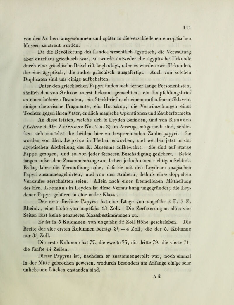 von den Arabern ausgenommen und später in die verschiedenen europäischen Museen zerstreut wurden. Da die Bevölkerung des Landes wesentlich ägyptisch, die Verwaltung aber durchaus griechisch war, so wurde entweder die ägyptische Urkunde durch eine griechische Beischrift beglaubigt, oder es wurden zwei Urkunden, die eine ägyptisch, die andre griechisch ausgefertigt. Auch von solchen Duplicaten sind uns einige aufhehalten. Unter den griechischen Papyri finden sich ferner lange Personenlisten, ähnlich den von Schow zuerst bekannt gemachten, ein Empfehlungsbrief an einen höheren Beamten, ein Steckbrief nach einem entlaufenen Sklaven, einige rhetorische Fragmente, ein Horoskop, die Verwünschungen einer Tochter gegen ihren Vater, endlich magische Operationen und Zauberformeln. An diese letzten, welche sich in Leyden befinden, und von Reuvens (Lettres ä Mr. Letronne No. 2 u. 3) im Auszuge mitgetheilt sind, schlie- fsen sich zunächst die beiden hier zu besprechenden Zauberpapyri. Sie wurden von Hrn. Lepsius in Theben erworben, und werden jetzt in der ägyptischen Abtheilung des K. Museums aufbewahrt. Sie sind auf starke Pappe gezogen, und so vor jeder ferneren Beschädigung gesichert. Beide fangen aufser dem Zusammenhänge an, haben jedoch einen richtigen Schlufs. Es lag daher die Vermulhung nahe, dafs sie mit den Leydener magischen Papyri zusammengehörten, und von den Arabern, behufs eines doppelten Verkaufes zerschnitten seien. Allein nach einer freundlichen Mittheilung des Hrn. Leemans in Leyden ist diese Vermuthung ungegründet; die Ley- dener Papyri gehören in eine andre Klasse. Der erste Berliner Papyrus hat eine Länge von ungefähr 2 F. 7 Z. Rheinl., eine Höhe von ungefähr 13 Zoll. Die Zerfaserung an allen vier Seiten läfst keine genaueren Maassbestimmungen zu. Er ist in 5 Kolumnen von ungefähr 12 Zoll Höhe geschrieben. Die Breite der vier ersten Kolumnen beträgt 3^ — 4 Zoll, die der 5. Kolumne nur 3^ Zoll. Die erste Kolumne hat 77, die zweite 75, die dritte 79, die vierte 71, die fünfte 44 Zeilen. Dieser Papyrus ist, nachdem er zusammengerollt war, noch einmal in der Mitte gebrochen gewesen, wodurch besonders am Anfänge einige sehr unliebsame Lücken enstanden sind. A2