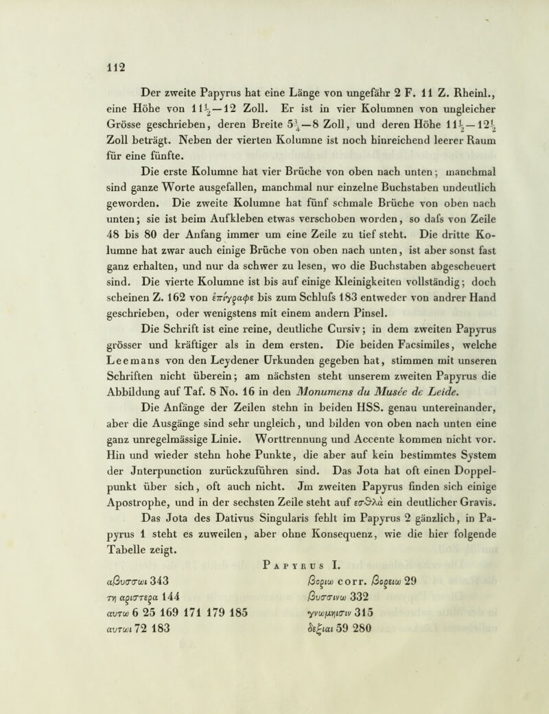 Der zweite Papyrus hat eine Länge von ungefähr 2 F. 11 Z. Rheinl., eine Höhe von —12 Zoll. Er ist in vier Kolumnen von ungleicher Grösse geschrieben, deren Breite 5^—8 Zoll, und deren Höhe 11^ —12^ Zoll beträgt. Neben der vierten Kolumne ist noch hinreichend leerer Raum für eine fünfte. Die erste Kolumne hat vier Brüche von oben nach unten; manchmal sind ganze Worte ausgefallen, manchmal nur einzelne Buchstaben undeutlich geworden. Die zweite Kolumne hat fünf schmale Brüche von oben nach unten; sie ist beim Aufkleben etwas verschoben worden, so dafs von Zeile 48 bis 80 der Anfang immer um eine Zeile zu tief steht. Die dritte Ko- lumne hat zwar auch einige Brüche von oben nach unten, ist aber sonst fast ganz erhalten, und nur da schwer zu lesen, wo die Buchstaben abgescheuert sind. Die vierte Kolumne ist bis auf einige Kleinigkeiten vollständig; doch scheinen Z. 162 von eTiy^acpe bis zum Schlufs 183 entweder von andrer Hand geschrieben, oder wenigstens mit einem andern Pinsel. Die Schrift ist eine reine, deutliche Cursiv; in dem zweiten Papyrus grösser und kräftiger als in dem ersten. Die beiden Facsimiles, welche Leemans von den Leydener Urkunden gegeben hat, stimmen mit unseren Schriften nicht überein; am nächsten steht unserem zweiten Papyrus die Abbildung auf Taf. 8 No. 16 in den Monumens du Musee de Leide. Die Anfänge der Zeilen stehn in beiden HSS. genau untereinander, aber die Ausgänge sind sehr ungleich, und bilden von oben nach unten eine ganz unregelmässige Linie. Worttrennung und Accente kommen nicht vor. Hin und wieder stehn hohe Punkte, die aber auf kein bestimmtes System der Jnterpunction zurückzuführen sind. Das Jota hat oft einen Doppel- punkt über sich, oft auch nicht. Jm zweiten Papyrus finden sich einige Apostrophe, und in der sechsten Zeile steht auf ein deutlicher Gravis. Das Jota des Dativus Singularis fehlt im Papyrus 2 gänzlich, in Pa- pyrus 1 steht es zuweilen, aber ohne Konsequenz, wie die hier folgende Tabelle zeigt. Papyrus I. aßva‘(Twi 3i3 ßo^tu) corr. /3coe<w 29 TVj a^iTTS^a 144 ßvG’O’ivu) 332 avTw 6 25 169 171 179 185 yvwixviKTiv 3iö auTct)t72 183 ^s^iai 59 280