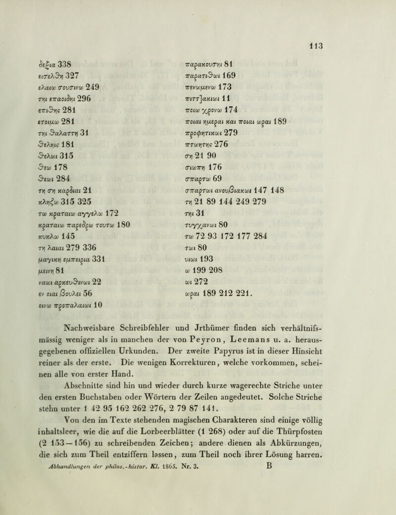 ^s^ia 338 £icr£A-3’>) 327 eXaiw (Tov(7ivw 249 T»]t swaoi^Yii 296 £rt-9’»)? 281 STOlfJLU) 281 T»)t •S’aAarr») 31 SeXviig 181 &eXwi 315 'S’ew 178 3-ewi 284 TYi (Tt] 21 iiXvi^w 315 325 TU) n^araiu) ayyeXw 172 K^araiu) Tra^e^^u) tovtu) 180 HVKÄU) 145 T>] Xa<c4t 279 336 fxayiKYi efXTTSi^ia 331 IxetvYi 81 vau)i a^KSvSivwi 22 SV oiat ßoiiÄsi 56 oivu) TT^oTaÄaiwi 10 Tra^aaovfT'/ji 81 Tra^aTid'wi 169 7revu)fj.evu) 173 Tfirrlaiiiwi 11 TTOIU) X^OVü) 174 TToiai v\jxs^ai Kai Toiai w^ai 189 TT^OCpVITlKWl 279 TTTWUTt]? 276 cT>) 21 90 (nwTTYi 176 (nra^TU) 69 a-Tra^Tüüi avovßiUKWt idl 148 t) i21 89 144 249 279 TV\l 31 Tvy%avu)i 80 TU) 72 93 172 177 284 TWl 80 viuji 193 w 199 208 u) i 272 u)^ai 189 212 221. Nachweisbare Schreibfehler und Jrthümer finden sich verhältnifs- mässig weniger als in manchen der von Peyron, Leemans u. a. heraus- gegehenen offiziellen Urkunden. Der zweite Papyrus ist in dieser Hinsicht reiner als der erste. Die wenigen Korrekturen, welche Vorkommen, schei- nen alle von erster Hand. Abschnitte sind hin und wieder durch kurze wagerechte Striche unter den ersten Buchstaben oder Wörtern der Zeilen angedeutet. Solche Striche stehn unter 1 42 95 162 262 276, 2 79 87 141. Von den im Texte stehenden magischen Charakteren sind einige völlig inhaltsleer, wie die auf die Lorbeerblätter (1 268) oder auf die Thürpfosten (2 153 — 156) zu schreibenden Zeichen; andere dienen als Abkürzungen, die sich zum Theil entziffern lassen, zum Theil noch ihrer Lösung harren. Abhandlungen der philos,-hislor. Kl, 1865. Nr. 3. B