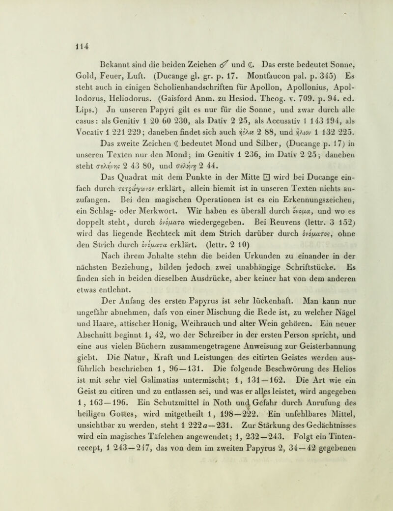 Bekannt sind die beiden Zeichen ^ und d. Das erste bedeutet Sonne, Gold, Feuer, Luft. (Ducange gl. gr. p. 17. Montfaucon pal. p. 345) Es steht auch in einigen Scholienhandschriften für Apollon, Apollonius, Apol- lodorus, Heliodorus. (Gaisford Anm. zu Hesiod. Theog. v. 709. p. 94. ed. Lips.) Jn unseren Papyri gilt es nur für die Sonne, und zwar durch alle Casus: als Genitiv 1 20 60 230, als Dativ 2 25, als Accusativ 1 143 194, als Vocativ 1 221 229; daneben findet sich auch ^eAte 2 88, und >|Atov 1 132 225. Das zweite Zeichen d bedeutet Mond und Silber, (Ducange p. 17) in unseren Texten nur den Mond; im Genitiv 1 236, im Dativ 2 25; daneben steht creAvjV);? 2 43 80, und (TsXi^vrj 2 44. Das Quadrat mit dem Punkte in der Mitte Q wird bei Ducange ein- fach durch rer^dywvov erklärt, allein hiemit ist in unseren Texten nichts an- zufangen. Bei den magischen Operationen ist es ein Erkennungszeichen, ein Schlag- oder Merkwort. Wir haben es überall durch ovo/ita, und wo es doppelt steht, durch oviixuTa wiedergegeben. Bei Reuvens (lettr. 3 152^ wird das liegende Rechteck mit dem Strich darüber durch ovofJiaTog, ohne den Strich durch ovcfj-uTa erklärt, (lettr. 2 10) Nach ihrem Jnhalte stehn die beiden Urkunden zu einander in der nächsten Beziehung, bilden jedoch zwei unabhängige Schriftstücke. Es linden sich in beiden dieselben Ausdrücke, aber keiner hat von dem anderen etwas entlehnt. Der Anfang des ersten Papyrus ist sehr lückenhaft. Man kann nur ungefähr abnehmen, dafs von einer Mischung die Rede ist, zu welcher Nägel und Haare, attischer Honig, Weihrauch und alter Wein gehören. Ein neuer Abschnitt beginnt 1, 42, wo der Schreiber in der ersten Person spricht, und eine aus vielen Büchern zusammengetragene Anweisung zur Geisterbannung giebt. Die Natur, Kraft und Leistungen des citirten Geistes werden aus- führlich beschrieben 1, 96 —131. Die folgende Beschwörung des Helios ist mit sehr viel Galimatias untermischt; 1, 131 —162. Die Art wie ein Geist zu citiren und zu entlassen sei, und was er all^jes leistet, wird angegeben 1, 163 —196. Ein Schutzmittel in Noth un(| Gefahr durch Anrufung des heiligen Gottes, wird mitgetheilt 1, 198 — 222. Ein unfehlbares Mittel, unsichtbar zu werden, steht 1 222a — 231. Zur Stärkung des Gedächtnisses wird ein magisches Täfelchen angewendet; 1, 232 — 243. Folgt ein Tinten- recept, 1 243 — 217, das von dem im zweiten Papyrus 2, 34 — 42 gegebenen