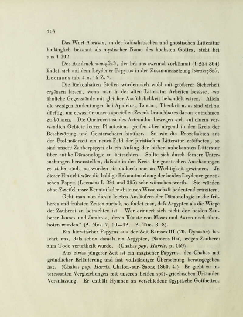 hinlänglich bekannt als mystischer IName des höchsten Gottes, steht bei uns 1 302. Der Ausdruck Tans^ßvid-, der bei uns zweimal vorkömmt (1 254 304) findet sich auf dem Leydener Papyrus in der Zusammensetzung IwTaae^ßviß. Leemans tab. 4 n. 16 Z. 7. Die lückenhaften Stellen würden sich wohl mit gröfserer Sicherheit ergänzen lassen, wenn man in der alten Litteratur Arbeiten besässe, wo ähnliche Gegenstände mit gleicher Ausführlichkeit behandelt wären. Allein die wenigen Andeutungen bei Apuleius, Lucian, Theokrit u. a. sind viel zu dürftig, um etwas für unsern speciellen Zweck brauchbares daraus entnehmen zu können. Die Oneirocritica des Artemidor bewegen sich auf einem ver- wandten Gebiete leerer Phantasien, greifen aher nirgend in den Kreis der Beschwörung und Geisterseherei hinüber. So wie die Prozefsakten aus der Ptolemäerzeit ein neues Feld der juristischen Litteratur eröffneten, so sind unsere Zauberpapyri als ein Anfang der bisher unbekannten Litteratur über antike Dämonologie zu betrachten. Sollte sich durch fernere Unter- suchungen herausstellen, dafs sie in den Kreis der gnostischen Anschauungen zu ziehn sind, so würden sie dadurch nur an Wichtigkeit gewinnen. Jn dieser Hinsicht wäre die baldige Bekanntmachung der beiden Leydener gnosti- schen Papyri (Leemans I, 384 und 395) sehr wünschenswerth. Sie würden ohne Zweifel unsre Kenntnifs der abstrusen Wissenschaft bedeutend erweitern. Geht man von diesen letzten Ausläufern der Dämonologie in die frü- heren und frühsten Zeiten zurück, so findet man, dafs Aegypten als die Wiege der Zauberei zu betrachten ist. Wer erinnert sich nicht der beiden Zau- berer Jannes und Jambres, deren Künste von Moses und Aaron noch über- boten wurden? (2. Mos. 7, 10 —12. 2. Tim. 3. 8). Ein hieratischer Papyrus aus der Zeit Ramses III (20. Dynastie) be- lehrt uns, dafs schon damals ein Aegypter, Namens Hai, wegen Zauberei zum Tode verurtheilt wurde. (Chabas pap. Haj'ris. p. 169). Aus etwas jüngerer Zeit ist ein magischer Papyrus, den Chabas mit gründlicher Erläuterung und fast vollständiger Übersetzung herausgegeben hat. (Chabas pap. Harris. Chalon-sur-Saone 1860. 4.) Er giebt zu in- teressanten Vergleichungen mit unseren beiden spät-griechischen Urkunden Veranlassung. Er enthält Hymnen an verschiedene ägyptische Gottheiten,