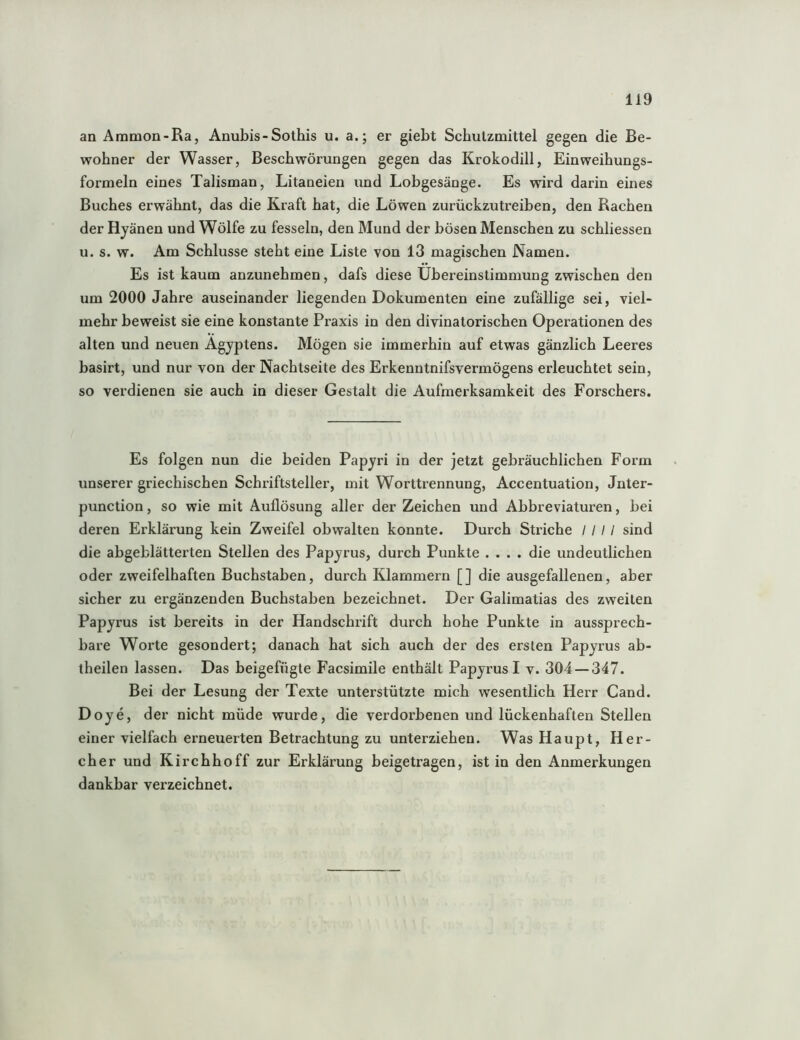 an Ammon-Ra, Anubis-Sothis u. a.; er giebt Schutzmittel gegen die Be- wohner der Wasser, Beschwörungen gegen das Krokodill, Einweihungs- formeln eines Talisman, Litaneien und Lobgesänge. Es wird darin eines Buches erwähnt, das die Kraft hat, die Löwen zurückzutreiben, den Rachen der Hyänen und Wölfe zu fesseln, den Mund der bösen Menschen zu schliessen u. s. w. Am Schlüsse steht eine Liste von 13 magischen Namen. Es ist kaum anzunehmen, dafs diese Übereinstimmung zwischen den um 2000 Jahre auseinander liegenden Dokumenten eine zufällige sei, viel- mehr beweist sie eine konstante Praxis in den divinatorischen Operationen des alten und neuen Ägyptens. Mögen sie immerhin auf etwas gänzlich Leeres basirt, und nur von der Nachtseite des Erkenntnifsvermögens erleuchtet sein, so verdienen sie auch in dieser Gestalt die Aufmerksamkeit des Forschers. Es folgen nun die beiden Papyri in der jetzt gebräuchlichen Form unserer griechischen Schriftsteller, mit Worttrennung, Accentuation, Jnter- punction, so wie mit Auflösung aller der Zeichen und Abbreviaturen, hei deren Erklärung kein Zweifel obwalten konnte. Durch Striche / / / / sind die ahgeblätterten Stellen des Papyrus, durch Punkte .... die undeutlichen oder zweifelhaften Buchstaben, durch Klammern [] die ausgefallenen, aber sicher zu ergänzenden Buchstaben bezeichnet. Der Galimatias des zweiten Papyrus ist bereits in der Handschrift durch hohe Punkte in aussprech- bare Worte gesondert; danach hat sich auch der des ersten Papyrus ab- theilen lassen. Das beigefügte F'acsimile enthält Papyrus I v. 304 — 347. Bei der Lesung der Texte unterstützte mich wesentlich Herr Gand. Doye, der nicht müde wurde, die verdorbenen und lückenhaften Stellen einer vielfach erneuerten Betrachtung zu unterziehen. Was Haupt, Her- cher und Kirchhoff zur Erklärung beigetragen, ist in den Anmerkungen dankbar verzeichnet.