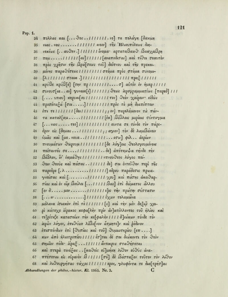 34 TToXkag ‘Kai [,. . &og .. 1111111. vo] ra TrsXdyvj [^tenuvi 35 Viag . vag /////// ivtov'\ r^g ’HÄiovTroÄewg S'itj- 36 vzKi(X)g [. . av^'EV I 111111 ovo/xa- a^TaTußawS' ßaK%aß^vi 37 TTEjU ////// [a?] ////// [avaTTo^iTag'] Kal ti&si TsavTov 38 TT^og X^^iTiv T^g ß^d[(Tewg reu] ^etwvov Kai i^g tt^okei- 39 ixevYjg Tra^a^eirsüog I 111 11111 (TToixa Tr^og <TToiJ.a crvvofxi- 40 [XII 111II o-raiK .]////////////////// 7t^«| I 11111 41 K^vße K^\)ß[e\ [rv^v 11111111.... er] avTcv h 1111 I 42 (Twovclia . . at] yvvaiK[i] 11 111 11 Sewg /s^oy^ajUjUaTswe [7ra^£($'] / 43 . vriov] Kyi^VKi[ov I I 1111 I 11 tov] &eov %ai'^eiv' st^wg 44 TT^oceVa^a [cot ]///////// rr^og to hamirrsiv 45 Irt T6 ////// / [(^£t /////////// ov] Tra^sXoixsvov rd irdv- 46 ra KaraA[a,u ///////// [sk] ßißXoig fju^taig (xvvrayixa 47 [... viog T£o] //////////// ovv7a C£ röv^e tov xd^e- 48 ^^ov eig [($'£jua5 ... I 11 I 11 11 I j i aytov] tov Se Xa/xßdveiv 49 vfjiag Kal [jU£ . vova .. 11 I I I 111 ... oew] (j)iX . . ds^i'wv 50 xvevixdrwv Sw^oujJ, 111 11 I I 11 [^e Xo7]of5 &eoXoyoviJt.£voig 51 xsia-avTeg (re .... I 1111 1111 .. Se] dxixE}j.-dya T-dv^t ttiv 52 ßlßXov, tV iKiA,d&Yig I I 11 1111 vxvov^eog Xoyog xsi- 53 S'Eiv &eovg Kal xderag .. 111111 §e] croi evrev^ev xe^l ryjg 54 xa^E^^o [. A ///////] E^^ov xa^d^oTig xqwa- 55 7V£t;Va? Kal [ /////// %ov] Kal xd(Tt]g d.Ka&a^- 56 criag ko.1 ev oia ßovXEi [...///// ßag] ixl Swßarog dXXov 57 [ev (5' fJiEv /////// e]ig Tyjv x^däTvy (rvTratriv 58 [. .. ti/ ]/////// c%wi/ TEXajjLwva 59 fJLeXava iTiaKOV ixl to / 11111 I [g] Kal t^v jxsv ^E^ia %Ei- 60 ^t KdTE%E lE^aKog KE(pa[?'.rv x^lv ai/JarfAAoi'TO? rou ^^Atou Kal 61 T£]^£Tt<^£ KaTa(TEiuiV T^v Ke[(paXyjv I 11 I ^]iwku)v tov^e tov 62 lE^uiv XÖyov, ixi^VLüv Xlßa[vov arjuy]To]i/ ko.1 ^o^ivov 63 ixiirxEv^üöv ixl ['S'ua'ta? kuI tou] ^vimutyi^iov [ex . .. 64 Km dxo •^XioT^oxiov 1111 I Icjrat Äe cot ^iwkovti tov Ssov 65 (ryifuTov To^£‘ li^a^ ... 111111 dvTiK^vg ccß'S'ijcErat 66 Kal xTE^d Tivd^ag . . eC]u>ij4>] XiS'ov evSvg dva- 67 XTYi(TETai Eig oC^avov ß 111 11 [cu] ßd^Ta^ov tcvtov tov Xi3-ov 68 Kat XiSov^ydo‘ag ra%o? /////// e^oi/, yXv^ivTa te ^ta[T^»]c]a? Abhandlungen der philos.-histor. Kl. 1865. Nr. 3. C