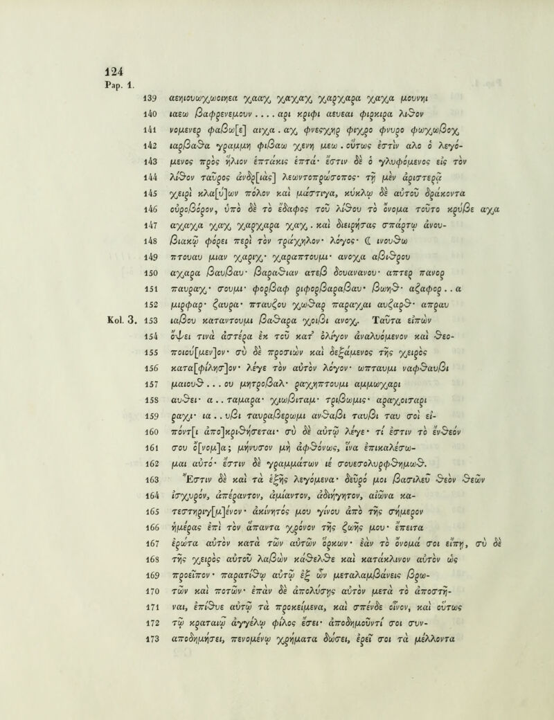 139 l40 l4l i42 i43 144 i45 l46 l47 i4s i49 150 151 152 153 154 155 156 157 158 159 160 l6l 162 l63 164 165 l66 167 16S 169 170 171 172 173 a£Yitovü}%u)otviect %aa% f^ovvvii taew ßa(p^evejJ.ovv .... a^i y.^upi aeveai (pi^Ki^a At-S’ov vojJLEve^ cpaßu)[e] aix,a • (pvsg%yi^ cpvv^o (pw%wßoy^ la^ßaS’a y^afj-ixyi (pißau %euyj ixew . ovTwg iirrlv aÄo o Äsyo- fJLEvog TT^og VjXiov eirTaKig etttÜ' e^ttiv ^e o yXv(poiJ.Evog Eig rov A/'S’ov rav^og ai/^^[ia?] ÄEWVTOTr^wo'OTrog- ixev a^i7TE^a %si^i yXa[y'^u)v ttoAov y-oi \xd7Tiya, kvkXw uvtov ^^aKovra ov^oßo^ov, VTTO Äe TO E^UCpOg rov Äl'SoV TO OVOfJLa TOVTO K^vßE a%a %“% ^lEi^'^rag dvov- ßiaKW (po^Ei TTE^i rov r^dxyiXov‘ Äoyog- d ivovSw Trrovav fxiav %a^tX‘ %a^aTrrovfJU- avo%a aßi^^ov a%a^a ßavßav ßa^a^iav arEß ^ovavavov uttte^ ttuvo^ Trav^ctyj’ <tov\xi' (po^ßacp ^upo^ßa^aßav' ßwYiS a^a<po^ .. a fju^(pa^' ^av^a' irrav^ov %u)3‘a^ Tra^ayßi av^a^S air^av laßov fcaravrov/xt ßaS'a^a %oißi avoy^. Tavra s/ttwv o-^/Ei rtvd arri^a ex. rov xar oÄiyov dvaÄvoixEvov xai &eo- 7Toiov[fXEv'jov' rv Se TT^oTiujv xat SE^dfJLEvog r^g %ei^og xara[^(plKYj(r^ov ’ Aeys tov avrov Aoyov wirraujUt vacp^avßi fxaiovd-.. . ov fxv\r^oßaX' ^ay/inrovixi ajujuw%a^t avS'Ef a .. rafxa^a- %iwßiraix' r^ißwjjug' a^a%oira^t la . . vßi rav^aßE^wixi av^aßi ravßi rav cro) ei- 7toVt[{ d.TTo'jK^iS'^a'Erar crv Äe avru Ksys' rl Erriv ro evSeov cov o[vo/x]a; fxj^vviTov fx’^ dcp&ovwg, Iva ETnxaÄEru- fxat avro' ettiv Se y^a/xfxdrwv ie O'ovEiToXv^cpS'YiiJLwS’. “'Emv xai rd E^^g XEyofXEva' ^ev^o fJLoi ßacriXEV 'S’eov S'ewv t<T%v^ov, aTTE^avrov, dixlavrov, dhY^yv^roVy alwva xa- rErrYj^iyllxjivov' dxi'vyjrog fxov ylvov diro rvjg (n^fXE^ov ^jUE^ag Itt) rov diravra y^^övov rtjg ^co^g fxov eVetra i^wra avrov xard rwv avrm o^xwv idv ro ovoixa (Toi eith^, r^g yßi^og avrov Xaßwv xdS-EÄd-E xai xardxXivov avrov wg w^oe7t70v’ Tra^arOuj avru 1^ wv iXErakafxßdvEig ß^w- rm xai Trorwv' iyrdv Se dTToXvri^g avrov \XErd ro dirorrrj- vai, ETTiSvE avrw rd Tr^oxEt[XEva, xai tnrivdE oTvov, xai ovrwg rw x^araiu) dyysXw (plXog eVsr dirodYjiJLovvri <Toi cw- aTTodyiix^jEi, TTEvofXEvuj %^^iJ,ara ^wCEi, e^e7 crot rd /usÄÄovra cn)