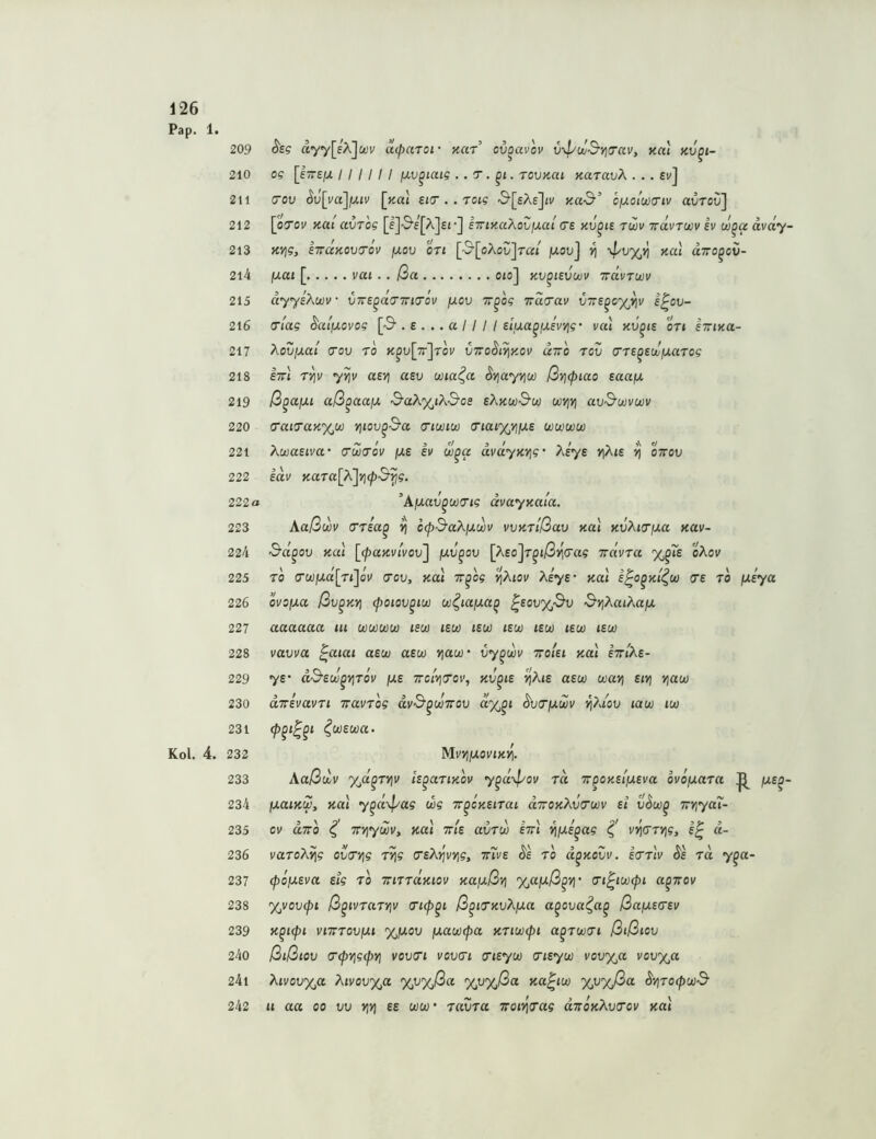 Pap. 1 Kol. 4 209 ^sg a7y[eX]ct)v acparoi- Kcir’ ovoavov vxpuj&yitrav, nal nv^i- 210 og [i-e/jL I I I I I I jxv^iaig . . T. . tovkui kcctuvX . . . £v] 211 (70U Sv[va]jJLiv [>tat sia-. . roig 'S’[£Ae]o/ ica-S-’ c/jLolwa’iv avroC] 212 [oToi^ KUi avTog [l]-S'£[A]£i •] k7ny.aXoZjxal C£ hv^is twv ttuvtojv ev w^a ävdy- 213 e7rdKOV(Tov juou oTi [•^[oAol/Jt«/ jwouj Kal airo^cC- 214 juat [ vai.. ßa oto] kv^isvwv ttcIvtuiv 215 äyyeXwv vTrs^do’Tria'öv fxov Tr^og Tido'av v7TS^cyJ]v i^ou- 216 (Tiag ^alßovog [3‘. e . .. a 11 I I slua^iMwig’ val kv^is ori sttiku- 217 XoVjJLal (TOV TO K^u[7t]tOV VTO^i^KOV aTTO TOV (7T£^£cJjUaT0? 218 Itt« Tj^i' yyjv aevj aev wia^a SYjayYiW ßvjcpiao eaafx 219 ß^ajju aß^aaiJ, 3'aX'x^i?\.&08 sXkw&w wjj») au'S’wvwi/ 220 a‘aio‘aK%u} vßov^S'a <tiwiw cnai'x/iiJ.e wwww 221 AwaEtva* crwTov fjt.e ev w^a dvdyK7]g’ Xeye v|At£ ^ ourov 222 eai/ KaTa[X']Yj(p&'^g. 222 o ’AjuaJ^wtr/s dvayKuia. 223 \aßwv crrea^ ^ ocpS’aXjjiüjv vvKTißav Kal KvXia’fxa Kav- 224 Sd^ov Kal [(paKvlvov'j fJLV^ov [Xeo'^T^ißYidag irdvra %^?£ oXov 225 TO G‘U]fj.d[rijov (70V, Kal ir^og ’^Xiov Xeye- Kal e^o^Kt^(jü 7e ro ixeya 226 ovo/xa ßv^Kri (poiov^ioo ui^iafxa^ ^eovyßv &y;XaiXafx 227 aaaaaa tu cüwuju) lew isvo lew tsu) lew lew is(jo 228 vavva ^aiai aew asw viaw- vy^wv ttoUi Kal hrlXe- 229 7£’ d&euj^yjTov fxe TTc/vjfroi', kv^is ^Xte a£w way; eivi v^aw 230 ditevavTi iravTog dv&^oüTrov ^v^jxwv ^?uov latio tw 231 ^W£W«. . 232 MvYljXOVlKl^. 233 Aaßdv y^d^TViv Iz^aTiKov y^d\pov rd Tr^OKeifxeva ovofxara jxe^- 234 fxaiKW, Kal y^d\pag wg Tr^cKeirai (xttokXv^cüv et vSw^ TrviyaT- 235 ov aTTo ^ TTViywv, Kal tt/e avTw im ^ixe^ag vy\7TV\g, e^ ci- 236 varoX^g ov7V}g TV\g (reXrivYig, mve ^e ro d^Kovv. zttIv Äe rd y^a- 237 (pofxeva etg to imrdKiov Ka^xß-zi %a\xß^v\- ^i^uxxpi a^irov 238 %vov(pi ß^ivrarviv ß^iTKvXixa a^ova^a^ ßa/xe^ev 239 K^Kpt VlTTTOVIXl %fX0V \XaU)(pa KTKJüCpl a^T(Jü7l ßtßiov 240 ßißtov 7^vig(pYi V0V71 V0V71 7iey(jo 7ieyij) vovyja vou%a 241 Xivov%a Xtvov%a %v%ßa yjjyßa Ka^ico yjjyßa ^-/irocpooB' 242 u aa 00 vv yjyj ee uiu- ravra TrotijVas djroKXv^cv Kal