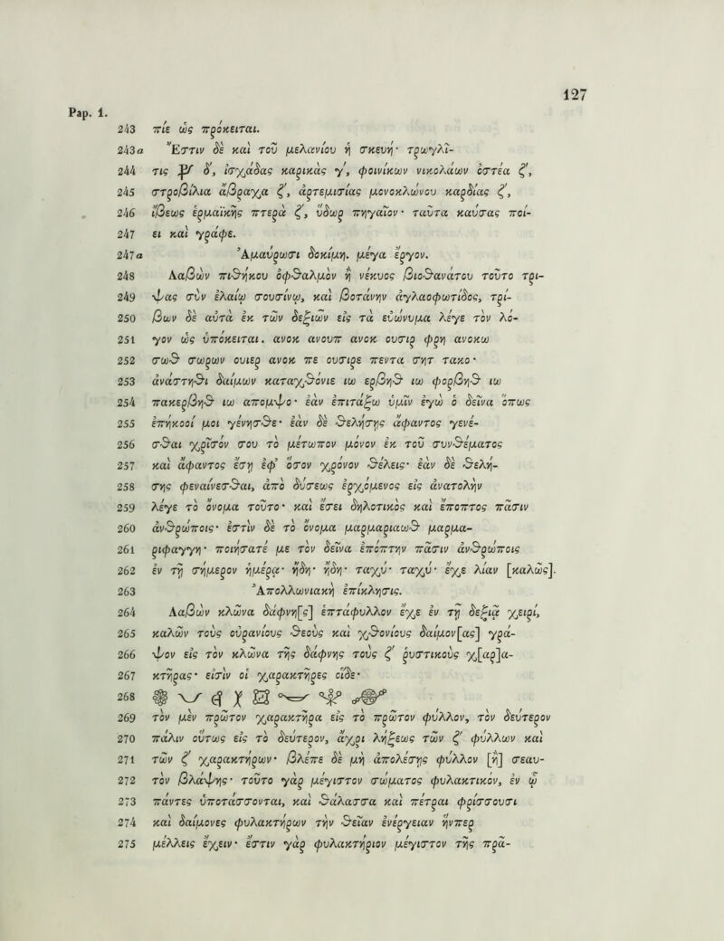 Pap. 1 243 tt/e wg TT^oKSiTai. 243 a ’^Ettiv S'e Kai rov ixsXaviov ^ crKSV^- r^oiyXi- 244 Tig ^ ItjyJi^ag Ka^iKag y, <poiviKU)v viKoXäm cxTria 245 cTT^oßiXia aß^ayja d^Tefj.io'lag ijlcvok?mvov Ka^^lag 246 i'ßswg e^faaiK^g Trre^a 7iYjya7ov- ravra Kavtrag ttoi- 247 £t y-a\ y^dcpe. 247a ^Afxav^ü)(Tt ^OKifJ.'/!. ixiya ^yov. 248 Aaßwv T7id'‘^K0v ocp^aXjjLov ^ usKvog ßio^avärcv tovto r^i- 249 d^ag avv eXaiw o’ovtrlvw, nai ßordvYiv dyXaocpwrl^og, t^i- 250 ßwv Se avTO. bk im hz^im Big id sCmviMt Aeye lov Ao- yov dg VTVOKBiiai. avoK uvovtt uvok ovti^ <p^v\ avoKU) dcüS crw^m oviB^ avoK ttb ovii^s ttsutu (Tyit tuko • avdirti'S'i ^ai/uwi' KaraxSouis iw s^ßrid- iw (po^ßvi& iw TraKB^ßvi^ lu) «TTOjUv^o • idv Bmid^u) vimv lyd o ^e7va oTroog 255 BTTYiKooi jj.01 yBVYia-&B' Bttv &sXvi<Ti^g äcpavTog ysvi- 256 0'3‘ai %^'i(Tov (70V 10 ixbiiüiov ijlovov bk iov ^vv&sfxaiog Ka\ d(paviog Birj Icp’ oiov %^ovov S^iXsig- sdv ^b &sX^- 7Vjg ^BvaivBiS'ai, divo ^v7Bwg B^y^öixEvog Big dvaio?^.‘^v 259 Ae^s '*‘0 ovojxa lovio- Kai b7bi ^yjAortJto? Kai IVottto? wd^iv 260 dv&^ujTTOig B711V Sb io ovofxa fjLa^iJLa^iacü& [xa^fJLa- 261 ^Kpayyvj' TroiYiiaiB fas iov Ss7va sTroTiiYiv 7ra7iv dv&^iJü7roig Ev 1^ 7i^iJLB^ov ‘^fJi.B^a- riSty ia%v' ia%V‘ b%b Xlav [jtaAw?]. ^ATToXX(/)viaK^ B7TiK?^yi7ig. Aaß(^v KXma BT:id<pvXkov e%s ev KaKwv lovg ov^aviovg &Bovg ku'i y^&oviovg ^a{fJL0v[ag'] y^d- ypov Big 10V K^idva i^g ^dcpvvig lovg ^ ^vniKOvg %[a^]a- Ki^^ag’ Biilv 01 %a^aKi^^sg cI'^b' 10V (XBv T^wiov <x,a^aKi^^a Big 10 tt^Ziov (pvXAoVy iov S'svib^ov 270 TrdÄiv oviwg Big 10 ^svis^ov, dy^oi ÄT^^ewg im ^ (^uAAwi/ Kai 271 im ^ %a^aKii^^wv‘ ßxiwB Ss juii dTroAeVj^? (pvKkov [^] 7sav- 272 10V ßAad^vig’ lovio yd^ [JisyiTiov ivoyiaiog (pvAaKiiKov, ev w 273 irdvisg V7roia77oviaiy Kai &aAa77a Kai Trsi^at (p^hiovii 274 KOI daifxovBg (pvAaKii^^ijov i^v SsTav svE^ysiav ^vtts^ 275 jueAAst? E'XyEiv' e7iiv yd^ (pvAaKirj^iov [j.Eyi7iov i^g Tr^d- 251 252 253 254 257 258 262 263 264 265 266 267 268 269