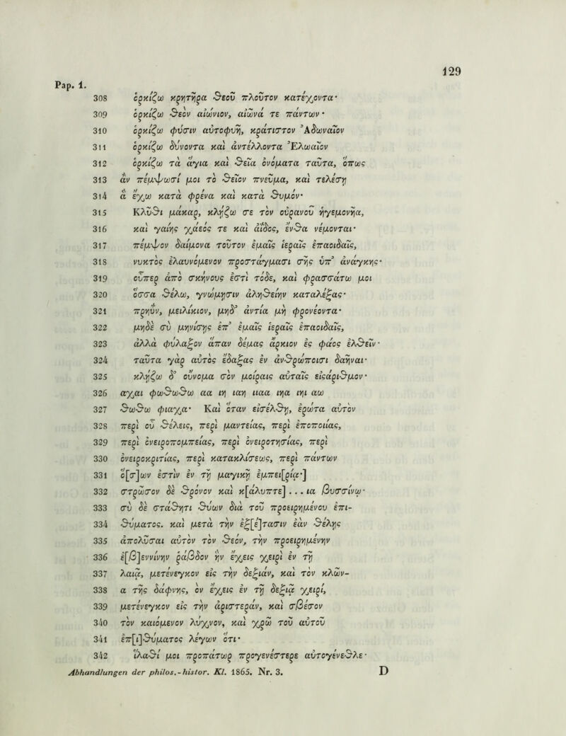 Pap. 1. 308 ^eeu TrXovrov naTixovra’ 309 c^Ki^u) S’ecv aiuviov, aiwvd ts Trdvrwv 310 c^Ki^u) (pvo'iv avTofv^, K^aTityrov ASuivaTov 311 o^Ht^u) ^vovTa neu dvriXhovTa ^EAcoartJV 312 c^Ki^w 70, ayia KOi &e7a ovofxoTO tovto, oVw? 313 dv Treju-v^wo/ juot ro &e7ov TrveCjua, not reAeV^ 314 d e%w aaTO (p^eva neu Kord &vijlov' 315 KAu'S’i fxdna^, nX^^w ce tov ov^avov vjyeixovvjo, 316 na\ yatYj? %deog ts nai didcg, sv^a vsijlcvtoi' 317 7rEio\}/ov daifJLOva tovtov Iju«i5 Is^oug STTOoi^cug, 318 vvKTog eXavvcixevov T^oTrdyixau'i (TY^g vrr^ dvdyKY\g’ 319 evTTs^ äTTo <rnY,vovg icrrl rode, nal ^^atrerarw fJLoi 320 OTTO ^eXu}, yv(jüiJ.^7iv dXYj&siYjv noToXe^ag' 321 TT^YjVv, fxsiXimov, dvTia fXYj (p^oviovTO 322 fXYi^e (TV [J.vivl(T^g stt sy.o7g is^oTg sTraoi^oTg, 323 oAAa (pvXa^ov otov SsiJ,ag d^niov eg <p(dog eXB'sXv 324 TOVTO yd^ ovTog sSo^ag iv dv&^oüTroKTi 325 S’ ovvo/oo (TOV (xoi^oig ovToTg sigd^i&fxov' 326 a%at (pujSw&(ji) oo ivi ioyi iioo iyjo irji ow 327 ‘S'cü&u) (pia%o‘ Kat otov etVeA^^, i^wTo ovtov 328 TTS^i ov SeXetg, tts^l ixovTslog, tts^i eToiroilog, 329 TTS^l CVSl^OTrOIXTTslog, 'TTS^l OVSl^OTYlTlOg, TTS^t 330 ovsi^on^LTiag, tts^I noTonXiTSwg, tts^I vrdvToov 331 o[cr]wi/ IcTTiV ev t^ ixoyin^ ljU7ret[^ia*] 332 (TT^UXTOV de 3'^OVOV Kol «[aAuTTTc] .., lO ßvTTlVU)- 333 (TV Se (TTdSiJTt S'VWY dld TOV TT^Otl^YlIXevOV ETTt- 334 d-vixoTog. y.o'i (XSTd T^v l^[e]ra(Tiv idv 3-eXyjg 335 OTroXvTai ovtoy tov Ssov, t^v T^oei^yiiusvyjv 336 e[ß\svv'ivviv ^dßSov '^v s%sig %e«^t sv rp 337 Xoia, fxsTsvsyKOv slg T^v de^idv, not tov nXwv- 338 o Ttjg ^d(pvYig, oi/ ey^sig ev t^ ds^ia yjsi^i, 339 iJLSTsveynov etg t^v d^iiTTS^dv, na\ (rßs(Tov 340 TOV noioixevov Xvyjvov, not tov ovtov 341 l7r[t]'S'OjuaTC? Xeytjov oti' 342 WoS’l fjLoi Tc^oirdTw^ Tt^oysvetTTS^s ovToyeve^Xs- Abhandlunsen der philos.-hislor. Kl. 1865. Nr. 3. D