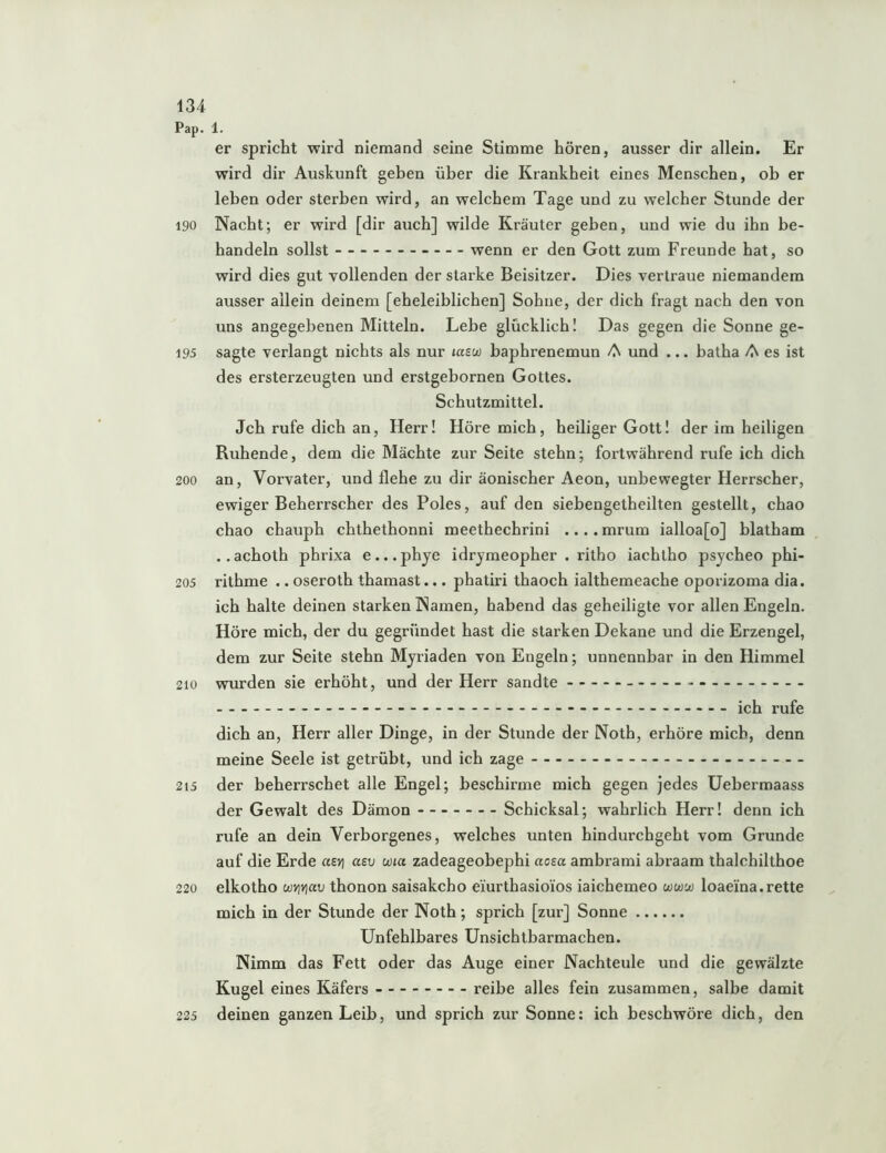 Pap. 1. er spricht wird niemand seine Stimme hören, ausser dir allein. Er wird dir Auskunft geben über die Krankheit eines Menschen, ob er leben oder sterben wird, an welchem Tage und zu welcher Stunde der 190 Nacht; er wird [dir auch] wilde Kräuter geben, und wie du ihn be- handeln sollst wenn er den Gott zum Freunde hat, so wird dies gut vollenden der starke Beisitzer. Dies vertraue niemandem ausser allein deinem [eheleiblichen] Sohne, der dich fragt nach den von uns angegebenen Mitteln. Lebe glücklich I Das gegen die Sonne ge- 195 sagte verlangt nichts als nur laew haphrenemun A und ... batha A es ist des ersterzeugten und erstgebornen Gottes. Schutzmittel. Jch rufe dich an, Herr! Höre mich, heiliger Gott! der im heiligen Ruhende, dem die Mächte zur Seite stehn; fortwährend rufe ich dich 200 an, Vorvater, und flehe zu dir äonischer Aeon, unbewegter Herrscher, ewiger Beherrscher des Poles, auf den siebengetheilten gestellt, chao chao chauph chthethonni meethechrini .... mrum ialloa[o] blatham ..achoth phrixa e...phye idrjmeopher . ritho iachlho psycheo phi- 205 rithme .. oseroth thamast... phatiri thaoch ialthemeache oporizoma dia. ich halte deinen starken Namen, habend das geheiligte vor allen Engeln. Höre mich, der du gegründet hast die starken Dekane und die Erzengel, dem zur Seite stehn Myriaden von Engeln; unnennbar in den Himmel 210 wiurden sie erhöht, und der Herr sandte ich rufe dich an, Herr aller Dinge, in der Stunde der Noth, erhöre mich, denn meine Seele ist getrübt, und ich zage 215 der beherrschet alle Engel; beschirme mich gegen jedes Uehermaass der Gewalt des Dämon Schicksal; wahrlich Herr! denn ich rufe an dein Verborgenes, welches unten hindurchgeht vom Grunde auf die Erde azY\ asv ma zadeageobephi aoea ambrami abraam thalchilthoe 220 elkotho wYjYiav thonon saisakcho eiürthasio'ios iaichemeo ww'jo loaeina.rette mich in der Stunde der Noth; sprich [zur] Sonne Unfehlbares ünsichtbarmachen. Nimm das Fett oder das Auge einer Nachteule und die gewälzte Kugel eines Käfers reibe alles fein zusammen, salbe damit 225 deinen ganzen Leib, und sprich zur Sonne: ich beschwöre dich, den