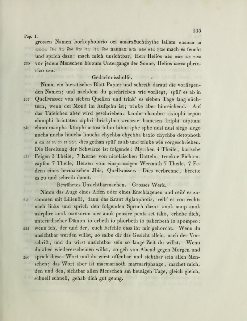 Pap. 1. grossen Namen borkephoiurio ozi amarxeuchthytbe lailam aaaaaa ui wwwuj isu) isw isu) isuj Isu) isuj Ysu) naunax am asw asuj viaw mach es feucht und sprich dazu: mach mich unsichtbar, Herr Helios asw wari e'iYj v\aw 230 vor jedem Menschen his zum Untergange der Sonne, Helios lawiw phrix- rizo swa. Gedächtnisshülfe. » Nimm ein hieratisches Blatt Papier und schreib darauf die vorliegen- den Namen; und nachdem du geschrieben wie vorliegt, spül’ es ab in 235 Quellwasser von sieben Quellen und trink’ es sieben Tage lang nüch- tern, wenn der Mond im Aufgehn ist; trinke aber hinreichend. Auf das Täfelchen aber wird geschrieben: kambe chambre sixiophi arpon chnuphi brintaten siphri briskjlma aruazar bamesen kriphi niptumi 2^0 chmu maopha ktiophi artosi bibiu bibiu sphe sphe nusi nusi siego siego nucha nucha linucha linucha chychba chychba kaxio chychba detophoth u aa 00 vv >iv] es ww, dies gethan spül’ es ab und trinke wie vorgeschrieben. Die Bereitung der Schwärze ist folgende: Myrrhen 4 Theile, karische 2-'i5 Feigen 3 Theile, 7 Kerne von nicolaischen Datteln, trockne Fichten- zapfen 7 Theile, Herzen vom einsprossigen Wermuth 7 Theile, 7 Fe- dern eines hermaischen Jbis, Quellwasser. Dies verbrenne, bereite es zu und schreib damit. Bewährtes Unsichtbarmachen. Grosses Werk. Nimm das Auge eines Affen oder eines Erschlagenen und reib’ es zu- 250 sammen mit Lilienöl, dann das Kraut Aglaophotis, reib’ es von rechts nach links und sprich den folgenden Spruch dazu: anok anup anok usirphre anok osotsoron uier anok peusire penta set tako, erhebe dich, unterirdischer Dämon io erbeth io phorbeth io pakerbeth io apompso: 255 wenn ich, der und der, euch befehle dass ihr mir gehorcht. Wenn du unsichtbar werden willst, so salbe dir das Gesicht allein, nach der Vor- schrift, und du wirst unsichtbar sein so lange Zeit du willst. Wenn du aber wiedererscheinen willst, so geh von Abend gegen Morgen und 260 sprich dieses Wort und du wirst offenbar und sichtbar sein allen Men- schen; das Wort aber ist marmariaoth marmariphange, machet mich, den und den, sichtbar allen Menschen am heutigen Tage, gleich gleich, schnell schnell, gehab dich gut genug.