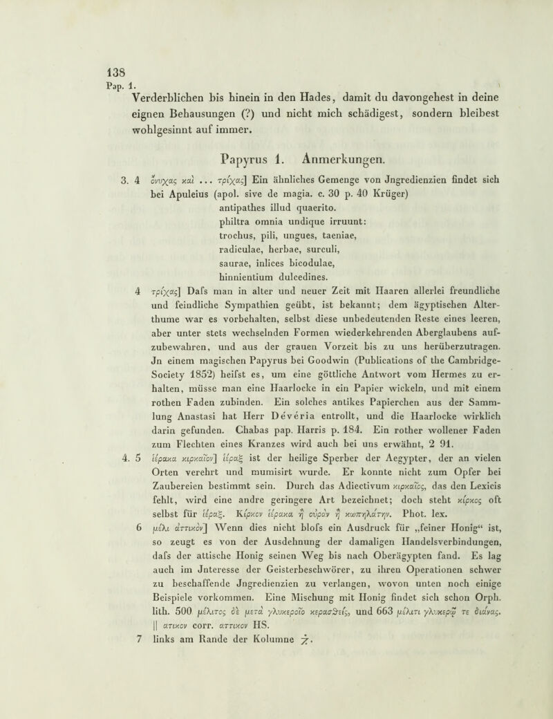 Pap. 1. Verderblichen bis hinein in den Hades, damit du davongehest in deine eignen Behausungen (?) und nicht mich schädigest, sondern bleibest wohlgesinnt auf immer. Papyrus 1. Anmerkungen. 3. 4 omxa-^ xat ... Tpixag] Ein ähnliches Gemenge von Jngredienzien findet sich bei Apuleius (apol. sive de magia. c. 30 p. 40 Krüger) antipathes illud quaerito. philtra omnia undique irruunt: trochus, pili, ungues, taeniae, radiculae, herhae, surciili, saurae, inlices bicodulae, hinnientium dulcedines. 4 Tpt'xag] Dafs man in alter und neuer Zeit mit Haaren allerlei freundliche und feindliche Sympathien geübt, ist bekannt; dem ägyptischen Alter- thume war es Vorbehalten, selbst diese unbedeutenden Reste eines leeren, aber unter stets wechselnden Formen wiederkehrenden Aberglaubens auf- zubewahren, und aus der grauen Vorzeit bis zu uns herüberzutragen. Jn einem magischen Papyrus bei Goodwin (Publications of the Cambridge- Society 1852) heifst es, um eine göttliche Antwort vom Hermes zu er- halten, müsse man eine Haarlocke in ein Papier wickeln, und mit einem rothen Faden zubinden. Ein solches antikes Papierchen aus der Samm- lung Anastasi hat Herr De'veria entrollt, und die Haarlocke wirklich darin gefunden. Chabas pap. Harris p. 184. Ein rother wollener Faden zum Flechten eines Kranzes wird auch hei uns erwähnt, 2 91. 4. 5 Upaaa KLpxaiov'] Upa'^ ist der heilige Sperber der Aegypter, der an vielen Orten verehrt und mumisirt wurde. Er konnte nicht zum Opfer bei Zaubereien bestimmt sein. Durch das Adiectivum xipxaTcg, das den Lexicis fehlt, wird eine andre geringere Art bezeichnet; doch steht xipxcg oft selbst für Upa^. Kipxcv iipaxa ^ ovpdv ^ xwTtrrjXaTrjv. Phot. lex. 6 fxeXi drnxovJl Wenn dies nicht blofs ein Ausdruck für „feiner Honig“ ist, so zeugt es von der Ausdehnung der damaligen Handelsverbindungen, dafs der attische Honig seinen Weg bis nach Oberägypten fand. Es lag auch im Jnteresse der Geisterbeschwörer, zu ihren Operationen schwer zu beschaffende Jngredienzien zu verlangen, wovon unten noch einige Beispiele Vorkommen. Eine Mischung mit Honig findet sich schon Orph. lith. 500 fxiXiTcg jusra yXvxspdio xspaaSrBi^, und 663 jusAm yXvKepiu re ^Lclvag, II arixov corr. arnxcv HS. 7 links am Rande der Kolumne