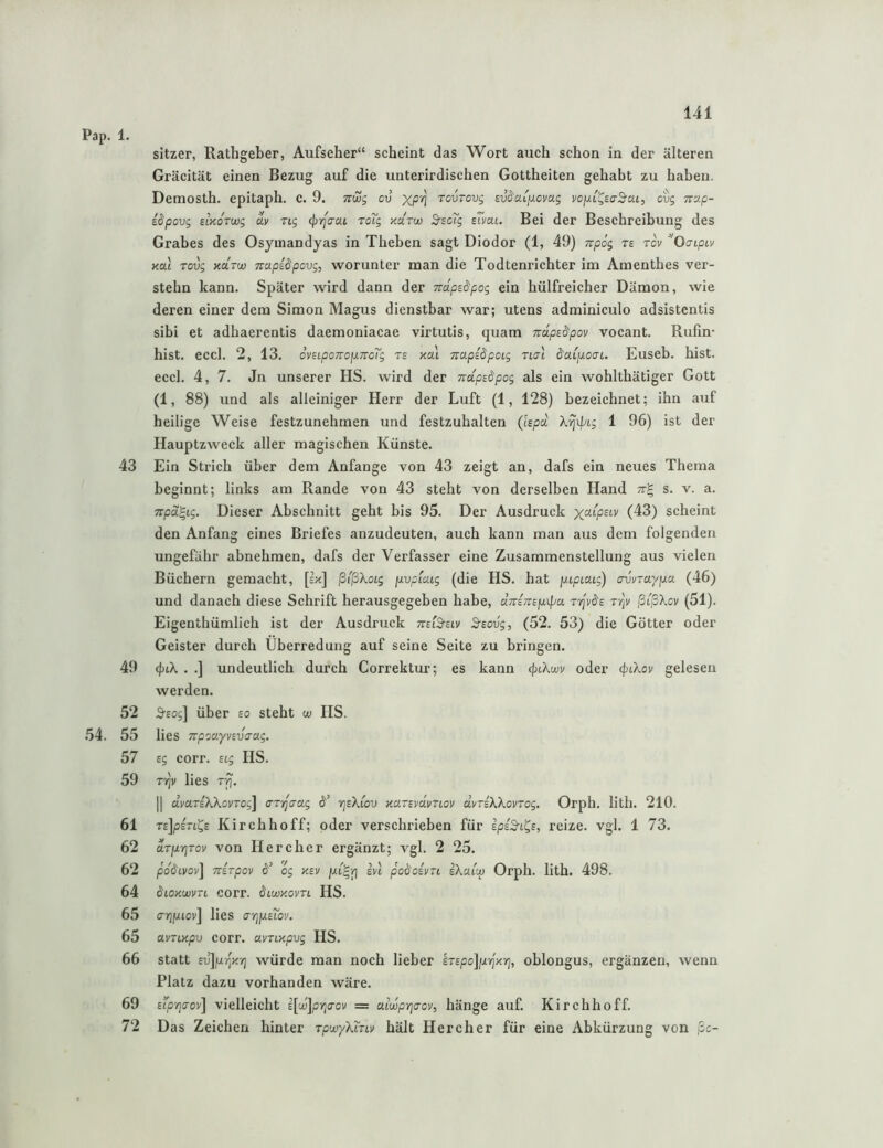 sitzer, Rathgeber, Aufseher“ scheint das Wort auch schon in der älteren Gräcität einen Bezug auf die unterirdischen Gottheiten gehabt zu haben. Demosth. epitaph. c. 9. ttcuj cv xP'^ Tovrovg svdciifxovag ovg 7rup- idpovg BMOTwg av rig (})rfaai roig aarw S^scTg sTvau Bei der Beschreibung des Grabes des Osymandyas in Theben sagt Diodor (1, 49) Trpög ts rov OaipLv Kol Tovg KCLTw TTapidpovg, worunter man die Todtenrichter im Amenthes ver- stehn kann. Später wird dann der Tvdpe&pog ein hülfreicher Dämon, wie deren einer dem Simon Magus dienstbar war; Utens adminiculo adsistentis sibi et adhaerentis daemoniacae virtutis, quam mdpedpov vocant. Rufin* hist. eccl. 2, 13. 6vHpo7ro]xndig rs km Tcapidpoig tutI daijJioaL. Euseb. hist, eccl. 4, 7. Jn unserer HS. wird der nctpsäpog als ein wohlthätiger Gott (1, 88) und als alleiniger Herr der Luft (1, 128) bezeichnet; ihn auf heilige Weise festzunehmen und festzuhalten (Ispd. X^ipLg 1 96) ist der HauptzAveck aller magischen Künste. 43 Ein Strich über dem Anfänge von 43 zeigt an, dafs ein neues Thema beginnt; links am Rande von 43 steht von derselben Hand s. v. a. Trpa^ig. Dieser Abschnitt geht bis 95. Der Ausdruck i.^^) scheint den Anfang eines Briefes anzudeuten, auch kann man aus dem folgenden ungefähr abnehmen, dafs der Verfasser eine Zusammenstellung aus vielen Büchern gemacht, [=k] ßtßXoig fxvpiMg (die HS. hat \xipiMg) cruvravpa (46) und danach diese Schrift herausgegeben habe, aWTrfjuif/a Tyjvds Tr]v ßißXcv (51). Eigenthümlich ist der Ausdruek tteiS-elv 3'Eovg, (52. 53) die Götter oder Geister durch Überredung auf seine Seite zu bringen. 49 <f;i.X . .] undeutlich durch Correktur; es kann (piXwv oder <piXov gelesen werden. 52 S'Eos] über so steht w IIS. 54. 55 lies TrpsayvEVirag. 57 sg corr. Eig HS. 59 Ti^v lies T'f]. II dydTEXXovrog] aryjaag d’ rjsXiov KavEvdvnov d.yriXXonog. Orph. lith. 210. 61 reJpsri^E Kirchhoff; oder verschrieben für spiS-i^E, reize, vgl. 1 73. 62 dTjxrirov von Her eher ergänzt; vgl. 2 25. 62 pddLvov\ TTETpov 6’ og KEV in poö'cEvn eXm'm Orph. lith. 498. 64 dioKwvTL corr. Ölmkovtl HS. 65 aripiov] lies ariixETov. 65 avTLKpv corr. avriKpvg HS. 66 statt £d]jurjK'/) würde man noch lieber iTspoJpTjKi^, oblongus, ergänzen, wenn Platz dazu vorhanden wäre. 69 Etp'naoy] vielleicht i[ui]pria-ov = aiwprjaov, hänge auf. Kirchhoff. 72 Das Zeichen hinter TpwyXLnv hält Here her für eine Abkürzung von ßc-