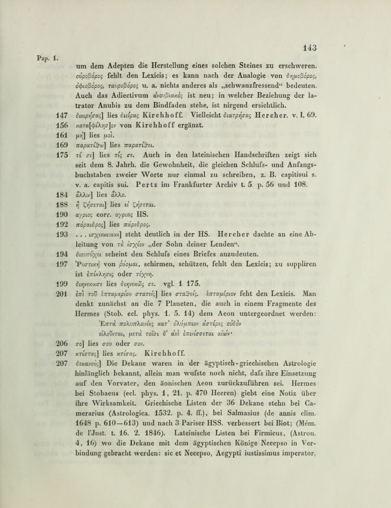 147 156 161 169 175 184 188 190 192 193 194 197 199 201 206 207 207 143 um dem Adepten die Herstellung eines solchen Steines zu erschweren. ovpoßopog fehlt den Lexicis; es kann nach der Analogie von drjiioßopog, oi^ioßopog, ravpoßSpog u. a. nichts anderes als „schwanzfressend“ bedeuten. Auch das Adiectivum dvovßiaxog ist neu; in welcher Beziehung der la- trator Anubis zu dem Bindfaden stehe, ist nirgend ersichtlich. disiprlaag] lies duipag Kirchhoff. Vielleicht SiaTprjaag Hercher. v. I, 69. naTa[<^LXria]ov von Kirchhoff ergänzt, juiy] lies juot. TcaparCSrw] lies TrapaTt'S'fi. TL (te] lies Tig as. Auch in den lateinischen Handschriften zeigt sich seit dem 8. Jahrh. die Gewohnheit, die gleichen Schlufs- und Anfangs- buchstaben zweier Worte nur einmal zu schreiben, z. B. capitisui s. V. a. capitis sui. Pertz im Frankfurter Archiv t. 5 p. 56 und 108. aWct'] lies dXko. ^ ^yja-ETM] lies ei ^rJcsTai. aypLog corr. aypiag HS. Trdpaidpog] lies Trdpsdpog. . . . LTXivtjoLVLWL] stcht deutlich in der HS. Hercher dachte an eine Ab- leitung von TO laxiov „der Sohn deiner Lenden“. ifcEVTvx^i scheint den Schlufs eines Briefes anzudeuten. ’Pva-TUT] von puopai, schirmen, schützen, fehlt den Lexicis; zu suppliren ist ETTLKXricng oder rixvyj- $LrjV£xwa-£ lies ^i-qvExwg crs. vgl. 1 175. Im Tcv EZTTajUEptou araTEi'g] lies araS^eig. kmaiiipLov feht den Lexicis. Man denkt zunächst an die 7 Planeten, die auch in einem Fragmente des Hermes (Stob. ecl. phys. 1. 5. 14) dem Aeon untergeordnet werden: 'Etttä TtoKvTtXcLviEg xar’ dXvpmov daTEpsg ovdov ElXEvvrai, fXEjd. rdiai dEi imviTaEtat alwv' cro] lies crov oder aov. KTiora;] lies KTiaag. Kirchhoff. ^EKavoug] Die Dekane waren in der ägyptisch-griechischen Astrologie hinlänglich bekannt, allein man wufste noch nicht, dafs ihre Einsetzung auf den Vorvater, den äonischen Aeon zurückzuführen sei. Hermes bei Stobaeus (ecl. phys. 1, 21. p. 470 Heeren) giebt eine Notiz über ihre Wirksamkeit. Griechische Listen der 36 Dekane stehn hei Ca- merarius (Astrologica. 1532. p. 4. IT.), bei Salmasius (de annis clim. 1648 p. 610 — 613) und nach 3 Pariser HSS. verbessert bei Biot; (Mem. de rjnst. t. 16. 2. 1846). Lateinische Listen bei Firmicus, (Astron. 4, 16) wo die Dekane mit dem ägyptischen Könige Necepso in Ver- bindung gebracht werden: sic et Necepso, Aegypti iustissimus imperator.