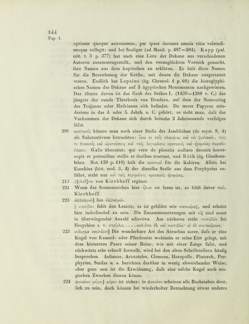 Pap. 1. optlmus quoque astronomus, per ipsos decanos omnia vitia valetudi- nesque collegit; und bei Scaliger (ad Manil. p. 487—504). Kopp (pal. crit. t. 3 p. 377) hat auch eine Liste der Dekane aus verschiedenen Autoren zusammengestellt, und den verunglückten Versuch gemacht, ihre Namen aus dem koptischen zu erklären. Er hält diese Namen für die Bezeichnung der Kräfte, mit denen die Dekane ausgestattet waren. Endlich hat Lepsius (äg. Chronol. 1 p. 68) die hieroglyphi- schen Namen der Dekane auf 5 ägyptischen Monumenten nachgewiesen. Das älteste davon ist das Grah des Sethos I, (1439—1388 v. C.) das jüngste der runde Thierkreis von Dendera, auf dem der Namenring des Trajanus oder Hadrianus sich befindet. Da unser Papyrus min- destens in das 4. oder 5. Jahrh. n. C. gehört, so sieht man, dafs das Vorkommen der Dekane sich durch beinahe 2 Jahrtausende verfolgen läfst. 208 Kparaiovg könnte man nach einer Stelle des Jamblichus (de myst. 8, 4) als Substantivum betrachten: ocot te roug TiXavit^rag xat tov l^wSLaxov, Tovg T£ dsmvovg y.cu wpoa-ziÖTrovg xal Tovg Xsycpsyovg xparaiovg xai ij/spcvag Trapadi- äoaaiv. Gale übersetzt: qui vero de planetis zodiaco decanis horos- copis et potentibus stellis et ducibus tractant, und Röth (äg. Glaubens- lehre. Not. 159 p. 118) hält die xpa-aiol für die Kabiren. Allein bei Eusebius (hist. eccl. 3, 4) der dieselbe Stelle aus dem Porphyrius an- führt, steht nur xai rovg Xeyofxiyovg xparaiovg tjysfjLcyag. 213 S^[oXo5j]rai von Kirchhoff ergänzt. 221 Wenn das Sonnenzeichen hier r^Xtov zu lesen ist, so fehlt davor Trpog. Kirchhoff. 223 ocpS’uXpitüy] lies otpS-aXpov. II vvxTißav fehlt den Lexicis; es ist gebildet wie vvxnxopa^, und scheint hier indeclinabel zu sein. Die Zusammensetzungen mit sind sonst in überwiegender Anzahl adiectiva. Am nächsten steht yvKTcßoa bei riesychius s. v. aTpCyXcg .... xaKsTrat 6'e xai yvxrcßow ol (^e yvxroxcpaxa. 223 xvXiTfxa xayS'dpcv] Die wunderbare Art des Ateuchus sacer, dafs er eine Kugel von Kameel- oder Pferdemist wohinein er seine Eier gelegt, mit dem hintersten Paare seiner Beine, wie mit einer Zange fafst, und rückwärts sehr schnell fortrollt, wird bei den alten Schriftstellern häufig besprochen. Aelianus, Aristoteles, Clemens, Ilorapollo, Plutarch, Por- phyrius, Suidas u. a. berichten darüber in wenig abweichender Weise; aber ganz neu ist die Erwähnung, dafs eine solche Kugel auch ma- gischen Zwecken dienen könne. 224 (j)axvLyov fjLvpcv] fjivpcv ist sicher; in ^axyiycv scheinen alle Buchstaben deut-» lieh zu sein, doch könnte bei wiederholter Betrachtung etwas anderes