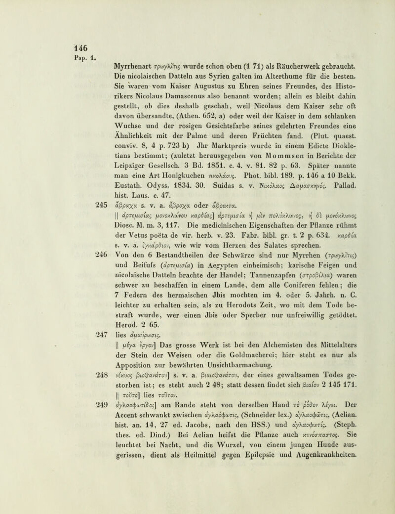Pap. 1. Myrrhenart rpwyXing wurde schon oben (1 71) als Räucherwerk gebraucht. Die nicolaischen Datteln aus Syrien galten im Alterthume für die besten. Sie waren vom Kaiser Augustus zu Ehren seines Freundes, des Histo- rikers Nicolaus Damascenus also benannt worden; allein es bleibt dahin gestellt, ob dies deshalb geschah, weil Nicolaus dem Kaiser sehr oft davon übersandte, (Athen. 652, a) oder weil der Kaiser in dem schlanken Wüchse und der rosigen Gesichtsfarbe seines gelehrten Freundes eine Ähnlichkeit mit der Palme und deren Früchten fand. (Plut. quaest. conviv. 8, 4 p. 723 b) Jhr Marktpreis wurde in einem Edicte Diokle- tians bestimmt; (zuletzt herausgegeben von Mommsen in Berichte der Leipziger Gesellsch. 3 Bd. 1851. c. 4. v. 81. 82 p. 63. Später nannte man eine Art Honigkuchen VLxoXaovg. Phot. bibl. 189. p. 146 a 10 Bekk. Eustath. Odjss. 1834. 30. Suidas s. v. NtxoX-aoj Aaixaaxrjvog. Pallad. hist. Laus. c. 47. 245 aßpaxa s. v. a. aßpoxa oder aßpEUTO,. II dpTEjJuaiag povoxXwvov xapdiag] dpTEpLcrM plv mXvKkwvog, vj 6'e povdxXwvog Diosc. M. m. 3, 117. Die medicinischen Eigenschaften der Pflanze rühmt der Vetus poeta de vir. herb. v. 23. Fahr. bibl. gr. t. 2 p. 634. xapdia s. V. a. Eyxapdtov, wie wir vom Herzen des Salates sprechen. 246 Von den 6 Bestandtheilen der Schwärze sind nur Myrrhen (TpwyXing) und Beifufs {dprEixiaia.) in Aegypten einheimisch; karische Feigen und nicolaische Datteln brachte der Handel; Tannenzapfen (arpoßCkia) waren schwer zu beschaffen in einem Lande, dem alle Coniferen fehlen; die 7 Federn des hermaischen Jbis mochten im 4. oder 5. Jahrh. n. C. leichter zu erhalten sein, als zu Herodots Zeit, wo mit dem Tode be- straft wurde, wer einen Jbis oder Sperber nur unfreiwillig getödtet. Herod. 2 65. 247 lies dp.avpwaLg. II fxiya. Epyov] Das grosse Werk ist bei den Alchemisten des Mittelalters der Stein der Weisen oder die Goldmacherei; hier steht es nur als Apposition zur bewährten Unsichtbarmachung. 248 vExvog ßtoS'avaroTj] s. v. a. ßicuoS'avaTov, der eines gewaltsamen Todes ge- storben ist; es steht auch 2 48; statt dessen findet sich ßtafou 2 145 171. II Toüro] lies Tovrov, 249 dyXaoipwn^og] am Rande steht von derselben Hand to podov XsyEL. Der Accent schwankt zwischen dykaö^wTLg, (Schneider lex.) dykao^wTig, (Aelian. hist. an. 14, 27 ed. Jacobs, nach den HSS.) und dyXaocpwTig. (Steph. thes. ed. Dind.) Bei Aelian heifst die Pflanze auch xvvoa-TraaTog. Sie leuchtet bei Nacht, und die Wurzel, von einem jungen Hunde aus- gerissen, dient als Heilmittel gegen Epilepsie und Augenkrankheiten.
