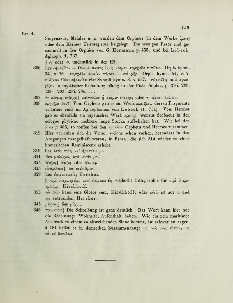 Pap. 1. Smyrnaeus, Malalas u. a. wurden dem Orpheus (in dem Werke opxoL) oder dem Hermes Trismegistus beigelegt. Die wenigen Reste sind ge- sammelt in den Orphica von G. Hermann p. 455, und bei Lob eck Aglaoph. 1, 737. |1 <TE oder vu, undeutlich in der HS. 306 lies a-cftpayi^a. — Ovvexa TravTog xocrptov a(f)priytd'a. tuttwtiv. Orph. hymn. 34, V. 26. acpprjyit^a 6'ixairjv tvovtov . . . xal yrjg. Orph. hymn. 64, v. 2. avvä'riixa. i($ov ai^paylda rsav Synesii hymn. 3. v. 537. acppayiäsg und a-(ppa- yi^Eiv in mystischer Bedeutung häufig in der Pistis Sophia, p. 285. 288. 290-293. 295. 296. . .. 307 rjv xoapog enicrxeg] entweder fi xoapov Itteo-xeS oder rj xotrpLov E;r£aX£i'. 308 xprjr^pa 3-eou] Vom Orpheus gab es ein Werk xpuT^psg, dessen Fragmente erläutert sind im Aglaophamus von Lobeck (1, 731). Vom Hermes gab es ebenfalls ein mystisches Werk xparrip, woraus Stobaeus in den eclogae physicae mehrere lange Stücke aufbehalten hat. Wie hei den opxoL (1 305), so treffen bei den xparrjpsg Orpheus und Hermes zusammen. 312 Hier verlaufen sich die Verse, welche schon vorher, besonders in den Ausgängen mangelhaft waren, in Prosa, die sich 314 wieder zu einer homerischen Reminiscenz erhebt. 319 lies Ecxtv to(5'e, xal <^pacrä.Tw fxoi. 321 lies jUEtX.t’xtoi', jjLYjd’ dvria fxol. 324 E^a^ag] Ira^ag oder sdEi^ag. 325 EiVapiS'pov] lies iaapi3^[xov. 329 lies dvEiponopnioLg Her eher. II 7tEp\ ovELpoTYja-iag, mpl ovEipoxpiTiag vielleicht Dittographie für Trspt ovEipc- xpia(a.g, Kirchhoff. 355 Tov S-EOK kann eine Glosse sein, Kirchhoff; oder avrov ist aus cu und TOI/ entstanden, Her eher. 345 fJLEXpsig] lies 346 npvjjivrlcna] Die Schreibung ist ganz deutlich. Das Wort kann hier nur die Bedeutung: Wohnsitz, Aufenthalt haben. Wie ein rein maritimer Ausdruck zu einem so abweichenden Sinne komme, ist schwer zu sagen. 2 181 heifst es in demselben Zusammenhänge eig Tovg aovg toVouj, tlg rd. ad. ßctaiXsia.