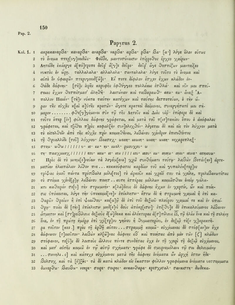 Kol. 1. 1 2 3 4 5 6 7 8 9 10 11 12 13 14 15 16 17 18 19 20 21 22 23 24 25 26 27 28 29 30 31 32 33 Papyrus 2. aK^anava^ßa- Kuva^ßa' ava^ßa- va^ßa‘ a^ßct' ^ßa' ßa- [«•] ?^eye cXov ovrnog ro ovojxa TT£^[yy]oei^wg’ ^o7ße, fjLavroa’vvaia'iv i~t^^c3'og e^%eo %ai^wv‘ Ayitci^y\ EKue^ye a[7ro]T^07rs «[vje S'sv^o’ aye &so'7ri'^wv (J.avTev[so vvKTog ev raAAaAaAa* aAAaAaAa* (7ai/TaAaAa* Ae^e tcvto to ovo/xa Kal avTo ti' C(f>ai^wv 7TTe^y70£i(^[w]?‘ Ei ttots ery^ev sy^wv K?^d^ov ev- &d^e SdipvYig’ [o»)]? te^^g no^vip^g ecpßiyyeo /rcAAajit? eo’S’Xd’ nal vvv jxoi (TTred- (TSiag s%cüi> SsTTrar/xar aÄviSii’ XaiTooviov y.al raßa^awß“ aew sw' dva^ *A- ttoAAoi/ riataV* [ri{]v viJKra ravryiv KaT£%wv yal Tavrvig SeTTOTSvwVy o t^v w- ^av T^g £0%»}? k\ou a'jvTyig n^arm' dysTE K^arsoi d'at/xovEg, (TWE^yy^irarE ixoi crij- fXE^ov ^•S'£[7]70jU£i'ot ruj r>]g Ayjrovg kuI Aiog vIm • ^e kuI TOVTO oVe^ [eu] (pvXkoig ^d(pvYjg y^d<pErai, Kal \XErd rov T:\ir\raKlov oVoy o UKEcpaXog y^d(pETai, Kal T[j-S’£t K£(paX[i]v c-yv]£Aj'x,'S'EV* XiyETai ds Kal Eig tov XvyjVov fXETa TO £j(T£A'9’£?v diro rYjg svy^g tt^Iv KoißVjß^vai, Xißdvcv yJvS^ov kiriTi^Evrog t?5 ■S’^uctAAi(5't [roy] Ay%voy ßoao'oyj’ wEavj- lawtvj' uiai^' wiayj' uiy^a^oTrÄvi^ (TTO/X- wSw I I I I I I XJ' l£- lU)' Vjl' twoA ^{xovy^ov' w TV]‘ iraayjxiay^l ! I! I ! soy taw »£• iew I 11 I icv iEOV‘ iw lYjtviu}' lYiar lEica- aEyiiovw' n^og ds ro />iv>iju[o]i'£y£ti/ rd ÄEyofx[£va] %^w (TwSsixari rovrw' Xaßwv ßordv\Y\v^ d^TE- IXErlav ^XioirdXiov Xißov ttve . .. KOKKOVcparog KU^dtav rov koI yv7raX£K[ro^]og T^i\pag ouov iravra T^orßaXE juEAt[ro?] ro d^KoZv ko.1 %^e7e cov rd %£tA>], rr^oXißavwrhag ro cTTcjua Xißdvov ttoiyit . . avrvj irTs^ag ixeXXoüv KOiixd(rßai oveiw yd?M- Kri K.aS'a^dv o’o[u] rviv crr^w/xvi^u’ K[Xd^dcvg Sa Sd<pvv\g sy^wv ev yß^trlv, m Kal tto/V iTig VTTOKEiraiy Xiya r^v v7roK£iiX£[vviJv ettikX'/io'iv' Errw Ss y\ (rr^wfxv^ %afxal ^ ettI Ka- Sa^dv S^oiwv ^ £7tI \piaiSou’ Kot[u]w Ss ettI rou Ss^iov orXEv^cv %afxal re Kal ev vTrai- TToIeI Ss [tTIv] iTTlKXyilTlV jUV1($'[£]l') Sovg d7T0K^[tTiv]‘ E7rt[3v]£ Ss iiTiKaXovfXEvog Xißavov dr\XY\rov koI [(Tt]^o/3/Aou? Ss^iovg ^wji^EJt« kuI dXaKro^ag d[<r]7r/Aoy5 ß, ru ^X(u) sva Kal r>j treXviv^ Eva, EV T^ TT^wrYj iijUE^a ettI yju[r^']ov yyjivov ^ Bvfxiaryi^i'ov, ev Ss^ia ro[v y^Ja^aKr^- ^a rovrov [>i£o.] ir^o? avrov ... o’r^ajUjujJ k-oiixw • EvyjOfXEvog Ss cr£(f)[av'\ov sy^E Sdcpvivov [r'joiovrov’ Xaßwv KA[w]va? Sdcpvvjg iß' ko.1 Troii^rag utto fxsv rwv [i^’] KXdSwv (rriipavov, ro[v\g Se Xonroiig dxXcvg Trsvre tTwST^cag sy^s ev Sa^ia EvypfXEvcg, Kal (XEr avryjg koi/xw iv rw auru (ryy\]xari' y^dcpE Ss crixv^vojXEXavi rw coi SyjXov/xEvw ... (TivvYiXi. ?] Kal KdrEy^E EvyjOjXEvog fXErd r>ig Sdipw^g ovofxara wv d^yji^ icriv );($£• ßoXtroyj Kai rd rd Se Kard KXdSov £tg SKacrrov cpvXXov y^aipöfXEva ovofxara vECCTEfxixira Scüvo^Bw ßavßw voYi^E' <rot^£’ (roi^yig‘ avKavBa^a E^E(r%icraX- cuvKirr*]' SwSeku-