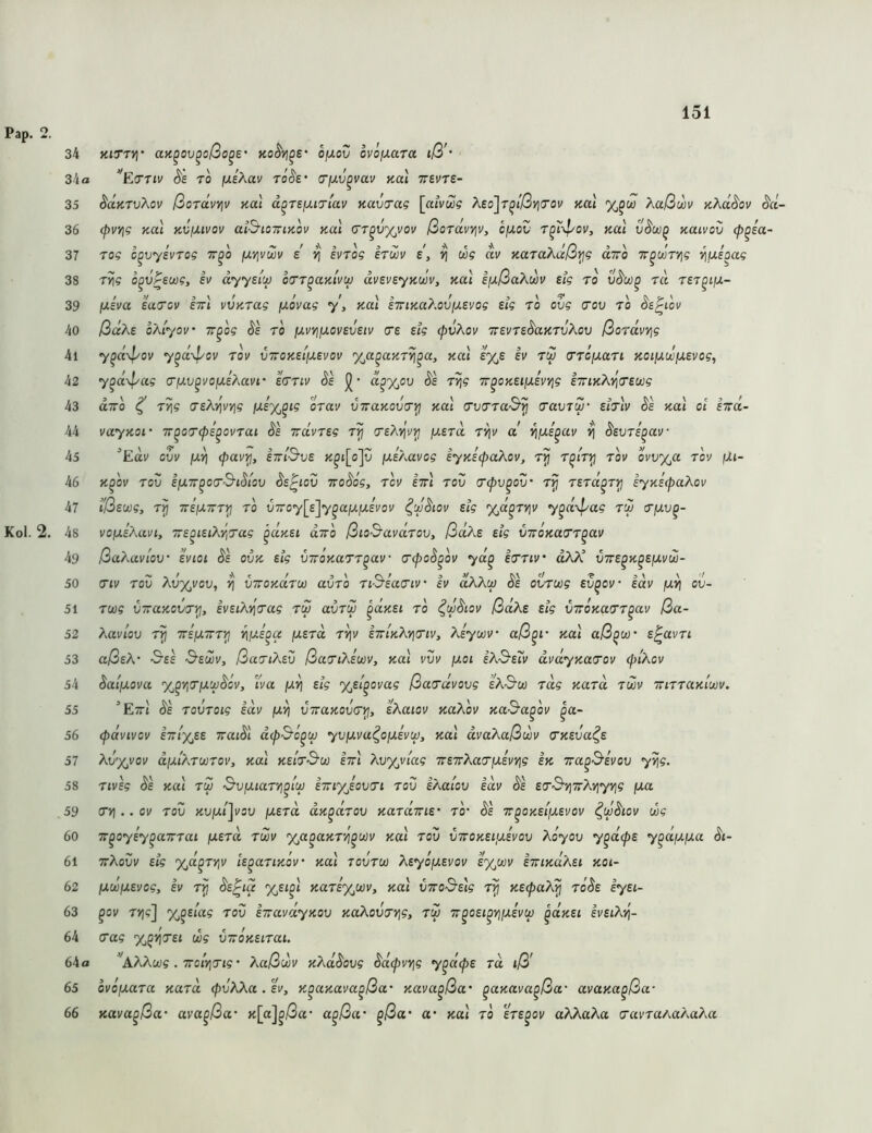 Pap. 2 Kol. 2 34 KiTTy}’ aK^ov^oßo^e' no^yj^e ofxov ovoiJLaTa iß'- 34a ’'EfTTiv S'6 TO fXEÄav tÖ^£' o'fxv^vav tcal TSVTe- ^düTvXov ßordvv\v Kal d^TefJuriav Kuvirag \aivZg X£o\r^lßYi<Tov Kal %^uü ?^aßwv KXd^ov §d- (pvYig Kal KVfXivov ai^ioTTiKov Kal ctt^u%vov ßordvv\v, ofJLOV r^n^oi/, Kal kuivov (p^ia- rog c^vysvTog tt^o fXYivwv e ivTog erwv e, ») oog ai/ KaraXdß^g diro Tr^w'ryjg ‘^uioag rvig o^vrsuog, ev dyyeiu) orr^aKivu) dvevsyK^v, Kal efj-ßaKm ztg ro v^u)^ r« rzT^ijX- ixzva za(Tov zirl vvy.rag fxivag y, Kal ZTUKa^.ovixzvog zig ro ovg cov ro ^z^iov ßd'Kz oAiyov' Tr^og ^z ro fxuyj/xovzvziv g'z zig cpvAov irzvrz^aKrvAov ßordvvig 7^ft\^oi/ y^d\pov rov vTroKZi'fXZvov %a^aKrYi^a, Kal z%z zv rtv (TrcfJLari Koiixwjxzvog^ y^d\l/ag o’fj.v^i'ofjizÄavi' zcrrtv Sz d^y^ov dz T/\g ir^oKZiixivY^g z7riKAv\(TZ(xig UTTO ^ r^g rzAi^vyig ]wrx,^{? orav vTraKovr^ Kal (rurraS^ (ravrw' zitIv dz Kal oi hrd- vayKOf 7T^oT(pz^ovrai dz irdvrzg rij o’zAtji'^ /j.zrd r^iv ct ^jxz^av ^ dzvrz^av “Eav ovv [jiri (pavi^, i7rt&vz K^i[o]v fxz/MVog zyKzcpaXov, r^ r^i'r^ rou ovv%a rov ßi- K^ov rov zßTT^orS'idiov dz^iov Trodog, rov zttI rov (Tcpv^ov' rjj rzrd^ryj zyKzcpaAov Ißzwg, tJ] TTZßTrryj ro viroy^z'jy^aij.ßzvov ^wdiov zig yjd^rYiv y^d^pag tw rßv^- vofjizXavi, 7rz^iziAY,rag ^dKzi diro ßio^avdrov, ßdXz zig V7roKa(Tr^av ßa?Mviov ZV tot dz ovk zig virÖKarr^av o'<pod^ov yd^ ztrriv' olAK virz^K^zßvw- (Tiv rov Avy^vov, viroKdru) avro riS’zao'iv' ZV aAAu) dz ovroüg zv^ov' zdv ßv\ ov- roog VTraKovirtj, ivziAt]'(rag rw avrdo ^dyzi ro ^wdiov ßdkz zig viroKatTr^av ßa- Aavlov rp Trzßirr^ nß^^^ ßzrd rvjv zTriKAtjnv, Azywv' aß^r koI aß^w’ z^avri aßzA' Szz 3-zcuv, ßariAzv ßariAzuiv, Kal vvv ßoi iA&zTv dvdyKacrov (fn'Aov daißova yj^r,rßwdov, l'va ßvi zig %zi^ovag ßa(rdvovg zAS-u) rag Kard rwv TurraKioov. Ettj dz rovroig zdv ß^ v7raKov(T^, zAaiov KaAov Ka&a^ov |a- (pdvivov ZTrlyj.z xaidl dip&o^U) yvßva^oßzvw, Kal dvaAaßwv (TKZva^z Av'XjVov dß'iArwroVy Kal KzirS’u zwl Av%vlag TrzTrAao'ßzvi^g zk ora^^zvov y^g. rivzg dz Kal rw S'vßiaryj^i'uj zTriyJovcri rov zAaicv lav dz z(T&Yj7rAviyY\g ßa (TV}.. ov rov KVßl^vov ßzrd dy^drov Kardwiz' ro’ dz ir^oKzißzvov ^wdiov wg TT^oyz'y^aTrrai ßzrd rwv %a^aKr’/j^wv Kal rov vwoKZißzvov Aoyov y^dcpz y^dßßa di- ttAovv zig yjd^rvjv iz^ariKov Kal rovrw Azyoßzvov zyjwv ziriKdAzi koi- ßwßzvog, ZV rjj dz^ta %£i^l Karz%wv, Kal V7^o^zlg r^ KzcpaA^ rddz zyzi- ^ov rrjg] %^ziag rov ziravdyKov KaAov(Tt]g, rw Tr^ozi^yjßzvw ^dKZi zvziAtj- irag yj^vjVet wg VTroKZirai. 64a ^AAAwg . TroiyjTig • Aaßwv KAddovg dd^vy^g y^d^z rd iß' 65 ovoßara Kard (pvAAa . zv, K^aKava^ßa' Kava^ßa' ^aKava^ßa' avuKa^ßa- 66 Kava^ßa- ava^ßa' K[aj^ßa' a^ßa' ^ßa' a* Kal ro zrz^ov aXAaAa a'avraAa?\a?M 35 36 37 38 39 40 41 42 43 44 45 46 47 48 49 50 51 52 53 54 55 56 57 58 59 60 61 62 63 64