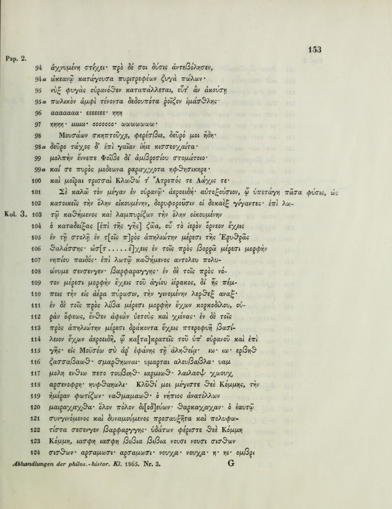 Pap. 2. 101 102 Kol. 3. 103 104 105 106 107 108 109 110 111 112 113 114 115 116 117 118 119 120 121 122 123 124 94 a%vvp.ivv\ tt^o (Toi ^crig duTeßoÄtjtrsv, 94 a waeavu xardyovo'a Trv^iT^etpiwv ^vyä ttwAwv 95 vv^ (pvydg ov^avO'S’sv aaraxaTO^BTui, evr dv aKOViT^ 95 a TTwXiyiov d[x<p\ Tevovra dtdoviröra ^o7^ov iiJ.da‘ß?^Yig' 96 aaaaaaa‘ esseeee’ vjvjyi 97 yjyiyiV ooooooo* wwuiwujujüi’ 98 Mov(rdu)v a‘KYiTTov%£, fe^eo'ßis, dsv^i [xoi 98o dev^o Tayjtg ^ etti ya7av iviis KifTO'Eoyß.lra' 99 (xoXt^v evvETTE ^o7ße di dixß^otrlov (TTOfxaToio' 99a Kal (TE TTv^og ixsdEwva ^a^ctyjyjiTa vjcpßyiiTiKVi^e' 100 KO.I juo7^at r^ica-ai KAw-ScJ t ''kr^oirög ts Aa%ig re* Xe KaXu rov fj,£yav ev ov^avw' de^oeidvi' avTo^oviriov, w VTrsrayt] Trdcra (pvaig, wg KaT0iKe7g r^v oXviv oiKovfJLEvvjv, do^vfo^cvG'tv oi dsKas^ ylyavTEg- etti Aw- rw KaßriiJLEvog Ka': Xajj.7rv^l^u)v rviv oA>]i/ oiKovjJLEVYtv 0 KuradEi^ag [Ittj T^g yJ]?] ^wa, ov to ie^ov o^veov t%Eig EV cTToX^ EV T\o7g 7t]^o? dTrv\}aunv\v fA^E<ri Tv\g ’E^vß^dg ßaAcctrcyig wcr[r ßo^^d jue^scrt (jLc^cp^v vyitIov Traidög' etti Awtw Kaßi^iuEvog avroAsu ttoAli- ouvvfjLE o’EvcrevyEv ßa^cpa^ayyyjg • iv §E ro7g TT^og vo- Tov fXE^Ecri (JLo^cpYjv E%tig rov dylov li^aKog, di ^g TrifJ!,- TTEig rY\v Eig di^a ttv^uktiv, rvjv yivofXEvyjv Ae^Se^ ava^' EV Äe ro7g T^og Xlßa ßi^Ecri ixo^(pv\v sy^wv ko^koSIäov, ov- ^dv ocpEwg, Evßsv dcpiwv vErovg Kal %iovag' ev ds ro7g TT^og aTnjAtcüT»)!/ \xe^e(Ti d^aKovra £%Eig TrrE^ocpvri ßarl- Xeiov e%ujv ds^oEiSyj, u Ka[ra]K^aTE7g rov vtt ov^avov koI etti yrig’ Eig MoüWw rv d^ icpavYig rij dXvißEla- iw iw E^ßyjß ^arraßauß' rfJLa^ßvjwvar ujua^rai aT^EvßaßXa vafx jUoAi) Evßtu) XEro rovßiYiß' la^fjuwß’ XatXacyp %wov% a^(TEvo(p^Yl‘ YivfßariwXr KAO'S'i fJLoi ixiyirrE ßEE KojUjU»]?, ri]v ^IXE^av (pwrl^ocv vaßixafj.au)ß' o v^xiog dvariXkwv ixai^ayjayßa' oXov xoKov (^i[o(S]£jü;v• ßa^Kayß,%av’ o EavrZ O’vvyivöfj.Evog Kal dvvajUov/aEvog x^orav^yjra Kal xoXv(pu)~ rlrra (TErEvyEv ßa^fa^yyvig' vSdrwv fi^irrE ßEE KojUjui) Kojujuji, larcpYj tacr^jj ßißia ßißia vovri votiert a’to’ßujv ctcrßwv a^rafxwcri' a^raixwri' voti'x,«* vot/%a* >)• vji' ofjiß^i Abhandlungen der philos.-histor. Kl. 1865. Nr. 3.